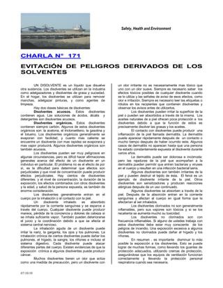 Safety, Health and Environment
07/10/10
CCHHAARRLLAA NN°° 117711
EEVVIITTAACCIIÓÓNN DDEE PPEELLIIGGRROOSS DDEERRIIVVAADDOOSS DDEE LLOOSS
SSOOLLVVEENNTTEESS
UN DISOLVENTE es un líquido que disuelve
otra sustancia. Los disolventes se utilizan en la industria
como adelgazadores y disolventes de grasa y suciedad.
En el hogar, los disolventes se utilizan para remover
manchas, adelgazar pinturas, y como agentes de
limpieza.
Hay dos clases básicas de disolventes:
Disolventes acuosos. Estos disolventes
contienen agua. Las soluciones de ácidos, álcalis y
detergentes son disolventes acuosos.
Disolventes orgánicos. Estos disolventes
contienen siempre carbón. Algunos de estos disolventes
orgánicos son: la acetona, el tricloroetileno, la gasolina y
el tolueno. Los disolventes orgánicos generalmente se
evaporan con facilidad; y cuanto mas caliente se
encuentre un disolvente con mas rapidez se evaporara y
mas vapor producirá. Algunos disolventes orgánicos son
también acuosos.
Los disolventes pueden ser muy peligrosos en
algunas circunstancias, pero es difícil hacer afirmaciones
generales acerca del efecto de un disolvente en un
individuo en particular. El problema no es el efecto de por
sí, es la dificultad para determinar que efectos son
perjudiciales y que nivel de concentración puede producir
efectos perjudiciales. Hay cientos de disolventes
diferentes: y el nivel de concentración, la duración de la
exposición, los efectos combinados con otros disolventes
y la edad, y salud de la persona expuesta, es también de
enorme consideración.
Los disolventes generalmente entran en el
cuerpo por la inhalación o el contacto con la piel.
Un disolvente inhalado es absorbido
rápidamente por la corriente sanguínea y se esparce a
través del cuerpo. Cualquier disolvente puede producir
mareos, pérdida de la conciencia y dolores de cabeza si
se inhala suficiente vapor. También pueden deteriorarse
el juicio y la coordinación debido a que se afecta el
sistema central nervioso.
La inhalación aguda de un disolvente puede
irritar la nariz, la garganta, los ojos y los pulmones. La
inhalación crónica de ciertos disolventes puede dañar los
pulmones, el hígado, la sangre, los riñones e incluso el
sistema digestivo. Cada disolvente puede atacar
diferentes partes del cuerpo. Existen evidencias de que la
exposición crónica a algunos disolventes puede producir
cáncer.
Muchos disolventes tienen un olor que actúa
como una medida de precaución, pero un disolvente con
un olor irritante no es necesariamente mas tóxico que
uno con un olor suave. Siempre es necesario saber los
efectos tóxicos posibles de cualquier disolvente cuando
se lo utiliza y las señales de aviso de esos efectos, como
olor e irritación. Siempre es necesario leer las etiquetas o
rótulos en los recipientes que contienen disolventes y
observar los avisos antes de utilizarlos.
Los disolventes pueden irritar la superficie de la
piel o pueden ser absorbidos a través de la misma. Los
aceites naturales de a piel ofrecen poca protección a los
disolventes debido a que la función de estos es
precisamente disolver las grasas y los aceites.
El contacto con disolventes puede producir una
inflamación de la piel llamada dermatitis. La dermatitis
puede aparecer rápidamente después de un contacto o
mucho tiempo después de haber ocurrido este. Algunos
casos de dermatitis no aparecen hasta que una persona
ha estado constantemente expuesta al disolvente durante
varios años.
La dermatitis puede ser dolorosa e incómoda:
pero las rajaduras de la piel que acompañan a la
dermatitis pueden permitir que entren bacterias y viruses
en el cuerpo y resulten en una infección bacterial seria.
Algunos disolventes son también irritantes de la
piel y pueden destruir el tejido de ésta. El fenol es un
ejemplo de disolvente irritante de la piel. Otros
disolventes son sensitizadores y producen reacciones
alérgicas después de un uso continuado.
Algunos disolventes se absorben a través de la
piel. Después de la absorción entran en la corriente
sanguínea y afectan al cuerpo en igual forma que la
afectarían al ser inhalados.
Los disolventes clorinados no son generalmente
inflamables, pero sus vapores son tóxicos y si se los
recalienta se aumenta mucho su toxicidad.
Los disolventes no clorinados son con
frecuencia inflamables. Si alguno de ustedes trabaja con
estos disolventes debe estar muy consciente de los
peligros de incendio. Una exposición excesiva a algunos
disolventes no clorinados puede dañar el hígado y los
riñones.
En resumen , es importante disminuir lo más
posible la exposición a los disolventes. Esto se puede
lograr de muchas formas, como llevando los guantes de
protección adecuados, utilizando cremas de protección,
asegurándose que los equipos de ventilación funcionan
correctamente y llevando la protección personal
respiratoria cuando sea necesaria.
 