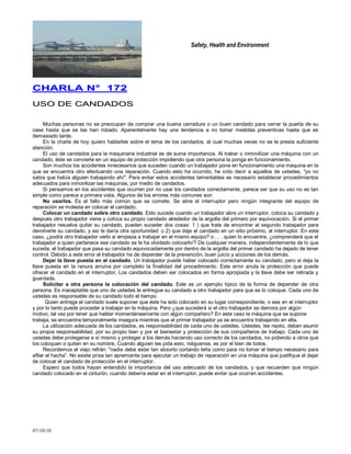 Safety, Health and Environment
07/10/10
CCHHAARRLLAA NN°° 117722
UUSSOO DDEE CCAANNDDAADDOOSS
Muchas personas no se preocupan de comprar una buena cerradura o un buen candado para cerrar la puerta de su
case hasta que se las han robado. Aparentemente hay una tendencia a no tomar medidas preventivas hasta que es
demasiado tarde.
En la charla de hoy quiero hablarles sobre el tema de los candados, al cual muchas veces no se le presta suficiente
atención.
El uso de candados para la maquinaria industrial es de suma importancia. Al trabar o inmovilizar una máquina con un
candado, éste se convierte en un equipo de protección impidiendo que otra persona la ponga en funcionamiento.
Son muchos los accidentes innecesarios que suceden cuando un trabajador pone en funcionamiento una máquina en la
que se encuentra otro efectuando una reparación. Cuando esto ha ocurrido, he oído decir a aquellos de ustedes, "yo no
sabia que había alguien trabajando ahí". Para evitar estos accidentes lamentables es necesario establecer procedimientos
adecuados para inmovilizar las máquinas, por medio de candados.
Si pensamos en los accidentes que ocurren por no usar los candados correctamente, parece ser que su uso no es tan
simple como parece a primera vista. Algunos de los errores más comunes son:
No usarlos. Es el fallo más común que se comete. Se abre el interruptor pero ningún integrante del equipo de
reparación se molesta en colocar el candado.
Colocar un candado sobre otro candado. Esto sucede cuando un trabajador abre un interruptor, coloca su candado y
después otro trabajador viene y coloca su propio candado alrededor de la argolla del primero por equivocación. Si el primer
trabajador resuelve quitar su candado, pueden suceder dos cosas: 1 ) que trate de encontrar al segundo trabajador para
devolverle su candado, y así le daría otra oportunidad: o 2) que deje el candado en un sitio próximo, al interruptor. En este
caso, ¿podrá otro trabajador verlo si empieza a trabajar en el mismo equipo? o . . . quien lo encuentre, ¿comprenderá que el
trabajador a quien pertenece ese candado se le ha olvidado colocarlo'? De cualquier manera, independientemente de lo que
suceda, el trabajador que pasa su candado equivocadamente por dentro de la argolla del primer candado ha dejado de tener
control. Debido a este error el trabajador ha de depender de la prevención, buen juicio y acciones de los demás.
Dejar la llave puesta en el candado. Un trabajador puede haber colocado correctamente su candado, pero si deja la
llave puesta en la ranura arruina por completo la finalidad del procedimiento. Este error anula la protección que puede
ofrecer el candado en el interruptor. Los candados deben ser colocados en forma apropiada y la llave debe ser retirada y
guardada.
Solicitar a otra persona la colocación del candado. Este es un ejemplo típico de la forma de depender de otra
persona. Es inaceptable que uno de ustedes le entregue su candado a otro trabajador para que se lo coloque. Cada uno de
ustedes es responsable de su candado todo el tiempo.
Quien entrega el candado suele suponer que éste ha sido colocado en su lugar correspondiente, o sea en el interruptor
y por lo tanto puede proceder a trabajar en la máquina. Pero ¿que sucederá si el otro trabajador se demora por algún
motivo, tal vez por tener que hablar momentáneamente con algún compañero? En este caso la máquina que se supone
trabaja, se encuentra temporalmente insegura mientras que el primer trabajador ya se encuentra trabajando en ella.
La utilización adecuada de los candados, es responsabilidad de cada uno de ustedes. Ustedes, les repito, deben asumir
su propia responsabilidad, por su propio bien y por el bienestar y protección de sus compañeros de trabajo. Cada uno de
ustedes debe protegerse a sí mismo y proteger a los demás haciendo uso correcto de los candados, no pidiendo a otros que
los coloquen o quiten en su nombre. Cuando alguien les pida esto, niéguense, es por el bien de todos.
Recordemos el viejo refrán: "nadie debe estar tan absorto cortando leña como para no tomar el tiempo necesario para
afilar el hacha‖. No existe prisa tan apremiante para ejecutar un trabajo de reparación en una máquina que justifique el dejar
de colocar el candado de protección en el interruptor.
Espero que todos hayan entendido la importancia del uso adecuado de los candados, y que recuerden que ningún
candado colocado en el cinturón, cuando debería estar en el interruptor, puede evitar que ocurran accidentes.
 