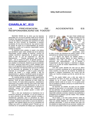Safety, Health and Environment
07/10/10
CCHHAARRLLAA NN°° 001133
LA PREVENCION DE ACCIDENTES ES
RESPONSABILIDAD DE TODOS‖
MUCHAS VECES les he dicho que las lesiones
personales son uno de los grandes males de la industria
moderna. Esa expresión no es nada exagerada, por eso
uno de los objetivos principales que buscamos en estas
charlas de cinco minutos, es enseñarles a prevenir
accidentes. En los cinco minutos de hoy vamos a tratar
de aclarar de quién es la responsabilidad de prevenir
accidentes y quién es la persona responsable cuando
ustedes se lesionan.
Si repartiera entre ustedes un papel y les pidiera
que escribieran quien creen ustedes que es la persona
responsable cuando ustedes se lesionan, muchos de
ustedes escribirían seguramente: el gerente general,
usted (o sea, yo, por ser supervisor) el jefe del
departamento……. Quienes escribieran esto tendrían
razón…..por lo menos en parte. Al gerente general, al
jefe de nuestro departamento, a mí, a todos nos interesa
que ustedes no se lesionen. Sabemos que los accidentes
con lesión producen dolor físico y moral. Ustedes creen
que a mí me agradaría tener que llamar a la puerta de su
casa y comunicar a su esposa e hijos que uno de ustedes
se ha lesionado de gravedad en el trabajo y está
internado en el hospital? A nadie le gusta comunicar
noticias tan tristes, y a ningún gerente o jefe de
departamento le agrada o beneficia cuando se publican
los altos índices de lesiones incapacitantes en su planta.
En nuestras plantas se llevan a cabo regularmente
diferentes programas para ayudarles a ustedes a prevenir
lesiones. Unos de esos programas es esta charla de
cinco minutos. En todos estos programas presentamos
información que pueden servirles para evitar toda clase
de accidentes. Parte de esta información, lo sé, no es
nueva para ustedes, lo que pretendemos es refrescar su
memoria, porque son puntos que creemos muy
importantes y que les pueden ayudar a evitar sufrir
lesiones.
Una y otra vez recalcamos la importancia de la
protección personal, por ejemplo. Yo sé que aveces es
un poco aburrido tener que repetir siempre consejos y
advertencias parecidas, pero si pensamos en cómo
podemos beneficiarnos de seguir esas recomendaciones
o consejos, merece la pena poner un poco de atención y
seguirlos. Han hablado alguna vez con un compañero de
trabajo que sufrió un accidente grave? Piensen por un
momento en un compañero de trabajo que, supongamos,
perdió los dos ojos. Creen ustedes que
si por un milagro recupera los dos
ojos, en adelante no
haría todo lo
posible por
proteger su vista?
Las cosas más
grandes de
este mundo,
las riquezas
personales, como
la vista, el oído, los miembros de nuestro cuerpo, no los
apreciamos en realidad hasta que los perdemos.
Y si alguna vez alguno de ustedes pierde o
incapacita para siempre alguno de estos órganos o
miembros, será inútil que echen la culpa a otras
personas, que responsabilicen de la pérdida o
incapacitación de esos órganos o miembros a alguien,
como a mí, al jefe de nuestro departamento, a nuestro
gerente general.
Con esto quiero decirles tan solo que en último
término el prevenir accidentes es la responsabilidad de
todos nosotros, de cada uno de nosotros. Si ustedes se
exponen a peligros innecesarios, por mucho que les
hable, por muchos consejos que les de, servirá de muy
poco.
Yo les puedo hablar una y otra vez sobre la
importancia de llevar el casco de protección, pero si
ustedes no se lo ponen cuando lo necesitan, mis
palabras habrán caído en el vacío. Yo no podría evitar
que se quiebren la cabeza, porque yo no puedo llevar su
casco de protección.
En resumen, de ustedes, de cada uno de ustedes
depende el que sufran o no una lesión. Con las charlas,
con las películas, con los programas de entrenamiento,
tratamos de crear un ambiente en el que ustedes puedan
desarrollar actitudes correctas, tratamos de enseñarles a
protegerse de los peligros que les rodean. Pero ustedes
tienen la última palabra.
Por lo tanto, y con esto quiero terminar, traten de
desarrollar actitudes que sean positivas. La integridad
física de ustedes depende en última instancia de sus
actitudes personales. Y nunca se olviden que cada uno
de ustedes es responsable de sus acciones, ustedes son
los únicos que pueden evitar el que ustedes se lesionen.
 