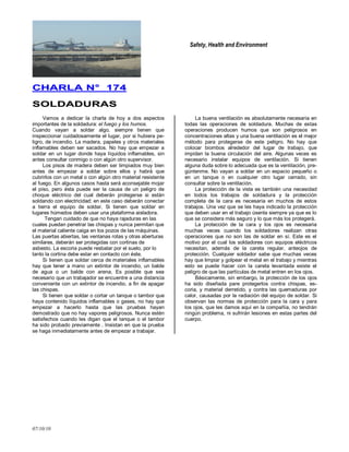 Safety, Health and Environment
07/10/10
CCHHAARRLLAA NN°° 117744
SSOOLLDDAADDUURRAASS
Vamos a dedicar la charla de hoy a dos aspectos
importantes de la soldadura: el fuego y los humos.
Cuando vayan a soldar algo, siempre tienen que
inspeccionar cuidadosamente el lugar, por si hubiera pe-
ligro, de incendio. La madera, papeles y otros materiales
inflamables deben ser sacados. No hay que empezar a
soldar en un lugar donde haya líquidos inflamables, sin
antes consultar conmigo o con algún otro supervisor.
Los pisos de madera deben ser limpiados muy bien
antes de empezar a soldar sobre ellos y habrá que
cubrirlos con un metal o con algún otro material resistente
al fuego. En algunos casos hasta será aconsejable mojar
el piso, pero ésta puede ser la causa de un peligro de
choque eléctrico del cual deberán protegerse si están
soldando con electricidad; en este caso deberán conectar
a tierra el equipo de soldar. Si tienen que soldar en
lugares húmedos deben usar una plataforma aisladora.
Tengan cuidado de que no haya rajaduras en las
cuales puedan penetrar las chispas y nunca permitan que
el material caliente caiga en los pozos de las máquinas.
Las puertas abiertas, las ventanas rotas y otras aberturas
similares, deberán ser protegidas con cortinas de
asbesto. La escoria puede resbalar por el suelo, por lo
tanto la cortina debe estar en contacto con éste.
Si tienen que soldar cerca de materiales inflamables
hay que tener a mano un extintor de incendio, un balde
de agua o un balde con arena. Es posible que sea
necesario que un trabajador se encuentre a una distancia
conveniente con un extintor de incendio, a fin de apagar
las chispas.
Si tienen que soldar o cortar un tanque o tambor que
haya contenido líquidos inflamables o gases, no hay que
empezar a hacerlo hasta que las pruebas hayan
demostrado que no hay vapores peligrosos. Nunca estén
satisfechos cuando les digan que el tanque o el tambor
ha sido probado previamente . Insistan en que la prueba
se haga inmediatamente antes de empezar a trabajar.
La buena ventilación es absolutamente necesaria en
todas las operaciones de soldadura. Muchas de estas
operaciones producen humos que son peligrosos en
concentraciones altas y una buena ventilación es el mejor
método para protegerse de este peligro. No hay que
colocar biombos alrededor del lugar de trabajo, que
impidan la buena circulación del aire. Algunas veces es
necesario instalar equipos de ventilación. Si tienen
alguna duda sobre lo adecuada que es la ventilación, pre-
gúntenme. No vayan a soldar en un espacio pequeño o
en un tanque o en cualquier otro lugar cerrado, sin
consultar sobre la ventilación.
La protección de la vista es también una necesidad
en todos los trabajos de soldadura y la protección
completa de la cara es necesaria en muchos de estos
trabajos. Una vez que se les haya indicado la protección
que deben usar en el trabajo úsenla siempre ya que es lo
que se considera más seguro y lo que más los protegerá.
La protección de la cara y los ojos es necesaria
muchas veces cuando los soldadores realizan otras
operaciones que no son las de soldar en sí. Este es el
motivo por el cual los soldadores con equipos eléctricos
necesitan, además de la careta regular, anteojos de
protección. Cualquier soldador sabe que muchas veces
hay que limpiar y golpear el metal en el trabajo y mientras
esto se puede hacer con la careta levantada existe el
peligro de que las partículas de metal entren en los ojos.
Básicamente, sin embargo, la protección de los ojos
ha sido diseñada pare protegerlos contra chispas, es-
coria, y material derretido, y contra las quemaduras por
calor, causadas por la radiación del equipo de soldar. Si
observan las normas de protección para la cara y para
los ojos, que les damos aquí en la compañía, no tendrán
ningún problema, ni sufrirán lesiones en estas partes del
cuerpo.
 