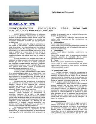 Safety, Health and Environment
07/10/10
CCHHAARRLLAA NN°° 117755
CONOCIMIENTOS ESENCIALES PARA REALIZAR
SOLDADURAS PROFESIONALES
COMO TODOS USTEDES saben, la soldadura
es una de la actividades más comunes en cualquier
empresa, y también aquí en nuestra fabrica. Pero lo que
algunos de ustedes pueden no saber, o no recordar, son
los peligros potenciales asociados con las operaciones
de soldaduras.
En muchos casos, los peligros potenciales no
son visibles. Y, naturalmente , el peligro potencial puede
variar de un área a otra, de un proyecto a otro, o de un
departamento a otro. Por consiguiente, hay información
relacionada con la soldadura que tiene aplicación a veces
para un soldador y no para otro. En esta charla, la
información que vamos a presentar va a ser de utilidad
para todos ustedes que realizan algún tipo de trabajo de
soldadura.
Cuando se evalúa un ambiente de trabajo de
soldadura, se deben considerar dos factores importantes.
Primero, qué clase de soldadura se realiza, y segundo,
que materiales (metales básicos, electrodos, fundentes,
recubrimientos protectores) están implicados. Para hacer
mas general esta charla, vamos a concentrarnos
exclusivamente en este segundo factor.
Las emanaciones implican peligro
Cuando un metal esta expuesto al calor intenso
de un arco de soldadura, pasa de un estado sólido a una
forma liquida, y finalmente a un estado gaseoso. Una vez
aerotransportado, el metal se enfriara. A medida que se
enfría, forma pequeñas partículas sólidas que se llaman
emanaciones.
Generalmente las emanaciones de soldaduras
son partículas muy pequeñas, menos de un micrón de
diámetro. Debido a que podemos ver solamente
partículas que tienen por lo menos 100 micrones de
diámetro, puede haber presente emanaciones de
soldadura, a pesar de que no se vea humo.
Debido a su tamaño, las emanaciones de
soldadura pueden atravesar los mecanismos de
protección integrados de la nariz y del aparato
respiratorio, cuando se inhala. Estas diminutas partículas
pueden llegar a pequeñas áreas de los pulmones, desde
donde pueden penetrar al torrente sanguíneo. El torrente
sanguíneo puede transportar los metales de las
emanaciones a órganos internos específicos (por
ejemplo, los riñones) donde pueden hacer que dejen de
funcionar como debieran sus defectos tóxicos.
Es necesario que tengan presente que el grado
de peligro asociado con la respiración de las
emanaciones de soldadura dependerá de la toxicidad del
metal específico o de los metales en la emanación, la
cantidad de emanación que se inhala y la frecuencia y
duración de la exposición.
Algunos de los ―enemigos‖ mas comunes que
pueden estar presentes en las emanaciones de
soldadura son:
1. Oxido de hierro
Fuente: metal básico electrodo
Efecto sobre la salud: siderosis (enfermedad benigna de
los pulmones debido a una concentración de óxido de
hierro en los pulmones)
2. Oxido de zinc
Fuente: metal básico electrodo, recubrimiento de
protección.
Efecto sobre la salud: fiebre de emanaciones metálicas
(condición parecida al resfriado). Se le asocia
comúnmente con la soldadura en acero galvanizado.
3. Plomo
Fuente: metal básico, recubrimientos de protección.
Efectos sobre la salud: envenenamiento por plomo
(Daño crónico al sistema nervioso, urinario, reproductor
y deformación de la sangre).
Los gases pueden dañar
Aunque comunes a todas las operaciones de
soldadura, los gases que se producen generalmente no
presentan el mismo grado de peligro para el trabajador
expuesto como la exposición a las emanaciones. Los
gases mas comunes que se encuentran en los ambientes
donde se realizan soldaduras suelen ser el ozono, el
oxido de nitrógeno y el monóxido de carbono.
Deben siempre tener cuidado con la condición
gaseosa especial que se crea cuando se sueldan
materiales que han sido limpiados o recubiertos con
hidrocarburos clorinados (por ejemplo algunos solventes)
o cuando los vapores de hidrocarburos clorinados están
presentes en cualquier ambiente de soldadura. Cuando
están expuestos al arco de soldadura, los hidrocarburos
clorinados pueden experimentar un cambio químico y
formar gases muy tóxicos, tales como el fosfogeno y el
cloruro de hidrógeno.
Radiación no ionizante
Posiblemente habrán oído de algún caso de un
soldador que recibió una quemadura en los ojos a
consecuencia del calor del fogonazo o de un ayudante
que desarrollo irritación ocular. Como todos ustedes
también saben, la soldadura produce un calor muy
intenso. Pero el arco de soldadura también produce una
luz muy intensa que pueden dañar los ojos que no están
 