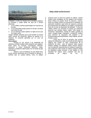 Safety, Health and Environment
07/10/10
protegidos. A esta luz intensa se le considera radiación
no ionizante y puede dañar los ojos de 3 formas
diferentes.
1. La luz visible e intensa puede fatigar los músculos de
los ojos.
2. La luz ultravioleta puede quemar la córnea o el frente
que cubre los ojos.
3. La luz infrarroja puede calentar os tejido de los ojos
sin ningún aviso.
Tengan también presente que la piel también se puede
dañar cuando sin protección alguna se expone a la
radiación no ionizante generada por un arco de
soldadura.
Otros peligros
Aunque no son únicos a los ambientes de
soldadura, también pueden haber presente otros peligros.
Entre estos se incluyen: quemaduras térmicas,
exposición a ruidos, problemas eléctricos, fuego,
explosión y problemas relacionados con el manejo de gas
comprimido.
Debido a que la soldadura ha sido desde hace
mucho tiempo reconocido por la industria en general, y
también aquí en nuestra fábrica, como un peligro
potencial para la salud de quienes la realizan, existen
medios para protegerse de los peligros que encierra.
Estos medios se pueden dividir en pasivos y activos.
Entre los medios pasivos se encuentra la ventilación de
extracción mecánica, cuya misión es capturar y controlar
las emanaciones de soldadura y los gases y mantenerlos
fuera de la zona de respiración del soldador. Y entre los
medios activos se encuentra el equipo de protección
personal que siempre deben utilizar. Este equipo lo
componen: respiradores, caretas de soldar, guantes de
cuero, mangas largas, chaquetas, y protección auditiva
para disminuir la exposición del soldador a los
contaminantes aerotransportados, metal caliente, escoria,
chispas y ruido.
Como les he dicho al principio, hay muchas
clases de soldaduras y cada una de ella encierra algunos
peligros que quizás no sean consecuencia de la
operación de otros, pero en general, todos quieren
realizan trabajos de soldadura deben hacerlo siempre
con la protección requerida para su trabajo en específico.
Una protección total cuando se realiza cualquier trabajo
de soldadura puede convertir a ese trabajo en una
actividad tan segura como cualquier otra que se
considera ya segura de por sí.
 