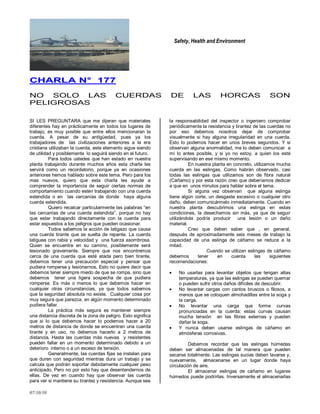 Safety, Health and Environment
07/10/10
CCHHAARRLLAA NN°° 117777
NO SOLO LAS CUERDAS DE LAS HORCAS SON
PELIGROSAS
SI LES PREGUNTARA que me dijeran que materiales
diferentes hay en prácticamente en todos los lugares de
trabajo, es muy posible que entre ellos mencionaran la
cuerda. A pesar de su antigüedad, pues ya los
trabajadores de las civilizaciones anteriores a la era
cristiana utilizaban la cuerda, este elemento sigue siendo
de utilidad y posiblemente lo seguirá siendo en el futuro.
Para todos ustedes que han estado en nuestra
planta trabajando durante muchos años esta charla les
servirá como un recordatorio, porque ya en ocasiones
anteriores hemos hablado sobre este tema. Pero para los
mas nuevos, quiero que esta charla les ayude a
comprender la importancia de seguir ciertas normas de
comportamiento cuando estén trabajando con una cuerda
extendida o en las cercanías de donde haya alguna
cuerda extendida.
Quiero recalcar particularmente las palabras ―en
las cercanías de una cuerda extendida‖, porque no hay
que estar trabajando directamente con la cuerda para
estar expuestos a los peligros que pueden ocasionar.
Todos sabemos la acción de latigazo que causa
una cuerda tirante que se suelta de repente. La cuerda
latiguea con rabia y velocidad y una fuerza asombrosa.
Quien se encuentre en su camino, posiblemente será
lesionado gravemente. Siempre que nos encontremos
cerca de una cuerda que esté atada pero bien tirante,
debemos tener una precaución especial y pensar que
pudiera romperse y lesionarnos. Esto no quiere decir que
debemos tener siempre miedo de que se rompa, sino que
debemos tener una ligera sospecha de que pudiera
romperse. Es más o menos lo que debemos hacer en
cualquier otras circunstancias, ya que todos sabemos
que la seguridad absoluta no existe. Cualquier cosa por
muy segura que parezca, en algún momento determinado
pudiera fallar.
La práctica más segura es mantener siempre
una distancia discreta de la zona de peligro. Esto significa
que si lo que debemos hacer lo podemos hacer a 20
metros de distancia de donde se encuentran una cuerda
tirante y en uso, no debemos hacerlo a 2 metros de
distancia. Hasta las cuerdas más nuevas y resistentes
pueden fallar en un momento determinado debido a un
deterioro interno o a un exceso de tensión.
Generalmente, las cuerdas fijas se instalan para
que duren con seguridad mientras dura un trabajo y se
calcula que podrán soportar debidamente cualquier peso
anticipado. Pero no por esto hay que desentendernos de
ellas. De vez en cuando hay que observar las cuerda
para ver si mantiene su tirantez y resistencia. Aunque sea
la responsabilidad del inspector o ingeniero comprobar
periódicamente la resistencia y tirantez de las cuerdas no
por eso debemos nosotros dejar de comprobar
visualmente si hay alguna irregularidad en una cuerda.
Esto lo podemos hacer en unos breves segundos. Y si
observan alguna anormalidad, me lo deben comunicar a
mí lo antes posible, y si yo no estoy, a quien los esté
supervisando en ese mismo momento.
En nuestra planta en concreto, utilizamos mucha
cuerda en las eslingas. Como habrán observado, casi
todas las eslingas que utilizamos son de fibra natural
(Cáñamo) y por esta razón creo que deberíamos dedicar
a que en unos minutos para hablar sobre el tema.
Si alguna vez observan que alguna eslinga
tiene algún corte, un desgaste excesivo o cualquier otro
daño, deben comunicármelo inmediatamente. Cuando en
nuestra planta descubrimos una eslinga en estas
condiciones, la desechamos sin más, ya que de seguir
utilizándola podría producir una lesión o un daño
material.
Creo que deben saber que , en general,
después de aproximadamente seis meses de trabajo la
capacidad de una eslinga de cáñamo se reduce a la
mitad.
Cuando se utilizan eslingas de cáñamo
debemos tener en cuenta las siguientes
recomendaciones:
No usarlas para levantar objetos que tengan altas
temperaturas, ya que las eslingas se pueden quemar
o pueden sufrir otros daños difíciles de descubrir.
No levantar cargas con cantos bruscos o filosos, a
menos que se coloquen almohadillas entre la soga y
la carga.
No levantar una carga que forme curvas
pronunciadas en la cuerda; estas curvas causan
mucha tensión en las fibras externas y pueden
dañar la soga.
Y nunca deben usarse eslingas de cáñamo en
atmósferas corrosivas.
Debemos recordar que las eslingas húmedas
deben ser almacenadas de tal manera que pueden
secarse totalmente. Las eslingas sucias deben lavarse y,
nuevamente, almacenarse en un lugar donde haya
circulación de aire.
El almacenar eslingas de cáñamo en lugares
húmedos puede podrirlas. Inversamente el almacenarlas
 