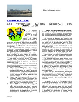 Safety, Health and Environment
07/10/10
CCHHAARRLLAA NN°° 001144
LOS VETERANOS TAMBIÉN NECESITAN SER
ENTRENADOS
LA MAYORIA
de los supervisores
reconocen la
necesidad de poner al
tanto a los nuevos
trabajadores sobre los
peligros del trabajo,
normas de prevención de
accidentes y equipos
protectores personales en el primer día de su trabajo.
Pero qué pasa con los trabajadores veteranos a quienes
se les cambia de departamento o se les da nuevas
ocupaciones?
Con demasiada frecuencia, los supervisores dejan
de orientar a estos trabajadores hacia la prevención de
accidentes. Suponen que pueden valerse por sí mismos.
Esa actitud es una invitación a problemas.
El trabajador a quien se les asciende de posición o
se le transfiere a un nuevo trabajo se encuentra a
menudo en un ambiente extraño y se ve en la necesidad
de prestar atención a una nueva fuente de peligros.
Bajo tales circunstancias, incluso un trabajador
veterano necesita ser orientado o reorientado hacia
consideraciones básicas de prevención de accidentes
para el nuevo trabajo.
La orientación inicial hacia la prevención de
accidentes para esta clase de trabajadores debe cubrir
cuatro tópicos esenciales:
1. Peligros mayores del área. Los peligros comunes
del área incluyen el tráfico de equipos móviles,
equipos suspendidos que se mueven, conductores
eléctricos expuestos, gases y contaminantes tóxicos,
contaminantes aéreos, peligros de resbalamiento y
tropiezo potenciales y peligros relacionados con
maquinaria cercana;
2. Equipos de protección personal. El supervisor dirá
al trabajador qué equipo protector debe llevar, tanto
para la cabeza, para los ojos, como para el cuerpo
en general. Este es el momento en que también le
deberá decir como cuidar ese equipo y usarlo;
3. Responsabilidades en cuanto al orden y a la
limpieza. Decirle al trabajador en que forma se
espera que mantenga el área limpia y ordenada.
Indicarle dónde van los desperdicios y la basura. Si
se espera mucho tiempo antes de indicarles estas
responsabilidades, la mayoría de los trabajadores
creerán que se les está dando trabajo extra;
4. Reglas críticas de prevención de accidentes.
El análisis de las reglas de prevención de accidentes
debe limitarse, en principio, a aquellas que el trabajador
debe conocer inmediatamente. Por ejemplo, que el fumar
en el área de trabajo está prohibido porque es peligroso.
No confundir la orientación en prevención de
accidentes con la instrucción en el trabajo. La orientación
en prevención de accidentes debe ser completa para
cada puesto, pero no se debe cometer el error de cubrir
muchos tópicos en una sola sesión. Hay un límite en
cuanto a lo que una persona puede absorber en una
sesión de instrucción.
El propósito de la orientación es cubrir los aspectos
sobresalientes de la prevención de accidentes, que el
trabajador necesita conocer sobre su nuevo trabajo. La
instrucción detallada en el trabajo viene más tarde,
después de la orientación en prevención de accidentes.
La orientación en prevención de accidentes puede
llevarse a cabo con mucha efectividad preparando
esbozos de puntos claves.
El supervisor puede usar estos esbozos como
guías para orientar a los trabajadores a quien se les
transfiere a nuevas operaciones o puestos, para aquellos
que regresan a sus puestos, después de una ausencia.
Si el supervisor no ha preparado estos esbozos o si
los ha preparado pero no los usa, está creando un hueco
en la barrera de prevención de accidentes que debe
construir alrededor de cada trabajador. Cuando se
presenta uno de estos huecos en la barrera, se pueden
esperar accidentes.
Hemos dado aquí ideas sobre como el supervisor
debe dar instrucción para prevenir accidentes. El es
quien debe poner en práctica esas ideas a fin de instruir
en prevención de accidentes a aquellos trabajadores,
nuevos o veteranos, a quienes se les asigna bajo su
supervisión.*
*Un granjero se fue un día al campo y empezó a
matar todas las serpientes que podía encontrar. Cuando
se le preguntó si no creía que eso era peligroso
respondió: ―Creo que lo es, pero si no las mato hoy
cuando las estoy buscando y las veo, ellas pueden
matarme a mí mañana cuando no estoy preparado‖. Esto
ilustra un principio básico de prevención de accidentes.
Es conveniente librarse de todos los peligros que se
encuentran antes que causen un accidente. Las
 