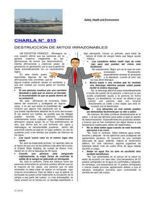 Safety, Health and Environment
07/10/10
CCHHAARRLLAA NN°° 001155
DESTRUCCIÓN DE MITOS IRRAZONABLES
UN ESCRITOR FRANCES , Montaigne, en
una ocasión afirmó que las personas por lo
general creemos ciegamente en las
afirmaciones de temas que desconocemos.
Ciertas afirmaciones y creencias pasan de
generación en generación, por lo que la gente las
repite automáticamente sin un razonamiento
lógico.
En esta charla quiero
exponerles algunas de las
afirmaciones mas corrientes, que en
alguna ocasión pudieran causar un accidente, y
que son creídas por mucha gente en muchos
países.
Si una persona conduce por una carretera
desolada y sabe que se acerca un tornado,
lo recomendable es que se quede dentro de
su automóvil.
No, esta afirmación es incorrecta. Debe
salirse del automóvil y protegerse en alguna
zanja, a no ser que exista la posibilidad de
conducir por alguna ruta adyacente por la
que pueda rápidamente alejarse de la zona del tornado.
Si los vientos son fuertes, es posible que las ráfagas
puedan levantar su automóvil impulsándolo
violentamente contra cualquier lugar. Probablemente la
afirmación original surgió de un mal entendimiento de
otra, que afirma que en una tormenta con rayos y
relámpagos, es recomendable quedarse dentro del
automóvil cuando se está en un lugar solitario, en vez de
quedarse junto a los árboles que pueden ser blancos de
los rayos.
Los rayos nunca caen en el mismo lugar dos
veces
No, esto es totalmente erróneo. Un ejemplo claro es
el hecho de que uno de los edificios más altos del mundo,
el Empire State Building, de cuidad de Nueva York,
recibió en un año la descarga de 48 rayos.
Cuando una persona esta sangrando
copiosamente, la mejor forma de controlar la
salida de la sangre es aplicando un torniquete.
No, todo lo contrario. Tanto los médicos como las
personas entrenadas en primeros auxilios afirman que en
la mayoría de los casos, una persona que no está
entrenada no debe tratar de aplicar un torniquete bajo
ninguna circunstancia. Esto se debe a que al aplicar un
torniquete se puede cortar totalmente la circulación de la
sangre a esa parte del cuerpo. Lo mas aconsejable, es
hacer presión en la herida con un bendaje esterilizado o
algo semejante, incluso un pañuelo, para tratar de
reducir el brote de sangre hasta que llegue ayuda
médica.
Los cazadores deben vestir ropa de color
rojo para que puedan ser vistos más
fácilmente
No exactamente. Mejor aún es la ropa de color
anaranjado fluorescente,
especialmente durante el amanecer
y el atardecer, cuando el color rojo
es mas difícil distinguir.
Nunca toque a una víctima que ha recibido
una descarga eléctrica porque usted puede
recibir la misma descarga.
No, la descarga eléctrica pasa instantáneamente
a través del cuerpo de la persona, a tierra por lo que
puede prestársele ayuda a la persona en forma
segura. La advertencia ―no tocar‖ se refiere a que
cuando una persona está aún tocando
directamente un cable u otro objeto que está en
contacto con la electricidad.
Los alimentos en mal estado pueden
ser detectados fácilmente por su olor o sabor.
No siempre. No debe confiarse absolutamente en el
sabor o el olor del alimento para saber si está en estado
de descomposición. Especialmente los productos lácteos
y huevos que se han mantenido por algún tiempo a una
temperatura inadecuada, deber ser desechados.
No se debe beber agua cuando se está haciendo
ejercicios o se corre.
No. Todo lo contrario. Debe beberse agua antes,
durante y después de los ejercicios para protegerse del
agotamiento excesivo. El consumo de una cantidad
adecuada de agua, además, mejora el rendimiento
atlético. En días calurosos, algunos jugadores de
balompié beben más de cuatro litros de agua helada
durante un juego.
Nadar en agua fría no solo es excitante sino
también beneficioso
No. Las autoridades en el campo de la salud no
están de acuerdo con esta idea. Una temperatura de 22
grados centígrados en el agua es confortable y relajante;
sin embargo, una temperatura de 15 grados centígrados
o menos puede provocar agotamiento debido a que el
esfuerzo energético aumenta para contrarrestar la
pérdida de calor del cuerpo.
 