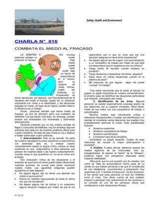 Safety, Health and Environment
07/10/10
CCHHAARRLLAA NN°° 001166
COMBATA EL MIEDO AL FRACASO
LO ADMITAN O NO, muchas
personas abrigan un miedo
profundo al fracaso. Este
miedo
puede
estar
oculto bajo
un barniz de
autoconfianza
en sí mismo,
pero su
impacto de
todas formas,
puede ser
profundo. La
incapacidad de
tomar decisiones, por ejemplo, que frecuentemente es el
resultado del miedo al fracaso, puede ser un obstáculo
importante con miras a la efectividad; y las decisiones
basadas en miedo, en lugar de en lógica, pueden destruir
la eficiencia de un trabajo.
Pocas personas admiten que tienen miedo de
fracasar, ya que tal admisión sería una confesión de
debilidad. Los que tienen más éxito, sin embargo, pueden
evaluar sus ansiedades con honestidad y dominarlas
efectivamente.
Teniendo presente que no hay medios simples de
llegar a conquistar tal habilidad, hay sin embargo algunas
prácticas que cada uno de nosotros podemos utilizar para
nuestro beneficio. El resto de esta charla la voy a dedicar
a hablar sobre esas cuatro prácticas.
1. Auto-evaluación. Esto no es sencillo. Es parte
de nuestra naturaleza humana resistirnos a examinarnos
con severidad: esto es, a evaluar nuestro
comportamiento desde un ángulo crítico. Incluso en esas
ocasiones en que preguntamos a otras personas qué
piensan de nuestras ideas o de nuestro comportamiento,
muchas veces lo que queremos oír, no es la crítica sino
el elogio.
Una evaluación crítica de las situaciones y el
entender de qué forma el miedo puede haber influenciado
nuestras acciones, es crucial para poder reconocer
nuestro miedo. Las siguientes preguntas pueden
ayudarnos en este respecto:
He dejado alguna vez de tomar una decisión por
miedo a equivocarme?
Estuve en realidad reaccionando al miedo la última
vez que me encolericé?
He dejado alguna vez de indicar a mi supervisor
alguna situación insegura por miedo de que él me
respondiera que lo que yo creía que era una
situación peligrosa no tenía tanta importancia?
He dejado alguna vez de sugerir una recomendación
a un compañero de trabajo por miedo de que éste
me respondiera que mi sugerencia era una niñería?
Tengo miedo de fracasar cuando empiezo un
proyecto?
Tengo tendencia a desestimar mis éxitos pasados?
Estoy tenso en ciertas situaciones cuando no lo
debería de estar?
Me preocupo de que alguien algún día pueda
―usurpar‖ mi trabajo?
Tras haber reconocido que el miedo al fracaso ha
jugado un papel importante en nuestro comportamiento,
el próximo paso es identificar las situaciones particulares
que hubieran precipitado ese miedo.
2. Identificación de las áreas. Algunas
personas se sienten especialmente ansiosas acerca de
sus relaciones con su superior inmediato. Otros tienen
miedo de sus tratos con sus compañeros de trabajo o
subordinados.
Muchos miedos está íntimamente unidos a
relaciones interpersonales o pueden ser identificados con
claridad al considerar varias relaciones que pueden muy
probablemente estimular el miedo. Esas posibilidades
incluyen:
Nuestros superiores
Nuestros compañeros de trabajo
Nuestros subordinados
Contactos fuera de la compañía
Consideran su propia situación. Cuáles de esas
relaciones les causan la mayor preocupación o
ansiedad?…
3. Análisis. A estas alturas, debemos separar los
miedos legítimos de los irracionales, esto es,
autogenerados. Al separar el ―hecho‖ de la ―fantasía‖,
podemos lograr una perspectiva adecuada sobre
nuestras habilidades.
(Recuerdo que en una ocasión uno de ustedes, que
sufría de “falta de autoconfianza” formó parte de un
comité en que habían personas a las que él consideraba
de una inteligencia, conocimientos y preparación muy
superiores a él. Y durante el transcurso de las reuniones,
él fue viendo que esas personas no eran tan infalibles
como él creía. Tras darse cuenta de esa realidad,
empezó a participar más activamente en las reuniones y
se convirtió en uno de las personas claves que
contribuyeron a las resoluciones finales).
 