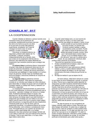 Safety, Health and Environment
07/10/10
CCHHAARRLLAA NN°° 001177
LA COOPERACION
Cuando Ustedes se detienen a pensar durante unos
momentos acerca de la prevención de
accidentes, posiblemente la primera cosa que
les viene a la mente es que es una área
en la que todo el mundo (alta gerencia,
supervisores, empleados, etc.) trata de
conseguir la misma cosa: en pocas
palabras, no tener accidentes.
Para tener un programa efectivo de
seguridad y obtener este objetivo de "no
accidentes", cualquier compañía
independientemente de su tamaño, tiene
que contar con la cooperación total de todo su
personal. Hay realmente dos clases diferentes de
cooperación que necesitan practicar para conseguir ese
objetivo.
La primera clase la podríamos llamar cooperación
de grupo. Esta clase de cooperación tiene que ver con
grupos de personas discutiendo o tratando intereses y
problemas comunes, y tratando de buscar soluciones y
correcciones que satisfagan lo mejor posible a un numero
mayor de personas. Donde mejor se manifiesta esta
forma de trabajar y solucionar problemas en conjunto es
en las reuniones.
La segunda clase la podríamos nominar
"cooperación individual". Esta clase de cooperación
consiste en un individuo que trabaje con otros individuos
para desarrollar un trabajo de equipo real con el objeto de
conseguir realizar un trabajo bien hecho y realizarlo con
eficiencia y seguridad.
La cooperación individual también se podría dividir
en dos cosas diferentes; la primera probablemente sea la
mas obvia, - aprender a trabajar con otros en un trabajo
dado. Pudiéramos llamarla trabajo en equipo. Dos
ejemplos son: dar las señales necesarias para que el
resto del grupo de trabajo sepa lo que esta haciendo; y
asegurarse que el trabajo que uno realiza no es solo
seguro para él mismo sino que no supone ningún peligro
para otra persona. La segunda parte de esta cooperación
individual puede que no sea tan obvia, pero es
igualmente importante. La pudiéramos llamar de muchas
formas diferentes, como cortesía o consideración hacia
otros. Principalmente es una cuestión de recordar que
incluso cuando usted trabaja sólo, a su trabajo
designado, hay otras personas que trabajan también allí,
y que usted no está solo, sino que todavía forma parte de
un equipo. Todo lo que usted hace, o no hace, tiene
algún efecto sobre otros.
Cuando usted trabaja solo y ve una mancha de
aceite o agua en el piso y no hace nada para
remover ese peligro de resbalón o caída, lo que
puede suceder es que la próxima persona
que entra al área y no perciba esa
condición pudiera resbalar y caerse,
causándole la caída una lesión. Puede
que usted no limpie el derrame por que
estaba demasiado ocupado, porque tenia
que ir demasiado lejos a buscar algo o
porque "no es mi trabajo limpiar lo que
otro derrame", pero eso no cambia que a
través de una cooperación individual usted
pudiera haber prevenido el accidente.
Recuerde las siguientes normas simples:
1. Analice completamente el trabajo y sepa con
exactitud lo que se va a realizar.
2. Sepa exactamente lo que cada persona deberá
realizar y como y cuando deberá realizarlo, y no
cambie el método de trabajo a no ser que haya
previamente informado a todos los que forman su
grupo.
3. No deje de realizar lo que se espera de Ud.
Al mismo tiempo, debe tener siempre en cuenta
lo que hacen los otros trabajadores y pensar un poquito
en ellos. Piense que su seguridad puede depender en
asegurarse que están haciendo exactamente el trabajo
que deberían hacer y de la forma en que deberían
hacerlo. Esta forma de enfocar el problema es muy
parecida a la técnica que en conducción de vehículos se
denomina "manejo defensivo". Usted sabe que en la
intersección a la que se aproxima el trafico con el que se
cruzará tiene una señal de parada, pero incluso así, si
hubiera un vehículo que se aproximara a la intersección,
usted no debe continuar avanzando hasta que se haya
asegurado que el otro conductor va a obedecer la señal.
Esto es, usted trata de pensar un poco por la otra
persona.
No deje de pensar en sus compañeros de
trabajo mientras usted realiza su tarea. Recuerde que
ellos trabajan allí también. Si usted crea un peligro de
alguna forma, trate de corregirlo lo antes posible antes
que alguien se lesione. Y si ve algo que esta mal, no lo
ignore "por que esa no es mi obligación". Si usted no
puede corregirlo fácilmente, infórmelo lo antes posible y
asegúrese que el problema se corrige. Si una tarea
particular es demasiado para usted, pida ayuda y
 