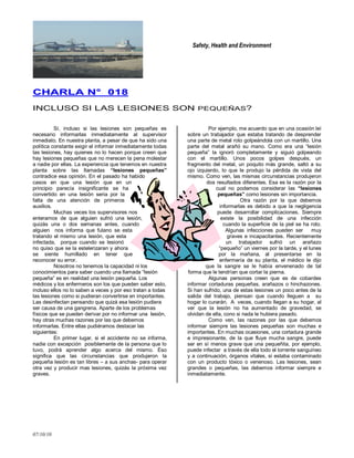 Safety, Health and Environment
07/10/10
CCHHAARRLLAA NN°° 001188
INCLUSO SI LAS LESIONES SON PEQUEÑAS?
Sí, incluso si las lesiones son pequeñas es
necesario informarlas inmediatamente al supervisor
inmediato. En nuestra planta, a pesar de que ha sido una
política constante exigir el informar inmediatamente todas
las lesiones, hay quienes no lo hacen porque creen que
hay lesiones pequeñas que no merecen la pena molestar
a nadie por ellas. La experiencia que tenemos en nuestra
planta sobre las llamadas “lesiones pequeñas”
contradice esa opinión. En el pasado ha habido
casos en que una lesión que en un
principio parecía insignificante se ha
convertido en una lesión seria por la
falta de una atención de primeros
auxilios.
Muchas veces los supervisores nos
enteramos de que alguien sufrió una lesión,
quizás una o dos semanas antes, cuando
alguien nos informa que fulano se esta
tratando el mismo una lesión, que esta
infectada, porque cuando se lesionó
no quiso que se la estelerizaran y ahora
se siente humillado en tener que
reconocer su error.
Nosotros no tenemos la capacidad ni los
conocimientos para saber cuando una llamada ―lesión
pequeña‖ es en realidad una lesión pequeña. Los
médicos y los enfermeros son los que pueden saber esto,
incluso ellos no lo saben a veces y por eso tratan a todas
las lesiones como si pudieran convertirse en importantes.
Las desinfectan pensando que quizá esa lesión pudiera
ser causa de una gangrena. Aparte de los problemas
físicos que se pueden derivar por no informar una lesión,
hay otras muchas razones por las que debemos
informarlas. Entre ellas pudiéramos destacar las
siguientes:
En primer lugar, si el accidente no se informa,
nadie con excepción posiblemente de la persona que lo
tuvo, podrá aprender algo acerca del mismo. Eso
significa que las circunstancias que produjeron la
pequeña lesión es tan libres – a sus anchas- para operar
otra vez y producir mas lesiones, quizás la próxima vez
graves.
Por ejemplo, me acuerdo que en una ocasión leí
sobre un trabajador que estaba tratando de desprender
una parte de metal roto golpeándola con un martillo. Una
parte del metal arañó su mano. Como era una ―lesión
pequeña‖ la ignoró completamente y siguió golpeando
con el martillo. Unos pocos golpes después, un
fragmento del metal, un poquito más grande, saltó a su
ojo izquierdo, lo que le produjo la pérdida de vista del
mismo. Como ven, las mismas circunstancias produjeron
dos resultados diferentes. Esa es la razón por la
cual no podemos considerar las “lesiones
pequeñas” como lesiones sin importancia.
Otra razón por la que debemos
informarlas es debido a que la negligencia
puede desarrollar complicaciones. Siempre
existe la posibilidad de una infección
cuando la superficie de la piel se ha roto.
Algunas infecciones pueden ser muy
graves e incapacitantes. Recientemente
un trabajador sufrió un arañazo
―pequeño‖ un viernes por la tarde, y el lunes
por la mañana, al presentarse en la
enfermería de su planta, el médico le dijo
que la sangre se le había envenenado de tal
forma que le tendrían que cortar la pierna.
Algunas personas creen que es de cobardes
informar cortaduras pequeñas, arañazos o hinchazones.
Si han sufrido, una de estas lesiones un poco antes de la
salida del trabajo, piensan que cuando lleguen a su
hogar lo curarán. A veces, cuando llegan a su hogar, al
ver que la lesión no ha aumentado de gravedad, se
olvidan de ella, cono si nada le hubiera pasado.
Como ven, las razones por las que debemos
informar siempre las lesiones pequeñas son muchas e
importantes. En muchas ocasiones, una cortadura grande
e impresionante, de la que fluye mucha sangre, puede
ser en sí menos grave que una pequeñita, por ejemplo,
puede infectar a través de ella todo el torrente sanguíneo
y a continuación, órganos vitales, si estaba contaminado
con un producto tóxico o venenoso. Las lesiones, sean
grandes o pequeñas, las debemos informar siempre e
inmediatamente.
 