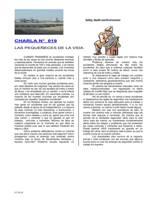 Safety, Health and Environment
07/10/10
CCHHAARRLLAA NN°° 001199
LAS PEQUEÑECES DE LA VIDA
CUANDO PENSAMOS en accidentes mortales
las más de las veces se nos ocurren desastres enormes
y espectaculares. Pensamos en aviones que se estrellan
causando la muerte de 100 o más personas, o en trenes
que se descarrilan al pasar por un puente; o en incendios
desencadenados en grandes hoteles durante las horas
de la noche.
En verdad, la gran mayoría de los accidentes
fatales incluyen solo a una persona o, cuando más a
unas pocas.
Es cierto que ocurren grandes accidentes pero,
por cada desastre de magnitud, hay cientos de casos en
que un hombre se cae de una escalera de metro y medio
de altura, o es atropellado por un camión o se le infecta
una cortadura que descuidó. En resumidas cuentas. La
mayoría de las muertes ocurridas por accidentes son
causadas por aquellos ―pequeños accidentes‖.
En los Estados Unidos, por ejemplo ha muerto
mas gente en accidentes que en las guerras que ha
peleado desde la época de la Independencia. La mayoría
de esas víctimas no eran temerarios, o aventureros, o
borrachos incorregibles, o lunáticos. Eran gente común y
corriente, como ustedes y como yo; gente que vivía una
vida común y corriente y que se ganaba el pan en
trabajos comunes y corrientes. Muchos de ellos se
mataron justamente en el momento en que ellos se
hubieran podido jurar que lo que estaban haciendo era
seguro y fácil.
Cómo podemos defendernos contra un criminal
que nos ataca cuando nos sentimos más seguros? Cómo
protegernos contra el enemigo que arremete contra
nosotros bajo la forma de herramientas familiares y
equipos comunes? Podemos hacerlo siguiendo un
método muy sencillo y cuyas reglas son todavía mas
sencillas y fáciles de aprender.
Podemos eliminar de nuestra vida los
accidentes fatales eliminando de ella todos los
accidentes. Es decir que si subimos cualquier escalera
como si ésta tuviera 50 metros de altura, nunca nos
caeremos de una de metro y medio.
Si observamos la regla de trabajar con cuidado
junto a una máquina como para prevenir rasguños y
cortaduras, estaremos garantizándonos que esa misma
máquina jamás nos atrapará a muerte.
Si usamos las herramientas manuales como se
debe, inspeccionándolas con regularidad, no habrá
cabeza de martillo floja que se desprenda para magullar
al del lado o a uno mismo.
Así de sencillo es: no vamos a tener accidentes
si obedecemos las reglas de seguridad, nos mantenemos
alerta nos ponemos la ropa adecuada para el trabajo y
revisamos nuestro equipo periódicamente. Y si no nos
vamos a lesionar, no vamos a sufrir lesión mortal alguna.
Bastará con que nos acordemos de esto: la
muerte nos acecha más a menudo disfrazada bajo las
formas más seguras y corrientes. De manera que el
secreto de la verdadera seguridad, tanto para la vida
como para las manos, es mantenerse constantemente
alerta sobre los riesgos y problemas que nos presentan
las cosas comunes y corrientes que hacemos a diario.
Puede parecer difícil mantenerse en guardia en un
trabajo de rutina, pero el esfuerzo vale la pena, ya que la
muerte nunca es un evento rutinario.
Los inacabables días oscuros de la ceguera,
parcial o total comienzan con las excusas que algunos
buscan para no usar los anteojos de seguridad cuando el
trabajo los requiere.
 