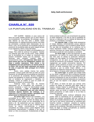 Safety, Health and Environment
07/10/10
CCHHAARRLLAA NN°° 002200
LA PUNTUALIDAD EN EL TRABAJO
HOY QUIERO hablarles un poco acerca del
tema que quizás ustedes piensen que no tiene relación
con la prevención de accidentes. Sin embargo, aunque
esta relación no sea muy clara y directa, existe
indirectamente. En realidad podríamos afirmar que todas
las actividades y actitudes están relacionadas, de una
forma u otra, con la prevención de accidentes porque la
prevención de accidentes debe ser parte integral de todo
lo que realizamos, dentro y fuera del trabajo.
Para ir al grano me refiero a la puntualidad en el
trabajo. Pero antes de continuar me gustaría hacerles
una pregunta para partir de ese punto. Creen ustedes
que la puntualidad en el trabajo es importante para
prevenir accidentes? Quiero que me expresen sus
opiniones para compartir nuestras ideas y
comprendernos mejor. ( El supervisor debe hacer una
breve pausa para que los trabajadores ordenen sus
ideas y puedan expresarse. Debe alentar a los
trabajadores para que participen y se sientan parte de
la charla. Una vez que hayan expresado sus puntos
de vista, el supervisor debe proseguir de la forma
siguiente).
Bueno, como ustedes mismos han podido
comprobar, aunque quizás este tema se trate con poca
frecuencia, es indudable que la puntualidad es importante
en la prevención de accidentes. Muchos trabajadores
piensan que establecer un horario de entrada y salida es
solo un problema de organización y disciplina, sin
embargo, cuando se analiza un poco se puede ver
fácilmente su relación con la prevención.
Podemos hacer una lista de factores
relacionados con la puntualidad que contribuyen a
prevenir accidentes o como la impuntualidad puede
provocar accidentes . ( Aquí el supervisor puede
orientar a los trabajadores para que ellos mismos
enumeren algunos factores. Sin embargo, si el
supervisor no lo considera posible o apropiado debe
proporcionar la información que sigue).
En primer lugar tenemos que considerar a la
puntualidad en el trabajo como una responsabilidad
primordial. Contamos con un horario de trabajo que ha
sido diseñado para cumplir con las necesidades de la
planta y de las operaciones que aquí realizamos. Lo
primero que salta a la vista es que si violamos dicho
horario se causan inconveniencias a nuestros
compañeros de trabajo porqué cuando llegamos tarde
provocamos interrupciones y molestias a los que ya
tienen un ritmo de producción. Evidentemente al llegar
tarde se distrae la atención y la concentración de quienes
ya están trabajando y con ello se crea la posibilidad de
que por un descuido o por un instante de distracción se
produzca un accidente o una lesión.
En segundo lugar, al llegar tarde empezamos
el trabajo alterados emocionalmente porque sabemos
que estamos atrasados y que no podemos perder tiempo.
Por esa falta de tranquilidad ya no contamos con la
misma disposición mental. Inclusive podemos llegar a
sentirnos nerviosos por causar tanta interrupción y este
nerviosismo puede dar como resultado un accidente.
En tercer lugar, el ritmo de producción ya esta
establecido y en marcha. En nuestro afán por alcanzar
ese ritmo para no atrasar la producción intentamos
trabajar con más rapidez. En muchas ocasiones lo que
conseguimos con tal apuro es olvidarnos de ciertas
normas de prevención de accidentes, cometer errores y
negligencias que pueden provocarnos lesiones. Por
ejemplo, quizás ponemos el equipo o la maquinaria en
marcha sin antes comprobar que todo está en orden
adecuado y que no existe ningún defecto, o no
realizamos la inspección inicial para ver si los resguardos
de la máquina o el equipo están colocados debidamente.
En cuarto lugar, es posible que al llegar tarde
se nos olvide o pasemos por alto la protección personal
establecida y con ello aumentamos la posibilidad de sufrir
lesiones innecesarias en caso de accidente. El hecho de
no usar la protección personal adecuada es un gravísimo
error ya que nos expone a los peligros sin amparo
alguno.
Y por último, el hecho de tener que caminar entre
puestos de trabajo en operación para llegar hasta el
nuestro, siempre implica la posibilidad de que algún
material o determinada acción no prevista, como por
ejemplo, pasar por donde un soldador realiza su tarea
podría provocarnos un daño ocular si no se lleva la
protección adecuada.
Realmente podría continuar señalando otros
puntos sobre la importancia de la puntualidad en el
trabajo para prevenir accidentes, pero por razones de
tiempo no es posible extendernos más. De todas formas
creo que lo que hemos mencionado es suficiente para
hacernos recordar y mantener presente en nuestras
mentes como la puntualidad esta relacionada con la
prevención de accidentes. Recordemos que con el simple
hecho de llegar al trabajo puntualmente ya estamos
contribuyendo a evitar accidentes.
 