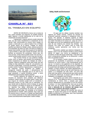 Safety, Health and Environment
07/10/10
CCHHAARRLLAA NN°° 002211
EL TRABAJO EN EQUIPO
ANTES DE DECIRLES el tema de la charla de
hoy, quiero hacerles una pregunta: es posible practicar
algún deporte o triunfar plenamente en la vida sin la
cooperación de otras personas?
Lógicamente, ninguna persona puede abarcarlo
todo, por eso todos necesitamos la cooperación de los
demás. Esto comúnmente se conoce como trabajo en
equipo, y sobre esto va a girar la charla d hoy: el trabajo
en equipo dentro de la planta. Trabajar en equipo
significa que debemos trabajar unidos, siempre pensando
en el bienestar de todos por igual. De hecho el trabajo en
equipo hace posible, no solo que se gane en los deportes
y que se lleven a cabo gran numero de tareas, sino que
tambien se previenen los accidentes. Varios ojos ven
mas que dos, varias manos pueden hacer mas que dos, y
varias mentes pueden prevenir mucho mas que una sola.
Hay muchas formas en que podemos trabajar
juntos, como un equipo, para prevenir los accidentes. Si
todos cooperamos en realizar los trabajos de orden y
limpieza, estamos trabajando juntos para evitar que ese
trabajo se deje solamente a cargo de una persona o se
acumule y pueda llegar a provocar accidentes. Lo mismo
sucede cuando hacemos reparaciones e inspecciones a
las máquinas, cuando limpiamos los pasillos, o
recogemos material del suelo, o almacenamos las
herramientas y otros materiales que no se usan en su
lugar apropiado, o cuando brindamos ayuda a otros
trabajadores para levantas objetos pesados.
Cuando hablamos de trabajo en equipo en la
industria es necesario tener presente que debemos
mantener nuestro equipo de trabajo intacto, quiere decir,
que ninguno de nosotros puede sufrir un accidente ni
lesionarse porque no hay nadie que lo reemplace. Es
aquí donde esta la diferencia entre el trabajo en equipo
en la industria y el trabajo en equipo en los deportes. En
los deportes hay aletas adicionales que pueden
reemplazar a sus compañeros de equipo de acuerdo a
las necesidades del juego. Sin embargo, en la industria
generalmente no existen tales sustitutos. Aquí cada uno
de nosotros tiene un puesto y un trabajo que desempeñar
y en muchas ocasiones no hay nadie preparado para que
pueda automáticamente desempeñar nuestro trabajo.
Al igual que los atletas nosotros tambien nos
regimos por ciertas normas, usamos los equipos de
protección personal necesarios y trabajamos como un
equipo. Por ejemplo, si estamos jugando al fútbol
sabemos que tenemos que atenernos a las indicaciones
que están marcadas en el campo de juego así como a
las reglas que ya se han establecido para el mismo, y en
caso de que violemos las normas hay oficiales que
imponen una multa. En nuestro caso la multa que
recibimos cuando ignoramos una norma son los
accidentes.
Recuerden ustedes que estamos trabajando en
equipo y que si uno de nosotros comete un error porque
decide no seguir una norma ya establecida y se
accidenta, el resto del equipo pierde algo. Todo esto tiene
como consecuencia perdidas en la producción y sobre
todo una pérdida humana.
En la industria, cuando violamos una norma de
prevención de accidentes, la ignoramos, la multa que
recibimos es mucho mayor y mas trascendental que la
que se le impone a los jugadores en los deportes. Es
posible que por la infracción de esa norma un trabajador
se quede fuera del trabajo permanentemente y nadie – ni
ustedes, ni ningún miembro de nuestro departamento, ni
la compañía- puede darse el lujo de sufrir lesiones p de
perder a un trabajador por esta razón. Tal como dije
antes esto trae graves consecuencias para todos porque
la producción disminuye, el equipo sufre la falta de un
trabajador y el trabajador sufre la lesión.
Supongamos que todos vamos remando en un
bote por un río . Todo debemos remar a un mismo tiempo
manteniendo el mismo ritmo y compás para poder
avanzar rápidamente con comodidad. Si uno de nosotros
se atrasa, o lo hace indebidamente, hace que se pierda
ese ritmo que se llevaba antes. En otras palabras, el
error o descuido de un miembro del equipo echa
abajo todo el esfuerzo del equipo completo.
Por último, debemos de recordar que como el
trabajo en equipo hace ganar en los deportes, también
facilita la producción en le trabajo, pero mas importante
aun previene los accidentes.
 