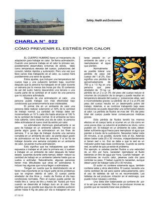 Safety, Health and Environment
07/10/10
CCHHAARRLLAA NN°° 002222
CÓMO PREVENIR EL ESTRÉS POR CALOR
EL CUERPO HUMANO tiene un mecanismo de
adaptación para trabajar en calor. Se llama aclimatación.
Cuando una persona trabaja en el calor la primera vez,
posiblemente desarrollara síntomas de estrés, tales
como temperatura elevada del cuerpo, pulsaciones del
corazón, latidos rápidos y sudoración. Pero una vez que
lleve varios días trabajando en el calor, su cuerpo hará
posiblemente una serie de ajustes.
Estos ajustes, que incluyen una temperatura del
cuerpo baja y una pulsación también baja, ocurrirán
después que la persona ha trabajado en el calor durante
un semana por lo menos dos horas por día. El contenido
de sal del sudor habría descendido una tercera o una
cuarta parte de la cantidad en el sudor de una persona
que no estuviera aclimatada.
Después de una aclimatación al calor, una
persona puede trabajar con más efectividad bajo
condiciones que anteriormente le eran intolerables.
El primer día en un ambiente de calor una
persona debe realizar solamente un 50% de la cantidad
de trabajo normal. La cantidad de trabajo debe ser
incrementada un 10 % cada día hasta alcanzar el 100 %
de la cantidad de trabajo normal. Si el ambiente se hace
más caliente, como durante una ola de calor, la persona
debe aclimatarse al nuevo nivel de estrés por calor.
La aclimatación disminuye gradualmente si se
para de trabajar en un ambiente caliente. También se
pierde algún grado de aclimatacion en los fines de
semana. Y si se deja de trabajar durante una semana
completa en un ambiente de calor, se pierde algún grado
de aclimatacion en los fines de semana. Y si se ha de
trabajar durante una semana completa en un ambiente
de calor, se pierde mucha aclimatación.
Esto significa que los trabajadores que están
expuestos a trabajar en el calor la primera vez, o vuelven
a trabajar en un ambiente de calor después de haber
estado ausentes durante cierto tiempo, deben reducir su
cantidad de trabajo en un ambiente caliente hasta que se
vuelva a aclimatar. Naturalmente, algunas personas
tienen mas dificultades que otras en aclimatarse. E
incluso hay algunas que nunca llegan a aclimatarse.
Tengan en cuenta que la deshidratación es el
factor mas importante en la mayor parte de los problemas
que se originan debido al calor. El cuerpo pierde
alrededor de dos litros y medio de fluidos al día bajo
condiciones normales. Pero el cuerpo puede perder de
medio litro a cerca de litro y medio de fluidos por hora
cuando se desarrolla el trabajo duro en el calor. Eso
significa que es posible que algunos de ustedes pudieran
perder hasta 6 Kg de peso por día si trabajaran en una
tarea pesada en un
ambiente de calor y no
reemplazaran el agua
que pierden.
Normalmente
es posible tolerar una
pérdida de peso del
cuerpo del 1 al 2%. Eso
significa una pérdida de
aproximadamente de
750 g a 1.5 Kg en una
persona que pese
alrededor de 70 kg. La
pérdida de un 2 a un 3% del peso del cuerpo reduce el
volumen de circulación de la sangre y puede resultar en
temperatura elevada del cuerpo y pulsaciones altas, sed
e incomodidades graves. La pérdida de un 3 a un 6% del
peso del cuerpo resulta en un desempeño pobre del
trabajo. Además, si se continúa trabajando bajo esas
condiciones se puede desarrollar una enfermedad debido
al calor. La pérdida de fluidos de mas del 6% del peso
total del cuerpo puede tener consecuencias médicas
graves.
Esta pérdida de fluidos tendrá los mismos
efectos en el cuerpo tanto si ocurren en un día como en
unos pocos días. La solución al problema es obvio, como
pueden ver. Si trabajan en un ambiente de calor, deben
beber suficiente agua fresca para reemplazar el agua que
pierden a través de la sudoración. Necesitan beber cada
20 minutos, si es posible, durante todo el día. Además
deben beber cada 20 o 30 minutos, independientemente
si tienen sed o no. Eso se debe a que la sed es un
indicador pobre bajo esas condiciones. Cuando se siente
sed, es señal de que ya existe el problema.
Por ejemplo, si ustedes pierden fluidos a una velocidad
de un litro por hora, necesitan reemplazar el fluido
bebiendo un litro de agua por hora. Cuando trabajen en
condiciones de mucho calor, pésense cada día para
controlar su peso. Y beban cuando lo necesiten, aunque
deban parar de trabajar cada 20 o 30 minutos.
El sudor no contiene solamente agua, también
contiene sales y otros electrolitos. El cuerpo necesita una
cierta cantidad de sal para operar adecuadamente, pero
el uso de tabletas de sal no es recomendable. Las
tabletas de sal producen irritación en el estómago, que
puede incluir náusea y vómitos.
Una dieta bien balanceada ya contiene de por
sí la sal que se necesita. Pero si se producen tirones es
posible que se necesite tratar ese problema.
 