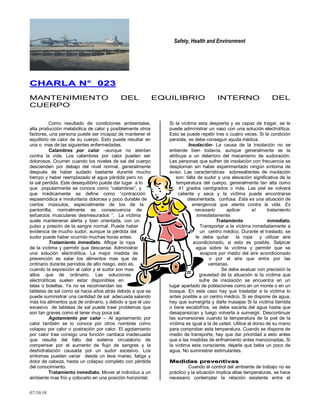 Safety, Health and Environment
07/10/10
CCHHAARRLLAA NN°° 002233
MANTENIMIENTO DEL EQUILIBRIO INTERNO DEL
CUERPO
Como resultado de condiciones ambientales,
alta producción metabólica de calor y posiblemente otros
factores, una persona puede ser incapaz de mantener el
equilibrio de calor de su cuerpo. Esto puede resultar en
una o mas de las siguientes enfermedades.
Calambres por calor –aunque no atentan
contra la vida. Los calambres por calor pueden ser
dolorosos. Ocurren cuando los niveles de sal del cuerpo
descienden por debajo del nivel normal, generalmente
después de haber sudado bastante durante mucho
tiempo y haber reemplazado el agua pérdida pero no
la sal perdida. Este desequilibrio puede dar lugar a lo
que popularmente se conoce como ―calambres‖, y
que médicamente se define como ―contracción
espasmódica e involuntaria dolorosa y poco durable de
ciertos músculos, especialmente de los de la
pantorrilla; normalmente es consecuencia de
esfuerzos musculares desmesurados ‖. La víctima
suele mantenerse alerta y bien orientada, con un
pulso y presión de la sangre normal. Puede haber
evidencia de mucho sudor, aunque la pérdida del
sudor puede haber ocurrido muchas horas antes.
Tratamiento inmediato. Aflojar la ropa
de la víctima y permitir que descanse. Administrar
una solución electrolítica. La mejor medida de
prevención es salar los alimentos mas que de
ordinario durante períodos de alto riesgo, esto es,
cuando la exposición al calor y el sudor son mas
altos que de ordinario. Las soluciones
electrolíticas suelen estar disponibles en
latas o botellas. Ya no se recomiendan las
tabletas de sal como se hacia años atrás debido a que se
puede suministrar una cantidad de sal adecuada salando
más los alimentos que de ordinario, y debido a que el uso
excesivo de tabletas de sal puede traer problemas que
son tan graves como el tener muy poca sal.
Agotamiento por calor – Al agotamiento por
calor también se lo conoce por otros nombres como
colapso por calor o postración por calor. El agotamiento
por calor trae consigo una función cardiaca inadecuada
que resulta del fallo del sistema circulatorio de
compensar por el aumento de flujo de sangres y la
deshidratación causada por un sudor excesivo. Los
síntomas pueden variar desde un leve mareo, fatiga y
dolor de cabeza, hasta un colapso completo con pérdida
del conocimiento.
Tratamiento inmediato. Mover al individuo a un
ambiente mas frío y colocarlo en una posición horizontal.
Si la víctima esta despierta y es capaz de tragar, se le
puede administrar un vaso con una solución electrolítica.
Esto se puede repetir tres o cuatro veces. Si la condición
persiste, se debe conseguir ayuda médica.
Insolación- La causa de la insolación no se
entiende bien todavía, aunque generalmente se la
atribuye a un deterioro del mecanismo de sudoración.
Las personas que sufren de insolación con frecuencia se
desploman sin haber experimentado ningún síntoma de
aviso. Las características sobresalientes de insolación
son: falta de sudor y una elevación significativa de la
temperatura del cuerpo, generalmente tan alta como
41 grados centígrados o más. Las piel se volverá
caliente y seca y la víctima puede encontrarse
desorientada, confusa. Esta es una situación de
emergencia que atenta contra la vida. Es
necesario aplicar el tratamiento
inmediatamente.
Tratamiento inmediato.
Transportar a la víctima inmediatamente a
un centro médico. Durante el traslado, se
le debe quitar la ropa y utilizar aire
acondicionado, si esto es posible. Salpicar
agua sobre la víctima y permitir que se
evapore por medio del aire acondicionado
o por el aire que entra por las
ventanas.
Se debe evaluar con precisión la
gravedad de la situación si la víctima que
sufre de insolación se encuentra en un
lugar apartado de poblaciones como en un monte o en un
bosque. En este caso hay que trasladar a la víctima lo
antes posible a un centro médico. Si se dispone de agua,
hay que sumergirla y darle masajes Si la víctima tiembla
o tiene escalofríos, se debe sacarla del agua hasta que
desaparezcan y luego volverla a sumergir. Descontinuar
las sumersiones cuando la temperatura de la piel de la
víctima es igual a la de usted. Utilice el dorso de su mano
para comprobar esta temperatura. Cuando se dispone de
medio de transporte, hay que dar prioridad a esto antes
que a las medidas de enfriamiento antes mencionadas. Si
la víctima esta consciente, dejarle que beba un poco de
agua. No suministrar estimulantes.
MMeeddiiddaass pprreevveennttiivvaass
Cuando el control del ambiente de trabajo no es
práctico y la situación implica altas temperaturas, se hace
necesario contemplar la relación existente entre el
 