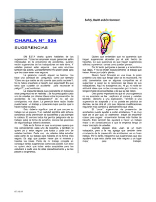 Safety, Health and Environment
07/10/10
CCHHAARRLLAA NN°° 002244
SUGERENCIAS
EN ESTA charla quiero hablarles de las
sugerencias. Todas las empresas cuyas gerencias están
interesadas en la prevención de accidentes, quieren
recibir sugerencias de los trabajadores en este tema. Y
ustedes pueden estar seguros que esta empresa
también las quiere. Constantemente me piden ideas para
que las cosas sean mas seguras.
La gerencia, cuando alguien se lesiona, nos
hace una cantidad de preguntas, como por ejemplo
―Cómo es que nadie se dio cuenta que podía suceder?,
No le había enseñado a hacerlo con seguridad? Es que
tenia que suceder un accidente para reconocer el
peligro?‖, y así continúan.
La pregunta básica que esta latente en todas las
otras preguntas es en realidad : Se ha preocupado cada
uno de ustedes por obtener ideas sobre la prevención de
accidentes de los trabajadores?‖ de no ser así
consíganlas, nos dicen. La gerencia tiene razón. Nadie
puede hacer un trabajo y conocerlo mejor que los que lo
hacen todos los días.
Esto debería significar que el que conoce su
trabajo no se lesiona. Y en realidad significa esto si tiene
conciencia de la prevención de accidentes y usa siempre
la cabeza. El conoce todos los puntos peligrosos de su
trabajo; sabe la forma de evitarlos; conoce las prácticas
de seguridad que debería observar.
Esta es la forma en que la empresa quiere que
nos comportemos cada uno de nosotros, y también lo
quiero yo y estar seguro que todos y cada uno de
ustedes también. Cada uno de ustedes debe estudiar
cada parte de su trabajo para hacerla en la forma más
segura. Es algo que pueden hacer por sí mismos y
traerles las ideas. Parte de mi trabajo consiste en
conseguir tantas sugerencias como sea posible. Con esto
no quiero decir que todas serán aceptables pero las
estudiaré a cada una de ellas cuidadosamente y se las
pasare a la gerencia.
Quiero que entiendan que no queremos que
hagan sugerencias alocadas por el solo hecho de
hacerlas. Lo que queremos es que hagan sugerencias
sólidas y queremos tantas como puedan pensar.
Por lo tanto, pónganse a pensar y a tansmitirme
sus ideas. Y no se limiten exclusivamente al trabajo que
hacen. Miren por toda la planta.
Quiero hacer hincapié en una cosa. A quien
presente una idea que tenga valor se le reconocerá. He
oído comentarios que en algunas compañías es al
supervisor a quien se le reconocen las ideas de sus
trabajadores. Aquí no trabajamos así. Ni yo, ni nadie se
atribuirá ideas que no les corresponden por lo tanto, no
tengan miedo de presentarlas y de que se las roben.
Otro punto importante es que si una sugerencia
no es aceptada se les explicara el porque y ustedes
tendrán derecho a una explicación. También si una
sugerencia es aceptada y si su puesta en práctica se
demora, se les dirá el por que. Algunas modificaciones
requieren mas cambios y planeamiento que otras.
El ―cazar‖ sugerencias de prevención de
accidentes puede ayudar a evitar accidentes. Y es muy
fácil ver el por qué. Si realmente tratan de encontrar
cosas para sugerir encontrarán formas más fáciles de
hacerlo. Esto también les ayudará a hacer un trabajo
mejor y en consecuencias a que la empresa tenga un
mejor concepto de ustedes.
Cuando alguien dice, Juan es un buen
trabajador, pero a la vez agrega que también tiene
conciencia de la prevención de accidentes, es un buen
halago. Por lo tanto, tráiganme sus sugerencias que eso
ayudará a que esta planta sea más segura y un lugar
mejor para trabajar.
 