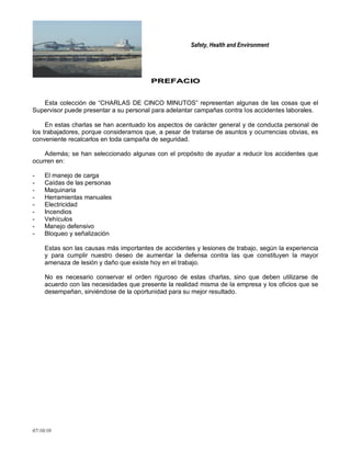 Safety, Health and Environment
07/10/10
PPRREEFFAACCIIOO
Esta colección de ―CHARLAS DE CINCO MINUTOS‖ representan algunas de las cosas que el
Supervisor puede presentar a su personal para adelantar campañas contra los accidentes laborales.
En estas charlas se han acentuado los aspectos de carácter general y de conducta personal de
los trabajadores, porque consideramos que, a pesar de tratarse de asuntos y ocurrencias obvias, es
conveniente recalcarlos en toda campaña de seguridad.
Además; se han seleccionado algunas con el propósito de ayudar a reducir los accidentes que
ocurren en:
- El manejo de carga
- Caídas de las personas
- Maquinaria
- Herramientas manuales
- Electricidad
- Incendios
- Vehículos
- Manejo defensivo
- Bloqueo y señalización
Estas son las causas más importantes de accidentes y lesiones de trabajo, según la experiencia
y para cumplir nuestro deseo de aumentar la defensa contra las que constituyen la mayor
amenaza de lesión y daño que existe hoy en el trabajo.
No es necesario conservar el orden riguroso de estas charlas, sino que deben utilizarse de
acuerdo con las necesidades que presente la realidad misma de la empresa y los oficios que se
desempeñan, sirviéndose de la oportunidad para su mejor resultado.
 
