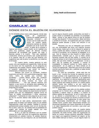 Safety, Health and Environment
07/10/10
CCHHAARRLLAA NN°° 002255
DÓNDE ESTA EL BUZÓN DE SUGERENCIAS?
SI YO HICIERA ahora mismo esta pregunta, donde esta
el buzón de sugerencias?,
Cuántos de ustedes sabrían la
respuesta correcta?……..por
lo poco que se suele usar ese
buzón en nuestra planta,
podríamos cambiar su nombre
verdadero por el de ―buzón del
olvido‖. A pesar de lo inocente e
ingenuo que parece nuestro buzón, es en realidad una
arma muy poderosa, capaz de eliminar muchas
situaciones de accidentes que pueden dar lugar a
lesiones graves o la muerte. Pero esa capacidad
constructiva enorme que encierra, solo puede servirnos
si lo usamos; esto es, si cada vez que tenemos una
sugerencia que vale la pena, la escribimos y la metemos
en el buzón.
En nuestra planta, nuestra gerencia no solo
quiere, sino que necesita sus sugerencias. Cada vez que
yo me reúno con mis superiores, se me pregunta por
sugerencias que puedan mejorar nuestro desempeño. Y
si presento sugerencias que vienen de ustedes
directamente, el impacto es mucho mayor.
Siempre que ocurre un accidente, nuestros
superiores nos hacen a los supervisores preguntas tales
como, ―cómo es posible que ocurriera ese
accidente?…….Cuánto tiempo existió esa condición
insegura?……..Es que no se les enseñó a los
trabajadores la forma correcta de hacer ese
procedimiento?………..Por qué siempre tenemos que
esperar a que ocurra un accidente para establecer un
práctica segura que pudiera haberlo evitado?……Y otras
preguntas por el estilo.
Pero entre todas las preguntas suele sobresalir
una, que es: ―Tratan ustedes los supervisores de hacer lo
posible para que los trabajadores sugieran forma de
hacer su trabajo correctamente o evitar situaciones
peligrosas? Y pensando en esta pregunta es por lo que
se me ha ocurrido dedicar esta charla de hoy a este
tema.
Nadie en esta planta, absolutamente nadie,
puede hacer el trabajo que realizan cada uno de ustedes
habitualmente, mejor que ustedes. Ustedes lo conocen
perfectamente porque ustedes viven con él, día tras día.
Por lo tanto, cada uno de ustedes tiene la posibilidad de
sugerir que manera se puede realizar con mas
efectividad y con mas peligrosidad.
Al fin y al cabo los beneficios que se pueden
obtener por medio del buzón de sugerencias repercutirá
directamente en ustedes mismos, Si ustedes observan
algún mecanismo de una máquina o de una herramienta
que en alguna situación pueda producirles una lesión o
pueda causar un accidente con pérdidas a la propiedad,
deben pensar si hay alguna forma en que se pudiera
corregir esa situación. Y si la encuentran, deben escribirla
y ponerla en el buzón de sugerencias para que nuestra
gerencia pueda estudiar y poner una solución si es
posible.
Recuerdo una vez un trabajador que convivió
con una anormalidad que tenía una máquina durante
varios meses, hasta que un día la máquina le apresó la
mano y perdió dos dedos. Cuando a los varios días de
ocurrido el accidente, se le preguntó al trabajador si lo
que hizo la máquina en esa ocasión lo había hecho
anteriormente, contestó que sí, que lo había venido
haciendo durante más de tres meses. Y cuando se le
preguntó porque no se lo había comunicado al supervisor
antes, dijo que tenia miedo que el supervisor le iba a
decir que se quejaba por quejarse. Y cuando el
investigador le preguntó porque no había escrito su
preocupación en un papel y lo había echado en el
―buzón de sugerencias‖, respondió que nunca se le había
ocurrido que podía hacer eso; y además no sabia donde
estaba ese buzón.
En toda las compañías existe este tipo de
buzón y son muchos los errores de operación que se
corrigen gracias a las sugerencias que se escriben los
trabajadores. Y en algunas ocasiones, si la sugerencia
realmente va a repercutir en ahorros significativos para
la empresa, se suele incluso premiar al trabajador por
haber sugerido esa medida de ahorro. En nuestra planta
también existe esa política y ya son varios los
trabajadores que se han beneficiado de las sugerencias
que han presentado.
Estoy seguro que cada uno de ustedes pudiera
presentar por lo menos dos y tres ideas que pueden
ayudarles a realizar mejor su trabajo o a mejorar el
sistema global de operaciones. Si por la razón que sea
no se atreven a presentármela a mí oralmente, les
recomiendo que la pongan por escrito y la echen al buzón
de sugerencias. Y las sugerencias no solo tienen que
estar relacionadas directamente con el trabajo que
ustedes hacen; pueden estar relacionadas también con
situaciones generales que hayan observado en la planta
o en algún departamento en concreto y que crean que
pueden mejorar.
Como les he dicho antes, en nuestra planta
existe la política de premiar cualquier sugerencia que sea
importante. De todas formas, todas las sugerencias se
tienen en cuenta, aunque parezcan pequeñas. Siempre
que hagan una sugerencia ténganlo por seguro, se les
dará crédito total por la misma, y si por alguna razón no
 