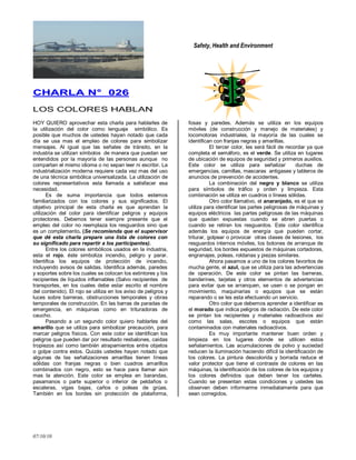 Safety, Health and Environment
07/10/10
CCHHAARRLLAA NN°° 002266
LOS COLORES HABLAN
HOY QUIERO aprovechar esta charla para hablarles de
la utilización del color como lenguaje simbólico. Es
posible que muchos de ustedes hayan notado que cada
día se usa mas el empleo de colores para simbolizar
mensajes. Al igual que las señales de tránsito, en la
industria se utilizan símbolos de manera que puedan ser
entendidos por la mayoría de las personas aunque no
compartan el mismo idioma o no sepan leer ni escribir. La
industrialización moderna requiere cada vez mas del uso
de una técnica simbólica universalizada. La utilización de
colores representativos esta llamada a satisfacer esa
necesidad.
Es de suma importancia que todos estemos
familiarizados con los colores y sus significados. El
objetivo principal de esta charla es que aprendan la
utilización del color para identificar peligros y equipos
protectores. Debemos tener siempre presente que el
empleo del color no reemplaza los resguardos sino que
es un complemento. (Se recomienda que el supervisor
que dé esta charla prepare una lista de colores con
su significado para repartir a los participantes).
Entre los colores simbólicos usados en la industria,
esta el rojo, éste simboliza incendio, peligro y parar.
Identifica los equipos de protección de incendio,
incluyendo avisos de salidas. Identifica además, paredes
y soportes sobre los cuales se colocan los extintores y los
recipientes de líquidos inflamables (Salvo recipientes de
transportes, en los cuales debe estar escrito el nombre
del contenido). El rojo se utiliza en los aviso de peligros y
luces sobre barreras, obstrucciones temporales y obras
temporales de construcción. En las barras de paradas de
emergencia, en máquinas como en trituradoras de
caucho.
Pasando a un segundo color quiero hablarles del
amarillo que se utiliza para simbolizar precaución, para
marcar peligros físicos. Con este color se identifican los
peligros que pueden dar por resultado resbalones, caídas
tropiezos así como también atrapamientos entre objetos
o golpe contra estos. Quizás ustedes hayan notado que
algunas de las señalizaciones amarillas tienen líneas
sólidas con franjas negras o bien cuadros amarillos
combinados con negro, esto se hace para llamar aún
mas la atención. Este color se emplea en barandas,
pasamanos o parte superior o inferior de peldaños o
escaleras, vigas bajas, caños o poleas de grúas.
También en los bordes sin protección de plataforma,
fosas y paredes. Además se utiliza en los equipos
móviles (de construcción y manejo de materiales) y
locomotoras industriales, la mayoría de las cuales se
identifican con franjas negras y amarillas.
El tercer color, les será fácil de recordar ya que
completa el semáforo, es el verde. Se utiliza en lugares
de ubicación de equipos de seguridad y primeros auxilios.
Este color se utiliza para señalizar duchas de
emergencias, camillas, mascaras antigases y tableros de
anuncios de prevención de accidentes.
La combinación del negro y blanco se utiliza
para símbolos de tráfico y orden y limpieza. Esta
combinación se utiliza en cuadros o líneas sólidas.
Otro color llamativo, el anaranjado, es el que se
utiliza para identificar las partes peligrosas de máquinas y
equipos eléctricos las partes peligrosas de las máquinas
que quedan expuestas cuando se abren puertas o
cuando se retiran los resguardos. Este color identifica
además los equipos de energía que pueden cortar,
triturar, golpear o provocar otras clases de lesiones, los
resguardos internos móviles, los botones de arranque de
seguridad, los bordes expuestos de máquinas cortadoras,
engranajes, poleas, roldanas y piezas similares.
Ahora pasamos a uno de los colores favoritos de
mucha gente, el azul, que se utiliza para las advertencias
de operación. De este color se pintan las barreras,
banderines, tarjetas y otros elementos de advertencias
para evitar que se arranquen, se usen o se pongan en
movimiento, maquinarias o equipos que se están
reparando o se les esta efectuando un servicio.
Otro color que debemos aprender a identificar es
el morado que indica peligros de radiación. De este color
se pintan los recipientes y materiales radioactivos así
como las salas, escotes o equipos que están
contaminados con materiales radioactivos.
Es muy importante mantener buen orden y
limpieza en los lugares donde se utilicen estos
señalamientos. Las acumulaciones de polvo y suciedad
reducen la iluminación haciendo difícil la identificación de
los colores. La pintura descolorida y borrada reduce el
valor protector que tiene el contraste de colores en las
máquinas, la identificación de los colores de los equipos y
los colores definidos que deben tener los carteles.
Cuando se presentan estas condiciones y ustedes las
observen deben informarme inmediatamente para que
sean corregidos.
 