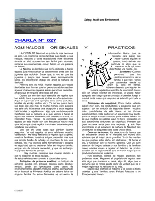 Safety, Health and Environment
07/10/10
CCHHAARRLLAA NN°° 002277
AGUINALDOS ORIGINALES Y PRÁCTICOS
LA FIESTA DE Navidad es quizás la más hermosa
del año. Los miembros de las familias que debido a sus
trabajos, estudios u otras ocupaciones viven distantes
durante el año, aprovechan esa fecha para reunirse,
contarse sus experiencias, comer, beber, en una palabra
ser felices.
La Navidad es también una fecha dedicada a hacer
regalos. Los niños sueñan ya desde meses antes con los
juguetes que recibirán. Saben que, a nos ser que los
juguetes o juegos que desean sean excesivamente
caros, los encontraran debajo del árbol la mañana de
Navidad.
Pero no solo los niños reciben regalos. La Fiestas
Navideñas son días en que las personas adultas reciben
regalos y hacen mas regalos a otras personas, parientes,
amigos que en ninguna otra época del año.
Quiero que me den aquí ejemplos de regalos que
han solido hacer a personas adultas en años anteriores.
(Aquí el supervisor oirá ejemplos tales como: pañuelos,
botellas de whisky, radios, etc.). Yo no les quiero decir
que todo eso esta mal, ni mucho menos, pero quisiera
que este año hiciéramos una excepción a estos regalos
tradicionales y regaláramos algo que verdaderamente
manifieste que la persona a la que vamos a hacer el
regalo nos interesa realmente, nos interesa su salud, su
integridad física. Tengo la completa seguridad que
regalos de esta índole son con frecuencia mucho mas
apreciados que otros regalos que sirven solamente para
satisfacer los sentidos.
Veo por ahí unas caras que parecen querer
preguntar: ―A qué regalos se esta refiriendo nuestro
supervisor?‖ Me estoy refiriendo a regalos que la gente,
nuestros familiares, nuestros amigos, necesitan mas que
una simple botella de whisky, un mechero de oro, una
corbata, etc. Hay objetos como herramientas y equipos
de seguridad que no debieran faltar en ninguna familia,
porque son de primera necesidad, y que sin embargo,
muy pocas familias lo poseen.
Hay muchas personas que mueren debido a
que no disponen de esos equipos.
Me estoy refiriendo en concreto a cosas tales como:
Botiquines de primeros auxilios: un botiquín de
primeros auxilios con artículos básicos como alcohol,
vendas, jarabe de ipecacuana (para casos de
envenenamiento), algodón mercurio, cromo, acompañado
de un Manual de Primeros Auxilios no debería faltar en
ninguna familia. En estos Manuales se encuentra la
información básica que se
necesita para saber que
hacer cuando alguien se
quema, como extraer una
partícula de algo que se
introduce en el ojo, como
desinfectar una herida, etc.
Extintores: Cuantas
personas que han
perdido a miembros de su
familia o que han tenido
que contemplar desde su
jardín su casa en llamas,
hubieran deseado que alguien les
hubiera regalado un extintor de incendios! Quizás
con un simple extintor de incendios se podrá haber
apagado ese fuego que se produjo al prender fuego el
mantel de la mesa que después se extendió por toda la
casa
Cinturones de seguridad: Como todos ustedes
saben muy bien, los conductores y pasajeros que van
sujetos con un cinturón de seguridad tienen muchas
más posibilidades de salir ilesos en un choque
automovilístico. Este podrá ser un aguinaldo muy bonito,
para un amigo nuestro o incluso para nuestra familia. Yo
sé que muchos de ustedes aquí no tiene instalados en
sus automóviles cinturones de seguridad. Piensen que
gran sorpresa seria para sus esposas y sus hijos
encontrarse en el automóvil, la mañana de Navidad, con
un cinturón de seguridad para cada uno de ellos.
Detector de humos: los detectores de humos que
se encuentran ahora en el mercado son mucho más
valiosos que el mejor perro guardián. Y con las ventaja
de que pueden estar alerta, sin distraerse, 24 horas al
día, y funcionar con la máxima garantía. Con un buen
detector de fuegos ustedes y sus familias o la familia a
quien ustedes vayan a regalar el detector, se podrán
acostar con la seguridad de que el menor fuego que se
produzca hará sonar la alarma.
Hay docenas, cientos de regalos prácticos que
podemos hacer. Hagamos el propósito de regalar este
año algo que merezca la pena, algo útil, algo que la
persona que lo reciba pueda decir de verdad que es el
mejor regalo que ha recibido en su vida.
Espero que disfruten al máximo y les deseo a todos
ustedes y sus familias, unas Felices Pascuas y un
Próspero Año Nuevo.
 