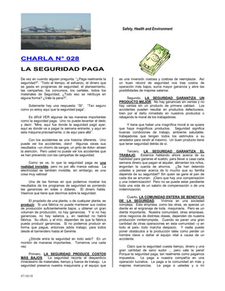 Safety, Health and Environment
07/10/10
CCHHAARRLLAA NN°° 002288
LLAA SSEEGGUURRIIDDAADD PPAAGGAA
De vez en cuando alguien pregunta: ―¿Paga realmente la
seguridad?‖. ―Todo el tiempo, el esfuerzo, el dinero que
se gasta en programas de seguridad; el planeamiento,
las campañas, los concursos, los carteles, todos los
materiales de Seguridad, ¿Todo eso se retribuye en
alguna forma? ¿Vale la pena?‖.
Solamente hay una respuesta: ―SI‖. ―Tan seguro
como yo estoy aquí que la seguridad paga‖.
Es difícil VER algunas de las maneras importantes
como la seguridad paga. Uno no puede levantar el dedo
y decir: ―Mire, aquí fue donde la seguridad pagó ayer;
aquí es donde va a pagar la semana entrante, y aquí en
esta máquina precisamente, o de aquí para allá‖.
Con los accidentes es una historia diferente. Uno
puede ver los accidentes, claro! Algunas veces sus
resultados –un chorro de sangre, un grito de dolor- atraen
la atención. Pero usted no puede ver los accidentes que
se han prevenido con las campañas de seguridad.
Como se ve, lo que la seguridad paga es una
realidad invisible, pero no por ello menos valiosa. La
electricidad es también invisible, sin embargo, es una
cosa muy valiosa!
Una de las formas en que podemos mostrar los
resultados de los programas de seguridad es poniendo
las ganancias en soles o dólares. El dinero habla.
Veamos que tiene que decirnos sobre la seguridad.
El propósito de una planta, o de cualquier planta, es
producir. Si una fábrica no puede mantener sus costos
de producción suficientemente bajos, u obtener un gran
volumen de producción, no hay ganancias. Y si no hay
ganancias, no hay salarios y, en realidad no habrá
fábrica. Su oficio, y el mío, dependen de que la fábrica
pueda producir ganancias. Si no podemos producir en
forma que pague, entonces adiós trabajo, para todos
desde el barrendero hasta el Gerente.
¿Dónde entra la seguridad en todo esto? En un
montón de maneras importantes. Tomemos una cada
vez.
Primero, LA SEGURIDAD PRODUCE COSTOS
MÁS BAJOS. La seguridad recorta el desperdicio
innecesario de materiales, tiempo y fuerza de trabajo. La
seguridad preserva nuestra maquinaria y el equipo que
es una inversión costosa y costosa de reemplazar. Así
un buen récord de seguridad nos trae costos de
operación más bajos, suma mayor ganancia y abre las
posibilidades de mejores salarios.
Segundo, LA SEGURIDAD GARANTIZA UN
PRODUCTO MEJOR. No hay ganancias sin ventas y no
hay ventas sin un producto de primera calidad. Los
accidentes pueden resultar en productos defectuosos,
bien por el daño inmediato en nuestros productos o
rebajando la moral de los trabajadores.
Y tiene que haber una magnífica moral si se quiere
que haya magníficos productos. Seguridad significa
buenas condiciones de trabajo, ambiente saludable,
trabajadores que tengan todos los estímulos a su
alrededor para rendir al máximo. Un buen producto tiene
que tener seguridad detrás de sí.
Tercero, LA SEGURIDAD GARANTIZA EL
TRABAJO. Estamos hablando ahora acerca de su
habilidad para ganarse el sueldo, para llevar a casa cada
semana dinero que pagan el alquiler, alimentan los niños,
engordan la cuenta de ahorros. ¿Se han detenido
ustedes a pensar acerca de lo mucho que su familia
depende de su seguridad? Sin quien se gane el pan de
cada día se arruinan. ¡Claro que hay una compensación
y una indemnización! Pero no se puede estar pendiente
toda una vida de un salario de compensación o de una
indemnización.
Cuarto, LA COMUNIDAD ENTERA SE BENEFICIA
DE LA SEGURIDAD. Vivimos en una sociedad
compleja. Esta empresa, como las otras, es apenas un
diente en el engranaje de toda maquinaria. Pero es un
diente importante. Nuestra comunidad, otras empresas,
otros negocios de distintas clases, dependen de nuestra
producción ininterrumpida. Cuando se paran una gran
cantidad de otras operaciones en esta comunidad –y en
todo el país- todo marcha despacio. Y nadie puede
poner obstáculos a la producción tales como perder un
hombre clave o dañar el equipo vital a causa de un
accidente.
Claro que la seguridad cuesta tiempo, dinero y una
gran cantidad de sano sudor ... pero vale la pena!
Porque la seguridad paga, tan realmente como pagamos
impuestos. Le paga a nuestra compañía en una
operación lucrativa. Le paga a la comunidad en más y
mejores mercancías. Le paga a ustedes y a mí
 