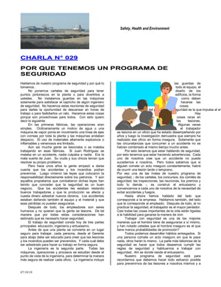 Safety, Health and Environment
07/10/10
CCHHAARRLLAA NN°° 002299
PPOORR QQUUEE TTEENNEEMMOOSS UUNN PPRROOGGRRAAMMAA DDEE
SSEEGGUURRIIDDAADD
Hablemos de nuestro programa de seguridad y por qué lo
tomamos.
No ponemos carteles de seguridad para tener
puntos pintorescos en la planta o para divertirlos a
ustedes. No instalamos guardas en las máquinas
solamente para satisfacer el capricho de algún ingeniero
de seguridad. No hacemos estas reuniones de seguridad
para darles la oportunidad de descansar en horas de
trabajo o para fastidiarlos un rato. Hacemos estas cosas
porque son provechosas para todos. Con esto quiero
decir lo siguiente:
En las primeras fábricas, las operaciones eran
simples. Ordinariamente un molino de agua o una
máquina de vapor ponía en movimiento una línea de ejes
con correas por toda la planta y las máquinas andaban
despacio. El uso de materiales altamente explosivos o
inflamables y venenosos era limitado.
Aún así mucha gente se lesionaba o se mataba
trabajando en esas fábricas. Si Juan Rodríguez se
mataba en un accidente, nadie culpaba a nadie. Era la
mala suerte de Juan. Su viuda y sus chicos tenían que
resolver su propio problema.
Pero hace unos años la gente empezó a darse
cuenta que los accidentes y los incendios podían
prevenirse. Luego vinieron las leyes que colocaron la
responsabilidad directamente sobre los patronos. Y aún
aquellos propietarios que combatieron dichas leyes han
tenido que conceder que la seguridad es un buen
negocio. Que los accidentes les estaban restando
buenos trabajadores y que la producción se afecta y
cuesta dinero adiestrar nuevos obreros. Los accidentes
estaban dañando también el equipo y el material y que
esas pérdidas no pueden asegurarse.
Después de todo, los empleadores son seres
humanos y no quieren que la gente se lesione. De tal
manera que por todas estas consideraciones han
estimado que es necesario hacer seguridad.
El trabajo de seguridad consta hoy de tres partes
principales: educación, ingeniería y entusiasmo.
Antes de que una planta se convierta en un lugar
seguro para trabajar, cada persona, desde el Gerente
para abajo debe ser educado para creer que las lesiones
y los incendios pueden ser prevenidos. Y cada cual debe
ser adiestrado para hacer su trabajo en forma segura.
La ingeniería es la segunda parte. Todas las
máquinas, operaciones y procesos se estudian desde el
punto de vista de la ingeniería, para determinar la manera
más segura de realizar cada oficio. La ingeniería incluye
las guardas de
todo el equipo, el
diseño de los
edificios, la forma
como deban
hacerse las
cosas.
La tercera parte del programa de seguridad es la que impulsa al en
Hay
cosas raras en
las lesiones.
Algunas veces
el trabajador
se lesiona en un oficio que ha estado desempeñando por
años y luego la investigación demuestra que siempre ha
realizado ese oficio en forma insegura. Solamente que
las circunstancias que concurren a un accidente no se
habían combinado al mismo tiempo mucho antes.
Por esto tenemos que estar hablando de seguridad,
por esto tenemos que estar haciendo advertencias. Cada
uno de nosotros cree que un accidente no puede
sucedernos a nosotros. Pero todos sabemos que si
alguien comete un acto inseguro constantemente, habrá
de ocurrir una lesión tarde o temprano.
Por eso una de las metas de nuestro programa de
seguridad, - de los carteles, los concursos, los comités de
seguridad, las inspecciones, las reuniones, los premios y
todo lo demás -, es construir el entusiasmo y
convencernos a cada uno de nosotros de la necesidad de
evitar accidentes y fuegos.
Hasta ahora hemos hablado del lado que
corresponde a la empresa. Hablamos también, del lado
que le corresponde al empleado. Después de todo, al no
practicar la seguridad, el trabajador es el mayor perdedor.
Casi todas las cosas importantes de la vida están ligadas
a la habilidad para ganarse la manera de vivir.
Trabajar con seguridad es una de las mejores
maneras que el hombre tiene de asegurarse a sí mismo,
y han notado ustedes que el hombre inseguro es el que
tiene menos probabilidades de promoción?
Todos podemos desarrollar hábitos arriesgados. Si
una persona comete un acto inseguro sin que le pase
nada, otros harán lo mismo. La parte más laboriosa de la
seguridad es hacer que todos deseemos cumplir las
reglas de seguridad y habituarnos a trabajar con
seguridad. Ahí es donde reside el entusiasmo.
Nuestro programa de seguridad está para
recordarnos que debemos hacer todo esfuerzo posible
para prevenirnos de las lesiones a nosotros mismos y a
 