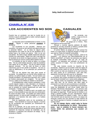 Safety, Health and Environment
07/10/10
CCHHAARRLLAA NN°° 003300
LLOOSS AACCCCIIDDEENNTTEESS NNOO SSOONN CCAASSUUAALLEESS
Cuando hay un accidente –ya sea la muerte de un
hombre o que la señora rompe un plato- siempre alguien
pregunta: ―¿Cómo sucedió?‖
La respuesta será invariablemente la misma: no fue
casual. Alguien o varias personas causaron el
accidente.
Los accidentes no son casuales. Siempre son
causados, y la causa es casi siempre que alguna persona
o personas fallaron en su tarea en alguna parte.
Supongamos que usted se cae en las escaleras de su
propia casa y se rompe una pierna. Esto no es una
casualidad. No había ningún diablillo esperando allí para
hacerle una mala jugada. Algolo hizo caer y ese algo fue
el resultado de la acción de alguna persona o la falla de
alguna persona en actuar cuando debía haberlo hecho.
Lo probable es que la caída se deba a su propia
falta. Tal vez usted estaba apurado y bajó las escaleras
más rápido de lo que debía. Tal vez se había tomado
algunas cervezas. Tal vez trató de llevar un bulto
voluminoso que le hizo perder el equilibrio. Tal vez su
vista es defectuosa y no se preocupó por ponerse los
anteojos.
Pero tal vez alguien hizo algo para causar el
accidente. Es posible que uno de los niños olvidara sus
patines o la señora dejara un balde. Tal vez hubiera una
carpeta enrollada o el pasamanos estuviera roto y nadie
se hubiera preocupado por arreglarlo. Tal vez estuvo
oscuro y usted no se molestó en instalar su alumbrado.
O probablemente usted hubiera empezado a subir
cuando alguien bajaba a toda velocidad y el choque le
hubiera hecho perder el equilibrio. Puede ser también
que la escalera se hubiera desplomado por estar mal
construida. Y tantas otras cosas.
Pero en realidad, si usted se cayó y se quebró una
pierna, lo más probable es que esto sea una combinación
de varias de estas cosas. Es posible que usted hubiera
estado apurado, no viera el patín olvidado por el niño y al
agarrarse a la baranda rota esta cedió y le hubiera
permitido caerse.
Esto es igualmente cierto en los accidentes de
trabajo. Todo accidente se causa por alguien y muchos
de los accidentes son causados por combinación de
fallas humanas.
Este es un ejemplo, de lo que ocurre con un fuego,
aunque pudiera aducir igualmente buenos ejemplos en la
operación de máquinas, manejo de materiales, uso de
escaleras o cualquiera otra situación de trabajo. Si se
enciende un fósforo:
Se enciende una
cerilla y luego se tira en
el piso limpio.
¿Ven lo que ocurre?
Se apaga por sí misma. Pero
supongamos que se hace esto:
Romper y revolver algunos pedazos de papel,
ponerlos en una lata, encender un fósforo y ponerlo entre
los papeles, asegurándose que los queme)
El primer fósforo se apagó por sí solo porque fue
tirado a un lugar limpio, el segundo empezó un fuego por
que cayó en medio de material combustible.
De manera que, si un fuego empieza, ¿Qué lo ha
causado? ¿La persona que descuidadamente tiró el
fósforo encendido? ¿O fueron las personas que dejaron
el material combustible tirado por ahí, en lugar de
limpiarlo? La respuesta; por supuesto, es que ambas
partes causaron el fuego. Fue una combinación de
causas.
De esta manera ocurren la mayoría de los
accidentes. Sabemos que se pueden violar las reglas de
seguridad muchas veces sin que se causen accidentes.
Pero cuando se viola una situación en la cual concurren
las otras partes de la combinación, todo está listo,
esperando convertir ese acto suyo en un desastre.
La cosa es simple. No todo acto peligroso produce
un accidente, pero ningún accidente se produce a menos
que se hayan cometido uno o varios actos peligrosos.
Algunas veces nos engañamos pensando: ―Bueno,
todo esta bien, de tal manera que debo dejar la
precaución a un lado sin que se produzca un accidente‖.
Este modo de pensar es justamente lo que produce
todas las fatalidades de que oímos hablar sobre los
llamados ―Revólveres descargados‖. Una persona cree
que el revólver no tiene bala y piensa que puede violar
las reglas de seguridad. Puede apuntar el revólver a un
amigo y apretar el gatillo, por que, naturalmente, ningún
revólver descargado ha matado a nadie. Pero en algún
mal momento que se equivoca en cuanto a la carga y es
entonces cuando hay que recordar la vieja máxima de
que ―Nunca apuntes un revólver a cualquier cosa que no
quieras matar‖.
En su trabajo diario, usted sabe la forma
correcta de desempeñar su oficio. Recuerden,
pues, que si ustedes lo hacen siempre así,
nunca serán las personas que causen un
accidente.
 