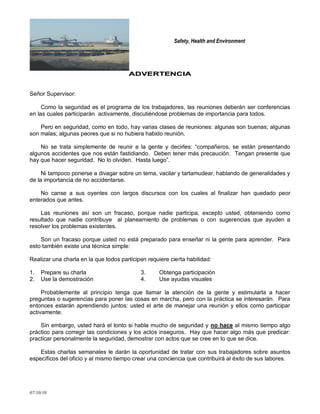 Safety, Health and Environment
07/10/10
AADDVVEERRTTEENNCCIIAA
Señor Supervisor:
Como la seguridad es el programa de los trabajadores, las reuniones deberán ser conferencias
en las cuales participarán activamente, discutiéndose problemas de importancia para todos.
Pero en seguridad, como en todo, hay varias clases de reuniones: algunas son buenas; algunas
son malas; algunas peores que si no hubiera habido reunión.
No se trata simplemente de reunir a la gente y decirles: ―compañeros, se están presentando
algunos accidentes que nos están fastidiando. Deben tener más precaución. Tengan presente que
hay que hacer seguridad. No lo olviden. Hasta luego‖.
Ni tampoco ponerse a divagar sobre un tema, vacilar y tartamudear, hablando de generalidades y
de la importancia de no accidentarse.
No canse a sus oyentes con largos discursos con los cuales al finalizar han quedado peor
enterados que antes.
Las reuniones así son un fracaso, porque nadie participa, excepto usted, obteniendo como
resultado que nadie contribuye al planeamiento de problemas o con sugerencias que ayuden a
resolver los problemas existentes.
Son un fracaso porque usted no está preparado para enseñar ni la gente para aprender. Para
esto también existe una técnica simple:
Realizar una charla en la que todos participen requiere cierta habilidad:
1. Prepare su charla 3. Obtenga participación
2. Use la demostración 4. Use ayudas visuales
Probablemente al principio tenga que llamar la atención de la gente y estimularla a hacer
preguntas o sugerencias para poner las cosas en marcha, pero con la práctica se interesarán. Para
entonces estarán aprendiendo juntos: usted el arte de manejar una reunión y ellos como participar
activamente.
Sin embargo, usted hará el tonto si habla mucho de seguridad y no hace al mismo tiempo algo
práctico para corregir las condiciones y los actos inseguros. Hay que hacer algo más que predicar:
practicar personalmente la seguridad, demostrar con actos que se cree en lo que se dice.
Estas charlas semanales le darán la oportunidad de tratar con sus trabajadores sobre asuntos
específicos del oficio y al mismo tiempo crear una conciencia que contribuirá al éxito de sus labores.
 
