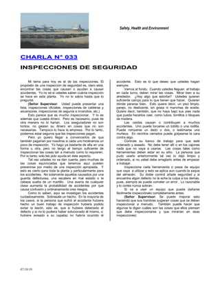 Safety, Health and Environment
07/10/10
CCHHAARRLLAA NN°° 003333
IINNSSPPEECCCCIIOONNEESS DDEE SSEEGGUURRIIDDAADD
Mi tema para hoy es el de las inspecciones. El
propósito de una inspección de seguridad es, claro está,
encontrar las cosas que causan o ayudan a causar
accidentes. Yo no sé si ustedes saben cuánta inspección
se hace en esta planta. Yo no lo sabía hasta que lo
pregunté.
(Señor Supervisor: Usted puede presentar una
lista, inspecciones oficiales, inspecciones de calderas y
ascensores, inspecciones de seguros e incendios, etc.)
Esto parece que es mucho inspeccionar. Y lo es
además que cuesta dinero. Pero es necesario, pues de
otra manera no lo harían. Los aseguradores no son
tontos, no gastan su dinero en cosas que no son
necesarias. Tampoco lo hace la empresa. Por lo tanto,
podemos estar seguros que las inspecciones pagan.
Pero yo quiero llegar a convencerlos de que
también pagarían por nosotros si cada uno hiciéramos un
poco de inspección. Yo hago ya bastante de ella en una
forma u otra, pero no tengo el tiempo suficiente de
inspeccionar las cosas tan a menudo como lo requieren.
Por lo tanto, solo les pido ayuda en éste aspecto.
Tal vez ustedes no se dan cuenta, pero muchas de
las cosas equivocadas que tenemos aquí pueden
prevenirse por medio de una inspección apropiada. Y
esto es cierto para toda la planta y particularmente para
los accidentes. No solamente aquellos causados por una
guarda defectuosa, una escalera en mal estado o la
cabeza suelta de un martillo. Una avería de cualquier
clase aumenta la probabilidad de accidentes por que
causa confusión y ordinariamente crea riesgos.
Como lo saben, aquí se investigan los accidentes
cuidadosamente. Sobresale un hecho. En la mayoría de
los casos, si la persona que sufrió el accidente hubiera
hecho un buen trabajo de inspección hubiera podido
evitar la lesión, esto es, que si hubiera detectado el
defecto y si no lo pudiera haber solucionado él mismo, o;
hubiera avisado a su capataz no habría ocurrido el
accidente. Esto es lo que deseo que ustedes hagan
siempre.
Vamos al fondo. Cuando ustedes lleguen al trabajo
en cada turno, deben mirar las cosas. Mirar bien a su
alrededor. ¿Hay algo que estorbe? Ustedes quieren
suficiente campo para lo que tienen que hacer. Quieren
dónde pararse bien. Esto quiere decir, un piso limpio,
parejo, no deslizante, sin grasa ni manchas de aceite.
Quiere decir, también, que no haya bajo sus pies nada
que pueda hacerlos caer, como tubos, tornillos o bloques
de madera.
Las caídas causan o contribuyen a muchos
accidentes. Uno puede torcerse un tobillo o una rodilla.
Puede romperse un dedo o dos, o lastimarse una
muñeca. En recintos cerrados puede golpearse la cara
contra algo.
Controle su banco de trabajo para que esté
ordenado y aseado. No debe tener allí o en los cajones
nada que no vaya a usarse. Las cosas tales como
herramientas deben estar en su sitio. La persona que
pudo usarlo anteriormente tal vez lo dejó limpio y
ordenado, si no usted debe arreglarlo antes de empezar
a trabajar.
Inspeccione cada herramienta o pieza de equipo
que vaya a utilizar y esto se aplica aun cuando la saque
del almacén. Su doble control añade seguridad y si
encuentra algún defecto no le eche la culpa a los demás,
pues, siempre se puede cometer un error. Lo razonable
y lo cortés nunca sobran.
Si va a usar un equipo que pueda dañarse
fácilmente inspecciónelo completamente antes.
(Señor Supervisor: Se puede mejorar esto
haciendo que sus hombres sugieran cosas que se deben
inspeccionar a menudo. También puede hacer que
algunos le digan cuáles son las cosas que ellos piensan
que debe inspeccionarse y que mirarían en esas
inspecciones)
 