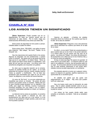 Safety, Health and Environment
07/10/10
CCHHAARRLLAA NN°° 003344
LLOOSS AAVVIISSOOSS TTIIEENNEENN UUNN SSIIGGNNIIFFIICCAADDOO
(Señor Supervisor: Puede suceder que en su
departamento no haya los mismos avisos que se
mencionan en esta charla. Por lo tanto, haga sus
observaciones refiriéndose a los avisos que están allí)
Estos avisos de seguridad me han puesto a pensar.
Ustedes saben a cuales me refiero.
Estos avisos dicen: ―PELIGRO –use gafas al operar
esta máquina‖, ―Alto voltaje‖, ―No fume‖, ―Salida –no la
bloqueé‖, etc.
Hay dos reacciones de la gente frente a los avisos.
Algunos se disgustan con las prohibiciones y quieren
hacer lo contrario. Son gente que no les gusta que se les
diga que es lo que deben o no deben hacer. Otros se
dan cuenta que estos avisos tienen un significado y que
están allí por que hay una razón. Los toman como una
advertencia amigable y los recuerdan con gratitud.
Es claro que la segunda reacción es la correcta.
Cuando se prohibe montar en los ―patos‖, no se trata
solamente de hacerlos caminar cuando ustedes podrían
―echar su paseíto‖ y mortificarlos. No, se hace esa
prohibición para recordarles que viajar en uno de esos
―patos‖ es peligroso y una manera de buscar lesiones.
Un aviso de ―No fume‖, no se pone solamente por
impedirles que echen su fumada. Se ponen allí para
prevenir que puedan iniciar un incendio. Nadie cree que
un gran incendio pueda empezar con un cigarrillo o una
cerilla, pero según los informes, muchos, muchísimos
incendios empiezan con una colilla o con un fósforo,
causando incalculables pérdidas en dinero, en heridos y
en muertos.
La intención de los avisos es ayudarlos, no ponerlos
furiosos, lo que sucede a menudo es que nos
familiarizamos con ellos que ya ni los vemos, o si los
vemos no les prestamos ningún sentido y esto es lo que
me ha puesto a pensar.
Veamos un ejemplo: ¿Cuántos de ustedes
recuerdan ahora los motivos de los cuadros que hay en
la sala de la casa de ustedes?
(Señor Supervisor: Pregunte a una o dos personas
para que le describan los cuadros que tienen en la sala
de su casa)
Es difícil, ¿no es cierto? Están tan acostumbrados a
esos cuadros que ya no los miran ni les ponen atención.
Y lo mismo pasa con los avisos que hay aquí en la
planta. Los avisos de ―Peligro‖, los avisos de precaución.
Se acostumbra uno a ellos que ya no los miramos más, y
no mirar los avisos es peligroso.
Si hay un aviso que diga ―No operar sin guardas‖, el
aviso dice lo que quiere decir. La máquina sobre la cual
está no es peligrosa, a menos, que las guardas estén en
su lugar. Si no le ponen atención al aviso porque piensan
que no está diciendo claramente lo que quiere decir,
ustedes mismos se están exponiendo a un accidente.
No prestarle atención al aviso por cualquier motivo,
operar la máquina sin guardas, significa exponerse a la
oportunidad de un accidente grave.
Si ustedes son gente que les gusta vivir
peligrosamente, no lo hagan. Hay otros que pueden
sufrir por culpa suya.
Hay una buena razón para la colocación de cada
aviso. Eso lo saben ustedes también como lo sé yo.
Tiene que haberla, de otra manera la gerencia no tiraría
la plata en avisos.
Los avisos se han puesto donde están para
evitarles un accidente, una lesión. Este es su verdadero
sentido.
 