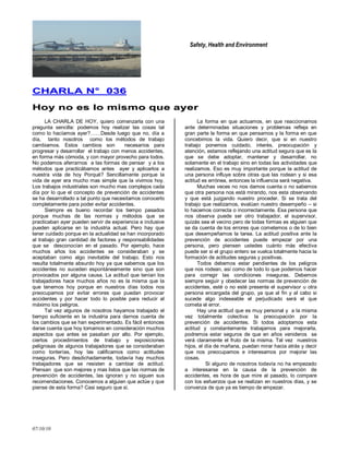 Safety, Health and Environment
07/10/10
CCHHAARRLLAA NN°° 003366
HHooyy nnoo eess lloo mmiissmmoo qquuee aayyeerr
LA CHARLA DE HOY, quiero comenzarla con una
pregunta sencilla: podemos hoy realizar las cosas tal
como lo hacíamos ayer?……Desde luego que no, día a
día, tanto nosotros como los métodos de trabajo
cambiamos. Estos cambios son necesarios para
progresar y desarrollar el trabajo con menos accidentes,
en forma más cómoda, y con mayor provecho para todos.
No podemos aferrarnos a las formas de pensar y a los
métodos que practicábamos antes ayer y aplicarlos a
nuestra vida de hoy Porqué? Sencillamente porque la
vida de ayer era mucho mas simple que la vivimos hoy.
Los trabajos industriales son mucho mas complejos cada
día por lo que el concepto de prevención de accidentes
se ha desarrollado a tal punto que necesitamos conocerlo
completamente para poder evitar accidentes.
Siempre es bueno recordar los tiempo pasados
porque muchas de las normas y métodos que se
practicaban ayer pueden servir de experiencia e inclusive
pueden aplicarse en la industria actual. Pero hay que
tener cuidado porque en la actualidad se han incorporado
al trabajo gran cantidad de factores y responsabilidades
que se desconocían en el pasado. Por ejemplo, hace
muchos años los accidentes se consideraban y se
aceptaban como algo inevitable del trabajo. Esto nos
resulta totalmente absurdo hoy ya que sabemos que los
accidentes no suceden espontáneamente sino que son
provocados por alguna causa. La actitud que tenían los
trabajadores hace muchos años no es la misma que la
que tenemos hoy porque en nuestros días todos nos
preocupamos por evitar errores que puedan provocar
accidentes y por hacer todo lo posible para reducir al
máximo los peligros.
Tal vez algunos de nosotros hayamos trabajado el
tiempo suficiente en la industria para darnos cuenta de
los cambios que se han experimentado. Es fácil entonces
darse cuenta que hoy tomamos en consideración muchos
aspectos que antes se pasaban por alto. Por ejemplo,
ciertos procedimientos de trabajo y exposiciones
peligrosas de algunos trabajadores que se consideraban
como tonterías, hoy las calificamos como actitudes
inseguras. Pero desdichadamente, todavía hay muchos
trabajadores que se resisten a cambiar de actitud.
Piensan que son mejores y mas listos que las normas de
prevención de accidentes, las ignoran y no siguen sus
recomendaciones. Conocemos a alguien que actúe y que
piense de esta forma? Casi seguro que sí.
La forma en que actuamos, en que reaccionamos
ante determinadas situaciones y problemas refleja en
gran parte la forma en que pensamos y la forma en que
concebimos la vida. Quiero decir, que si en nuestro
trabajo ponemos cuidado, interés, preocupación y
atención, estamos reflejando una actitud segura que es la
que se debe adoptar, mantener y desarrollar, no
solamente en el trabajo sino en todas las actividades que
realizamos. Eso es muy importante porque la actitud de
una persona influye sobre otras que las rodean y si esa
actitud es errónea, entonces la influencia será negativa.
Muchas veces no nos damos cuenta o no sabemos
que otra persona nos está mirando, nos esta observando
y que está juzgando nuestro proceder. Si se trata del
trabajo que realizamos, evalúan nuestro desempeño – si
lo hacemos correcta o incorrectamente. Esa persona que
nos observa puede ser otro trabajador, el supervisor,
quizás sea el vecino pero de todas formas es alguien que
se da cuenta de los errores que cometemos o de lo bien
que desempeñamos la tarea. La actitud positiva ante la
prevención de accidentes puede empezar por una
persona, pero piensen ustedes cuánto más efectiva
puede ser si el grupo entero se vuelca totalmente hacia la
formación de actitudes seguras y positivas.
Todos debemos estar pendientes de los peligros
que nos rodean, así como de todo lo que podemos hacer
para corregir las condiciones inseguras. Debemos
siempre seguir y obedecer las normas de prevención de
accidentes, esté o no esté presente el supervisor u otra
persona encargada del grupo, ya que al fin y al cabo si
sucede algo indeseable el perjudicado será el que
cometa el error.
Hay una actitud que es muy personal y a la misma
vez totalmente colectiva: la preocupación por la
prevención de accidentes. Si todos adoptamos esta
actitud y constantemente trabajamos para mejorarla,
podremos estar seguros de que en años venideros se
verá claramente el fruto de la misma. Tal vez nuestros
hijos, el día de mañana, puedan mirar hacia atrás y decir
que nos preocupamos e interesamos por mejorar las
cosas.
Si alguno de nosotros todavía no ha empezado
a interesarse en la causa de la prevención de
accidentes, es hora de que mire al pasado, lo compare
con los esfuerzos que se realizan en nuestros días, y se
convenza de que ya es tiempo de empezar.
 