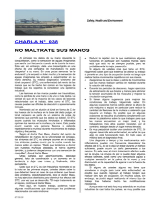 Safety, Health and Environment
07/10/10
CCHHAARRLLAA NN°° 003388
NNOO MMAALLTTRRAATTEE SSUUSS MMAANNOOSS
Al principio los dedos de su mano izquierda le
cosquilleaban, como la sensación de agujas imaginarias
que sentía con frecuencia cuando se le dormía la mano.
Esta vez, sin embargo, Julia, una mecanógrafa en una
oficina de una compañía de manufactura no pudo
'despertar' a su mano. En unas pocas semanas 'se le
endureció' y le empezó a doler mucho y la sensación de
agujas imaginarias las empezó a experimentar en su
mano derecha. Su médico diagnosticó 'síndrome del
túnel carpeano' (STC), una enfermedad del nervio de las
manos que se ha hecho tan común en los lugares de
trabajo que los expertos la consideran una epidemia
industrial.
Las lesiones en las manos pueden ser traumáticas,
como la pérdida de una mano o de uno o más dedos. La
verdad es que en la mayoría de los casos de lesiones
relacionadas con el trabajo, tales como el STC, Ias
causas pueden ser difíciles de descubrir o aparentemente
inocuas.
Nombrado así en alusión al túnel en forma de C de
los huesos de la muñeca en la base del dedo pulgar, el
túnel carpeano es parte de un sistema de polea de
tendones que permite que los dedos se doblen. El STC
ocurre cuando los músculos hinchados o inflamados
oprimen los nervios en la muñeca y la mano. Esto puede
ocurrir cuando una persona flexiona o extiende
repetidamente la muñeca durante movimientos de trabajo
rápidos y frecuentes.
Según el doctor Dan Mass, director del centro de
rehabilitación de manos de la Universidad de Chicago,
Ios síntomas del STC no siempre ocurren en el trabajo.
Los síntomas pueden ocurrir por la noche cuando las
manos están en reposo. ―Dado que tendemos a dormir
con nuestras muñecas dobladas, el nervio duerme
también, y podemos despertarnos con una sensación de
cosquilleo‖, dice el doctor Mass.
Otras señales son adormecimiento, debilidad
general, falta de coordinación y un aumento en la
tendencia a dejar caer cosas y, finalmente, dolor
persistente.
Dado que el STC es con frecuencia reversible si se
lo trata en las primeras etapas, ustedes deben saber lo
que deberían hacer en caso de que sintieran que tienen
este problema. Desdichadamente, dice el doctor Mass,
no hay ejercicios diseñados para disminuir los efectos del
STC, una vez que se desarrolla. "El mejor tratamiento es
el reposo, continúa el doctor Mass.
Pero aquí, en nuestro trabajo, podemos hacer
algunas modificaciones que disminuyan los problemas
relacionados con este síndrome:
Reducir la rapidez con la que realizamos algunas
funciones en particular con nuestras manos: claro
está que esto no es siempre posible, pero es
probablemente la mejor prevención.
Si alguno de ustedes cree que tiene un STC,
háganmelo saber pare que tratemos de alterar su trabajo
o ponerle en otro tipo de ocupación donde no tenga que
realizar tantos movimientos repetitivos con sus manos.
Asegúrense de que la clase y estrés de movimientos
que las manos realizan cambia en realidad durante
la rotación del trabajo.
Durante los periodos de descanso, hagan ejercicios
de estiramiento de sus brazos y manos para eliminar
la tensión acumulada de los músculos y mejorar la
circulación sanguínea.
Si tienen alguna sugerencia para mejorar las
condiciones de trabajo, háganmelo saber. En
algunas ocasiones hemos sólido alterar la altura de
una máquina o equipo en particular pare reducir la
cantidad de flexiones de la muñeca o extensión que
requería un trabajo. Es posible que en algunas
ocasiones se resuelva el problema simplemente con
elevar la plataforma sobre la que trabajan para que
las manos encuentren un mejor nivel; y los
trabajadores más altos pueden necesitar, por el
contrario, trabajar desde un lugar menos elevado.
Es muy perjudicial ocultar una condición de STC. Si
alguien desarrolla esta enfermedad, es señal de que
algo no está funcionando bien. En todo caso, el
médico dará el diagnóstico final.
Una diagnosis a tiempo y los medicamentos anti-
inflamatorios pueden con frecuencia desacelerar los
efectos del STC. Si se lo deja sin tratar durante un tiempo
suficiente, puede ocurrir un daño permanente a los
nervios. En este caso el único tratamiento efectivo suele
ser la cirugía. La cirugía de por si puede dejar algunos
efectos laterales, tales como una sensibilidad aguda a
cualquier sensación en la palma de la mano y una
disminución en la capacidad de agarrar o en la fuerza de
los dedos.
Si alguno de ustedes alguna vez tiene que
someterse a cirugía para curar esta enfermedad, es
posible que cuando regresen al trabajo tengan que
realizar otro tipo de ocupación. En muchos casos, sin
embargo, se podrá seguir realizando el mismo tipo de
trabajo tras haberse hecho las modificaciones
necesarias.
Aunque este mal está hoy muy extendido en muchas
industrias de casi todos los países, es muy posible que
 