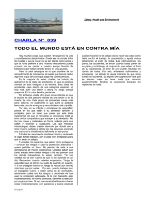 Safety, Health and Environment
07/10/10
CCHHAARRLLAA NN°° 003399
TTOODDOO EELL MMUUNNDDOO EESSTTÁÁ EENN CCOONNTTRRAA MMÍÍAA
Hay muchas cosas que pueden ―amargarnos‖ la vida
y considerarnos desdichados. Puede ser un simple dolor
de muelas o que la mujer no es tan atenta como antes o
que la novia prefiere a otro. Nuestro descontento puede
provenir de ver perder a nuestro equipo favorito de
balompié o por haber perdido dinero en una apuesta.
Pero, la peor amargura es la que proviene de un
remordimiento de conciencia, de saber que hemos hecho
algo mal y que otro tuvo que pagar las consecuencias.
En la mayoría de estas charlas, he tratado de
apartarme de la clase de accidentes en que la persona
comete un acto inseguro y se lesiona. Esta clase de
accidentes caen dentro de una categoría especial, yo
hice mal, sufrí una lesión y ahora no tengo porqué
quejarme. En la culpa llevé la penitencia.
Sin embargo, existe otro grupo de accidentes en que
la acción de una persona resulta en una lesión o en la
muerte de otra. Este grupo de accidentes causa más
pena todavía, no solamente lo que sufre la persona
lesionada, sino la amargura y remordimiento del culpable.
Por eso, en su interés y conciencia de seguridad,
piense en los que están a su alrededor también y
protéjalos para no tener que pasar por esta triste
experiencia de que le remuerda la conciencia. Esté al
tanto de los compañeros que trabajan a su alrededor. No
tire las cosas y materiales en forma violenta para que
salten y lesionen a cualquiera. Los que manejan
montacargas, deben prestar atención por donde van y
tener mucho cuidado al doblar por las esquinas, sonando
una bocina si la visibilidad es deficiente en ese punto.
A todos les recomiendo mantener limpio y ordenado
el lugar donde trabajan, con la pilas bien arregladas para
que no sean un peligro.
A ustedes, los expertos, que saben cómo protegerse
– conocen los riesgos y usan la protección adecuada –
quiero pedirles un favor. No pierdan de vista a sus
compañeros de menos experiencia. Ustedes saben que
cierto trabajo tiene ciertos riesgos y tal vez piensen que
los demás trabajadores lo saben también. Tal vez
ustedes no se dan cuenta de que no se aprende en un
día. Recuerden cuando ustedes empezaron. Tengo la
seguridad que se dieron su susto de cuando en cuando.
Y si se protegían contra un riesgo lo hacían por instinto
más bien que por saber. Por eso, cuando trabajen con
un trabajador nuevo, o estén cerca de él, aconséjelo,
adviértanle cuáles son los riesgos y cerciórese de que
usan la protección adecuada. Si lo ven haciendo algo
incorrectamente, en forma amistosa, llámenle la atención
por su propio bien. Si ven que se está habituando a hacer
cosas incorrectamente, con paciencia y buena voluntad
pueden hacerle ver el peligro de no hacer las cosas como
debe ser.En el trabajo, la cooperación y ayuda mutua
determinan el éxito de todos. Las interrupciones, los
paros, los accidentes, se evitan cuando todos ponen de
su parte y contribuyen al conjunto lo que saben, el fruto
de su experiencia. El error de uno puede redundar en
contra de todos. Por eso, ahórrense sufrimientos y
amarguras no siendo la causa indirecta de que otros
sufran un accidente. Su espíritu de cooperación hará que
se sientan mejor sin tener nada que lamentar
posteriormente: tendrán la conciencia tranquila sin
reproches de nada.
 