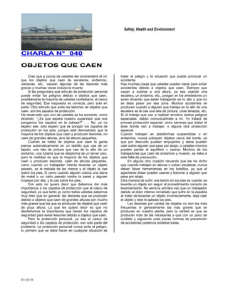 Safety, Health and Environment
07/10/10
CCHHAARRLLAA NN°° 004400
OOBBJJEETTOOSS QQUUEE CCAAEENN
Creo que a pocos de ustedes les sorprenderá el oír
que los objetos que caen de escaleras, andamios,
ventanas, etc., causan algunas de las lesiones más
graves y muchas veces incluso la muerte.
Si les preguntara qué artículo de protección personal
puede evitar los peligros debido a objetos que caen,
posiblemente la mayoría de ustedes contestaría, el casco
de seguridad. Esa respuesta es correcta, pero solo en
parte. Otro artículo que evita las lesiones de objetos que
caen, son los zapatos de protección.
He observado que uno de ustedes se ha sonreído, como
diciendo: "¿Es que espera nuestro supervisor que nos
pongamos los zapatos en la cabeza?" . .. No, yo no
espero ese, solo espero que se pongan los zapatos de
protección en los pies, porque está demostrado que la
mayoría de los objetos que caen y producen lesiones, no
caen de grandes alturas, sino de alturas pequeñas.
Cuando se habla de objetos que caen la gente
piensa automáticamente en un ladrillo que cae de un
tejado, una lata de pintura que cae de lo alto de un
andamio, una tubería que se desploma de un tercer piso,
pero la realidad es que la mayoría de los objetos que
caen y producen lesiones, caen de alturas pequeñas,
como cuando un trabajador intenta levantar un objeto
pesado, se le resbala de las manos y el objeto le cae
sobre los pies. O como cuando alguien coloca una barra
de metal o un caño pesado contra la pared y alguien
tropieza con ella, y le cae sobre los pies.
Con esto no quiero decir que debemos dar más
importancia a los zapatos de protección que al casco de
seguridad, ya que tanto yo como todos ustedes sabemos
muy bien que en general, las lesiones que se producen
debido a objetos que caen de grandes alturas son mucho
más graves que las que se producen de objetos que caen
de poca altura. Lo que les quiero decir es que no
desdeñemos la importancia que tienen los zapatos de
seguridad para evitar lesiones debido a objetos que caen.
Pero la protección personal, ya sea el casco de
seguridad o los zapatos de protección, son solo parte del
problema. La protección personal nunca evita el peligro,
lo primero que se debe hacer en cualquier situación es
tratar el peligro y la situación que puede provocar un
accidente.
Hay muchas cosas que ustedes pueden hacer pare evitar
accidentes debido a objetos que caen. Siempre que
vayan a subirse a una altura, ya sea usando una
escalera, un andamio, etc., pongan en los alrededores un
aviso diciendo que están trabajando en lo alto y que no
se debe pasar por esa zona. Muchos accidentes se
producen cuando a alguien que trabaja en lo alto de una
escalera se le cae una lata de pintura, unas tenazas, etc.
Si el trabajo que van a realizar encierra ciertos peligros
especiales, deben comunicármelo a mí. Yo trataré de
proveer protección especial, como barreras que aislen el
área donde van a trabajar, o alguna otra protección
especial.
Cuando trabajen en plataformas suspendidas o en
andamios, nunca coloquen objetos cerca del borde, ya
que por descuido pueden empujarlos y éstos pueden
caer sobre alguien que pase por abajo, o ustedes mismos
pueden perder el equilibrio v caerse. Muchos de los
trabajadores que caen de andamios y mueren, se debe a
esta falta de precaución.
En alguna otra ocasión recuerdo que les he dicho
que cuando trabajen en alturas o suban escaleras, nunca
deben llevar herramientas en los bolsillos, ya que al
agacharse éstas pueden caerse y lesionar a alguien que
pase por abajo.
Otra manera de sufrir una lesión en los pies es cuando se
levanta un objeto sin seguir el procedimiento correcto de
levantamiento. No sería la primera vez que un trabajador
debido al dolor intenso inmediato que sufre en la espalda
al tratar de levantar un objeto incorrectamente, deja caer
el objeto y éste le aplasta los pies.
Las lesiones por caídas de objetos no son las más
frecuentes ni generalmente las más graves que se
producen en nuestra planta, pero la verdad es que se
producen más de las necesarias y que con un poco de
cuidado y siguiendo unas pocas normas de prevención
de accidentes podemos evitarlas todas.
 