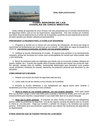 Safety, Health and Environment
07/10/10
CCOOMMOO SSEERRVVIIRRSSEE DDEE LLAASS
CCHHAARRLLAASS DDEE CCIINNCCOO MMIINNUUTTOOSS
Estas charlas de seguridad de cinco minutos, han sido preparadas por el Consejo Interamericano
de Seguridad (CIAS), para el uso de Supervisores, especialmente. Han sido escritas por hombres
que tienen años de experiencia en el campo de la seguridad, poniendo así esa experiencia al servicio
de todos aquellos que deseen utilizarla provechosamente.
PREPARANDO LA REUNION PARA LA CHARLA DE SEGURIDAD
1. Programe la reunión por lo menos con una semana de anticipación, de forma que tenga la
oportunidad de familiarizarse con el tema que se va a discutir. Usted debe ser capaz de presentar la
charla de una manera convincente, sin leerla, con sus propias palabras.
2. Verifique la reunión directamente en el taller. El espacio para sentarse no es absolutamente
necesario, porque las reuniones son cortas, pero compóngaselas de manera que todos puedan verlo
y oírlo fácilmente.
3. Reúna de antemano todos los materiales que intenta usar en la reunión (carteles, literatura de
reparto, tarjetas, etc.) Cuando sea posible utilice el equipo existente para ilustrar sus puntos de vista.
Por ejemplo, mangos rotos de martillos, herramientas deterioradas para demostrar como pueden
causar accidentes, extintores de incendio, elementos de protección personal para demostrar su uso
apropiado.
COMO DIRIGIR ESTA REUNION
1. Celebre una reunión de charla de seguridad cada semana.
2. Limite cada una de las charlas a cinco minutos (en lo posible).
3. Empiece la reunión felicitando a sus trabajadores por alguna buena labor reciente o
haciéndoles una crítica constructiva en tono amistoso.
4. Dicte la charla en sus propias palabras, con sus propios ejemplos. Para cada charla
lleve sus apuntes o tenga a mano este folleto para consultas o referencias fáciles, pero no lo use sino
exclusivamente para recordar o esquematizar lo que usted debe decir en su propio lenguaje.
5. Haga que la gente participe. El propósito de estas charlas es hacer que los trabajadores
piensen sobre los problemas de seguridad. Una de las mejores maneras de obtener esto es convertir
la charla en una discusión. Haga que nombren y señalen los riesgos y los remedios que puedan
ponerse. Estimúlelos para que presenten sugerencias que mejoren las condiciones de seguridad de
su departamento.
OTROS ASUNTOS QUE SE PUEDEN TRATAR EN LA REUNION
 