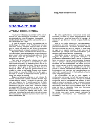 Safety, Health and Environment
07/10/10
CCHHAARRLLAA NN°° 004422
AAYYUUDDAA EECCOONNÓÓMMIICCAA
Hay muchos trabajos que pueden ser hechos por un
hombre solo. Pero también hay muchos para los cuales
se necesitarán dos o tres. El trabajador responsable
sabrá cual es la diferencia entre los que necesitan uno y
los que necesitan dos o más.
A nadie le gusta el "avivado" que espera que los
demás hagan el trabajo por él. Pero tampoco creo que
demuestra ser muy inteligente aquél que trata de hacer
solo un trabajo que está más allá de sus posibilidades
físicas, cuando puede conseguir que alguien le ayude.
Alguien me estaba contando los otros días que en su
compañía tienen algunos generadores muy grandes que
pesan, quien sabe cuantas toneladas cada uno. En la
sala donde están los generadores hay dos grúas
elevadas muy grandes.
Para hacer la mayoría de los trabajos una sola grúa
es suficiente. Pero muy de vez en cuando hay que hacer
reparaciones mayores y es entonces cuando uno de los
generadores tiene que ser levantado. Este es el momento
en que la segunda grúa es de utilidad. Para hacer el
trabajo se coloca una viga muy grande entre las dos
grúas y los cables se atan a ellas. En esta forma el peso
del generador se encuentra dividido entre las dos grúas y
se logra un manejo de seguridad bastante grande al
mover esta unidad tan pesada.
Saquemos lagunas enseñanzas de este método. En
muchas oportunidades ustedes deberán levantar algo
que es bastante pesado - una plancha de acero, una
viga, una máquina, etc. Es posible que al ver el objeto
que tienen que mover se den cuenta que les va a resultar
bastante difícil el poder hacerlo solos y sobretodo hacerlo
con seguridad. Este es el momento en que si con toda
honestidad pueden responderse a sí mismos que no es
seguro que lo hagan sólo deberán pedir ayuda. Será
mejor usar esta pequeña ayuda adicional que romperse
los músculos de la espalda o dejar caer el peso sobre los
tiernos dedos de los pies.
En otras oportunidades necesitamos ayuda para
transportar un objeto, no porque este sea pesado, sino
porque su forma o tamaño lo hacen difícil de manejar y el
espacio en que debemos moverlo tampoco facilita su
traslado.
Este es uno de los objetivos por los cuales existen
remolcadores en todos los puertos que acercan a los
grandes transatlánticos a su destino. El señor del mar
tiene mucho poder pero su gran volumen lo pone fuera
de lugar en un espacio pequeño. Es por eso que el
remolcador, que a simple vista tiene menos fuerza y es
pequeño puede llevarlo a donde corresponde.
Los objetos largos se encuentran también en esta
categoría. Es probable que puedan manejarse si
consideramos solamente su peso – pero si lo queremos
hacer por nosotros mismos, podemos golpear lámparas
de luz, o los ojos o cabeza de algún compañero que se
encuentra por las inmediaciones. Es posible que aún
para mover una caja, o cartón muy grande se necesiten
dos hombres, no porque sea pesada para uno, sino
porque su volumen puede hacerle perder el equilibrio. Y
lo que es aun más peligroso, una carga llevada por un
solo hombre puede impedirle ver hacia adelante y hacerle
correr peligros muy grandes.
En consecuencia, ya sea la carga pesada, o
simplemente voluminosa, no trate de hacerse fuerte y
moverla por sí mismo. Pida ayuda y verá que no costará
conseguirla. Muchos trabajadores se resisten a pedir
ayuda en estas circunstancias porque consideran que su
―hombría‖ puede verse disminuida. Pero es aconsejable
dejar de lado estos perjuicios que no tienen razón de ser
antes de que la capacidad física sea disminuida
temporaria o permanentemente.
Si dejamos de lado nuestro orgullo y hacemos algo
tan simple como pedir ayuda, cuando realmente la
necesitamos, eliminaremos las posibilidades de
accidentes.
 