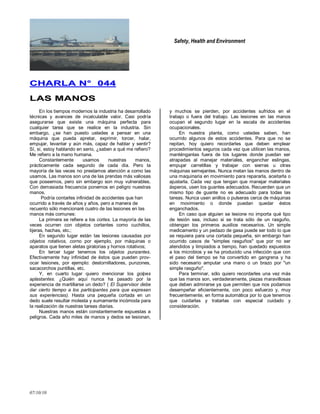 Safety, Health and Environment
07/10/10
CCHHAARRLLAA NN°° 004444
LLAASS MMAANNOOSS
En los tiempos modernos la industria ha desarrollado
técnicas y avances de incalculable valor. Casi podría
asegurarse que existe una máquina perfecta para
cualquier tarea que se realice en la industria. Sin
embargo, ¿se han puesto ustedes a pensar en una
máquina que pueda apretar, exprimir, torcer, halar,
empujar, levantar y aún más, capaz de hablar y sentir?
Sí, sí, estoy hablando en serio, ¿saben a qué me refiero?
Me refiero a la mano humana.
Constantemente usamos nuestras manos,
prácticamente cada segundo de cada día. Pero la
mayoría de las veces no prestamos atención a como las
usamos. Las manos son una de las prendas más valiosas
que poseemos, pero sin embargo son muy vulnerables.
Con demasiada frecuencia ponemos en peligro nuestras
manos.
Podría contarles infinidad de accidentes que han
ocurrido a través de años y años, pero a manera de
recuento sólo mencionaré cuatro de las lesiones en las
manos más comunes:
La primera se refiere a los cortes. La mayoría de las
veces ocurren con objetos cortantes como cuchillos,
tijeras, hachas, etc.;
En segundo lugar están Ias lesiones causadas por
objetos rotativos, corno por ejemplo, por máquinas o
aparatos que tienen aletas giratorias y hornos rotativos;
En tercer lugar tenemos los objetos punzantes.
Efectivamente hay infinidad de éstos que pueden prov-
ocar lesiones, por ejemplo: destornilladores, punzones,
sacacorchos puntillas, etc.
Y, en cuarto lugar quiero mencionar los golpes
aplastantes. ¿Quién aquí nunca ha pasado por la
experiencia de martillarse un dedo? ( El Supervisor debe
dar cierto tiempo a los participantes para que expresen
sus experiencias). Hasta una pequeña cortada en un
dedo suele resultar molesta y sumamente incómoda para
la realización de nuestras tareas diarias.
Nuestras manos están constantemente expuestas a
peligros. Cada año miles de manos y dedos se lesionan,
y muchos se pierden, por accidentes sufridos en el
trabajo o fuera del trabajo. Las lesiones en las manos
ocupan el segundo lugar en la escala de accidentes
ocupacionales.
En nuestra planta, como ustedes saben, han
ocurrido algunos de estos accidentes. Para que no se
repitan, hoy quiero recordarles que deben emplear
procedimientos seguros cada vez que utilicen las manos,
manténganlas fuera de los lugares donde puedan ser
atrapadas al manejar materiales, enganchar eslingas,
empujar carretillas y trabajar con sierras u otras
máquinas semejantes. Nunca metan las manos dentro de
una maquinaria en movimiento para repararla, aceitarla o
ajustarla. Cada vez que tengan que manejar materiales
ásperos, usen los guantes adecuados. Recuerden que un
mismo tipo de guante no es adecuado para todas las
tareas. Nunca usen anillos o pulseras cerca de máquinas
en movimiento o donde puedan quedar éstos
enganchados.
En caso que alguien se lesione no importa qué tipo
de lesión sea, incluso si se trata sólo de un rasguño,
obtengan los primeros auxilios necesarios. Un simple
medicamento y un pedazo de gasa puede ser todo lo que
se requiera para una cortada pequeña, sin embargo han
ocurrido casos de "simples rasguños" que por no ser
atendidos y limpiados a tiempo, han quedado expuestos
a los microbios y se ha producido una infección que con
el paso del tiempo se ha convertido en gangrena y ha
sido necesario amputar una mano o un brazo por "un
simple rasguño".
Para terminar, sólo quiero recordarles una vez más
que las manos son, verdaderamente, piezas maravillosas
que deben admirarse ya que permiten que nos podamos
desempeñar eficientemente, con poco esfuerzo y, muy
frecuentemente, en forma automática por lo que tenemos
que cuidarlas y tratarlas con especial cuidado y
consideración.
 