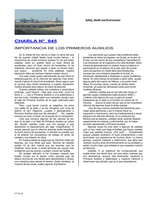 Safety, Health and Environment
07/10/10
CCHHAARRLLAA NN°° 004455
IMPORTANCIA DE LOS PRIMEROS AUXILIOS
En la charla de hoy vamos a tratar un tema del que
les he querido hablar desde hace mucho tiempo - la
importancia de recibir primeros auxilios Yo sé que todos
ustedes, como yo, quieren tener un buen récord de
accidentes, pero un buen récord de accidentes no es
suficiente, tenemos que aspirar a tener un récord mejor
que bueno … excelente. En otras palabras, nuestra
aspiración debe ser siempre mejorar nuestro récord.
Con esta charla quiero demostrarles de qué forma la
despreocupación al no informar las lesiones más leves,
impide mejorar el récord de accidentes. Estoy seguro que
al concluir esta charla tendremos a nuestra disposición
medios eficaces para reducir el índice de lesiones.
Cuando ustedes sufren una cortadura o quemadura
profunda, ¿qué hacen?... Muy bien, muy bien, como ha
dicho X ...., van a Primeros Auxilios (o a la enfermería) a
que les curen. Ustedes saben que necesitan ayuda y que
la sala de Primeros Auxilios es el lugar adecuado para
obtenerla.
Pero, ¿qué hacen cuando se rasguñan, les entra
una astilla en el dedo o se les introduce una mota de
aserrín al ojo? Díganme, ¿suelen ir generalmente a
Primeros Auxilios para que les atiendan? … No, ustedes
mismos se curan a voces con la ayuda de un compañero.
Creo que conozco algunas de las razones de por
qué no acuden a la Sala de Primeros Auxilios en casos
así. Quizás ustedes creen que me opongo a que
abandonen el departamento por algo ―insignificante‖. O
quizás piensen que el informar lesiones leves empañará
su buen récord de accidentes. O también es posible que
si se enteran los compañeros de trabajo se reirán de
ustedes y los tratarán de niñas.
En nuestra planta se exige que se informen todas las
lesiones, por muy leves que sean. Muchos de ustedes
quizás no se den cuenta que las lesiones que se
clasifican como leves, a veces terminan por causar más
problemas que las graves y pueden incluso ser fatales.
No presten atención a los consejos caseros que
suelen circular por la planta, como ponerse jugo de
tabaco encima de una herida para desinfectarla o chupar
una cortadura para extraer el veneno. Estos remedios, la
mayoría de las veces, suelen agravar el problema.
Los gérmenes que causan más problemas están
presentes en todos los lugares—en la piel, en el aire, en
el piso, en las manos de sus compañeros "samaritanos",
y se introducen en el organismo con toda facilidad. Estos
invasores generalmente no causan mayor problema si
permanecen en el exterior de la piel, pero tan pronto
como encuentran un medio fácil para introducirse,
aunque sea una cortadura pequeña en la piel, se
introducen rápidamente y empiezan a causar problemas
serios. En poco tiempo se empieza a sentir dolor, quizás
alguna parte del cuerpo se inflama, y se puede tener
fiebre. En muchos casos, cuando se sienten estos
síntomas, ya suele ser demasiado tarde para tomar
medidas eficaces.
¿Sabían ustedes que en tan sólo seis horas un
germen puede multiplicarse hasta producir 4000?..,
¿Habían oído alguna vez que un germen puede
trasladarse de un dedo a un hombro en menos de 10
minutos . . . Esa es la razón de por qué es tan importante
informar las lesiones leves lo antes posible.
Hoy día hay muchos remedios farmacéuticos para
matar estos gérmenes o por lo menos frenar su
expansión y crecimiento, pero los medicamentos a veces
tampoco son del todo eficaces. Si no producen los
efectos que se esperan, ustedes serán quienes deberán
experimentar los dolores y sufrimientos, por no haber
acudido rápidamente a Primeros Auxilios.
Algunas veces he oído decir a algunos de ustedes
que no hay nadie que haga el trabajo que hacen ustedes
mejor que ustedes mismos. ¿Por qué?. . . Simplemente
porque ustedes recibieron un buen entrenamiento y han
acumulado una experiencia de muchos años. Lo mismo
piensan nuestros médicos y enfermeros, que ellos han
recibido muchos años de entrenamiento en su profesión y
saben mucho mejor que ustedes lo que necesitan cuando
se lesionan.
Ustedes ni yo sabemos las consecuencias que
puede tener una lesión leve, por esa razón, siempre que
nos lesionemos, aunque sea levemente, vayamos a
Primeros Auxilios y dejémosles a nuestros médicos y
enfermeras que decidan qué es lo que necesitamos.
 