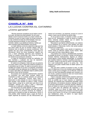 Safety, Health and Environment
07/10/10
CCHHAARRLLAA NN°° 004466
LA LUCHA CONTRA EL CATARRO
¿Cómo ganarla?
Muchas personas consideran que el catarro común
es la peor de todas las enfermedades. No es la peor
debido a que le causa la muerte a un mayor número de
individuos, ya que no mata a nadie. Es la peor porque es
la más corriente de todas las enfermedades; hace que
muchas personas se sientan un poco enfermas.
También, debido a que debilita al individuo, facilita que
éste contraiga otras enfermedades más graves.
La mejor defensa contra los catarros es algo que hay
que hacer antes de que el microbio ataque. Esto es:
mantener todo el sistema en buenas condiciones. Para
lograrlo hay que comer correctamente, tomar agua en
abundancia, dormir las horas necesarias, respirar aire
puro y hacer suficientes ejercicios para mantener el
cuerpo en buenas condiciones, pero nunca de manera
tan excesiva que produzcan cansancio.
Le sigue en importancia el evitar los resfriados, los
pies húmedos y cualquier otro tipo de exposición,
especialmente cuando se está cansado.
El catarro es contagioso. Cada vez que una persona
que tiene catarro tose o estornuda disemina bacteria en
la atmósfera que le rodea. Si usted se encuentra cerca y
aquéllas se le alojan en la nariz o la garganta, empezarán
una batalla contra las defensas de su organismo; cuando
el cuerpo está débil y las defensas bajas la peleíta puede
decidirse a favor de los microbios.
De acuerdo con lo expuesto anteriormente, sacamos
en conclusión que para evitar contraer catarro es
importante no tener un contacto estrecho con personas
que lo estén padeciendo. Cuando éstos tosan o
estornuden lo más indicado es virar la cabeza hacia el
lado opuesto. Esto también se aplica a usted. Cuando
tenga catarro, ponga de su parte para que otros no se
contagien; siempre que vaya a toser o estornudar
cúbrase con un pañuelo o servilleta de papel.
Con frecuencia se puede detener un catarro cuando
empieza si se toman las medidas correctas para ello.
Cuando sientan los primeros síntomas de malestar y
estornudos lo indicado es tratar de descansar y dormir lo
más posible, beber bastante agua y jugos de frutas e
ingerir aspirinas de acuerdo con las instrucciones que
vienen en la envoltura. Las aspirinas, aunque no curan el
catarro, hacen que el individuo se sienta mejor.
Si se le tupe la nariz, si empieza a toser o si tiene
fiebre de 38° centígrados lo mejor es llamar al médico.
Estos síntomas pueden indicar que el catarro ha
progresado hasta un punto peligroso.
Recuerde lo que dijimos anteriormente. Los catarros
no son temibles por sí mismos, pero facilitan que otras
enfermedades e infecciones mucho más serias puedan
iniciarse en el organismo.
Cuando tenga catarro, para ayudar al organismo a
Iuchar contra la infección ingiera mucho líquido, tales
como jugos de frutas, sopas ligeras y agua.
Una práctica muy común y decididamente incorrecta
es aquélla de enviar a un familiar o amigo a la farmacia a
comprar distintos medicamentos. Algunos no ofrecen
ayuda alguna y otros resultan perjudiciales. Si considera
que necesita medicina, limítese a aquéllas prescritas por
el médico; olvide lo que dice el vecino o el amigo de que
tal o cual medicamento ayudó a su prima, etc. Con
respecto a las gotas nasales éstas se deben aplicar con
moderación.
Hay que tener cuidado al sonarse la nariz, no sólo
para no diseminar el virus sino también para proteger los
oídos y evitar que se contagien con la infección. Entre los
oídos y la nariz hay pequeños pasajes que conectan uno
con el otro; cuando se suenan la nariz con mucha fuerza
se puede obstruir tales conductos.
Todo lo expuesto anteriormente presenta solamente
un análisis a grandes rasgos. Los catarros varían, por lo
tanto es posible que el suyo requiera un tratamiento
especial. No obstante para mantenerse saludable, eluda
los resfriados y el cansancio excesivo, detenga el catarro
al principio descansando y tomando líquidos calientes y
llame al médico en caso de que la fiebre suba, verá que
en la pelea entre las defensas del organismo y los
microbios, usted va a llevar la mejor parte. Hay que
vencer al catarro antes de que empiece o al menos antes
de que tome fuerza a fin de que, en la peleíta aquella de
que hablábamos antes, el catarro no logre dejarlo
inconsciente sobre la lona.
 