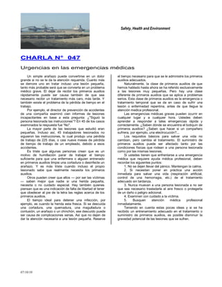 Safety, Health and Environment
07/10/10
CCHHAARRLLAA NN°° 004477
Urgencias en las emergencias médicas
Un simple arañazo puede convertirse en un dolor
grande si no se le da la atención requerida. Cuanto más
se demore uno en tratar incluso una lesión pequeña,
tanto más probable será que se convierta en un problema
médico grave. El dejar de recibir los primeros auxilios
rápidamente puede ser causa también de que sea
necesario recibir un tratamiento más caro, más tarde. Y
también existe el problema de la pérdida de tiempo en el
trabajo.
Por ejemplo, el director de prevención de accidentes
de una compañía examinó cien informes de lesiones
incapacitantes en base a esta pregunta: ¿''Siguió la
persona lesionada las instrucciones‖? En 45 de los casos
examinados la respuesta fue ―No''.
La mayor parte de las lesiones que estudió eran
pequeñas. Incluso así, 45 trabajadores lesionados no
siguieron las instrucciones, lo cual produjo una pérdida
de trabajo de 225 días, o casi nueve meses de pérdida
de tiempo de trabajo de un empleado, debido a esos
accidentes.
Es triste que algunas personas crean que es un
motivo de humillación parar de trabajar el tiempo
suficiente para que una enfermera o alguien entrenado
en primeros auxilios limpie una cortadura o desinfecte un
arañazo. Y es más triste cuando incluso el propio
Iesionado sabe que realmente necesita los primeros
auxilios.
Otros pueden creer que ellos — por ser las víctimas
— saben mejor que nadie si una herida pequeña,
necesita o no cuidado especial. Hay también quienes
piensan que es una indicación de falta de libertad el tener
que obedecer al pie de la letra las reglas acerca de los
primeros auxilios.
El tiempo ideal para detener una infección, por
ejemplo, es cuando la herida esta fresca. Si se descuida
una cortadura, una quemadura, una magulladura o
contusión, un arañazo o un chinchón, ese descuido puede
ser causa de complicaciones serias. Así que no dejen de
dar la atención necesaria a una lesión pequeña. Reserve
el tiempo necesario para que se le administre los primeros
auxilios adecuados.
Naturalmente, Ia clase de primeros auxilios de que
hemos hablado hasta ahora se ha referido exclusivamente
a las lesiones muy pequeñas. Pero hay una clase
diferente de primeros auxilios que se aplica a problemas
serios. Esta clase de primeros auxilios es la emergencia o
tratamiento temporal que se da en caso de sufrir una
lesión o enfermedad repentina, antes de que llegue la
atención medica profesional.
Las emergencias médicas graves pueden ocurrir en
cualquier lugar y a cualquier hora. Ustedes deben
aprender a responder a tales emergencias rápida y
correctamente. ¿Saben dónde se encuentra el botiquín de
primeros auxilios? ¿Saben que hacer si un compañero
sufriera, por ejemplo, una electrocución?...
Los requisitos básicos para salvar una vida no
cambian, pero cambia el tratamiento. El suministro de
primeros auxilios puede ser afectado tanto por las
condiciones físicas que rodean a una persona lesionada
como por las mismas Iesiones.
Si ustedes tienen que enfrentarse a una emergencia
médica que requiere ayuda médica profesional, deben
recordar los siguientes puntos:
1. No se dejen llevar del pánico. Mantengan la calma.
2. Si necesitan poner en práctica una acción
inmediata para salvar una vida (respiración artificial,
control de una hemorragia, etc.) de el tratamiento
adecuado sin tardanza.
3. Nunca muevan a una persona lesionada a no ser
que sea necesario trasladarla al aire fresco o protegerla
de un daño o peligro adicional.
4. Examinen con cuidado a la víctima.
5. Busquen atención médica profesional
inmediatamente.
Teniendo en cuenta estas pocas ideas y si se ha
recibido un entrenamiento adecuado en el tratamiento o
suministro de primeros auxilios, es posible disminuir la
gravedad potencial de las lesiones que se sufren.
 