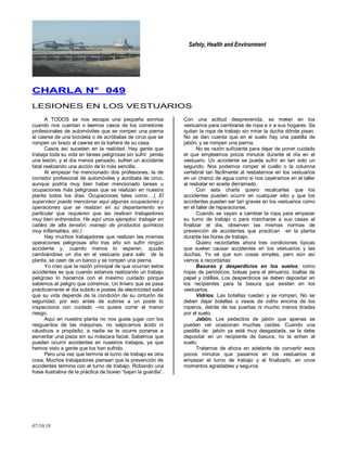 Safety, Health and Environment
07/10/10
CCHHAARRLLAA NN°° 004499
LESIONES EN LOS VESTUARIOS
A TODOS se nos escapa una pequeña sonrisa
cuando nos cuentan o leemos casos de los corredores
profesionales de automóviles que se rompen una pierna
al caerse de una bicicleta o de acróbatas de circo que se
rompen un brazo al caerse en la bañera de su casa.
Casos así suceden en la realidad. Hay gente que
trabaja toda su vida en tareas peligrosas sin sufrir jamás
una lesión, y el día menos pensado, sufren un accidente
fatal realizando una acción de lo más sencilla.
Al empezar he mencionado dos profesiones, la de
corredor profesional de automóviles y acróbata de circo,
aunque podría muy bien haber mencionado tareas u
ocupaciones más peligrosas que se realizan en nuestra
planta todos los días. Ocupaciones tales como….( El
supervisor puede mencionar aquí algunas ocupaciones y
operaciones que se realizan en su departamento en
particular que requieren que las realicen trabajadores
muy bien entrenados. He aquí unos ejemplos: trabajar en
cables de alta tensión; manejo de productos químicos
muy inflamables, etc.)
Hay muchos trabajadores que realizan las mismas
operaciones peligrosas año tras año sin sufrir ningún
accidente y, cuando menos lo esperan, quizás
cambiándose un día en el vestuario para salir de la
planta, se caen de un banco y se rompen una pierna.
Yo creo que la razón principal de que ocurran estos
accidentes es que cuando estamos realizando un trabajo
peligroso lo hacemos con el máximo cuidado porque
sabemos el peligro que corremos. Un liniero que se pasa
prácticamente el día subido a postes de electricidad sabe
que su vida depende de la condición de su cinturón de
seguridad, por eso antes de subirse a un poste lo
inspecciona con cuidado –no quiere correr el menor
riesgo.
Aquí en nuestra planta no nos gusta jugar con los
resguardos de las máquinas, no salpicamos ácido ni
cáusticos a propósito, a nadie se le ocurre ponerse a
esmerilar una pieza sin su máscara facial. Sabemos que
pueden ocurrir accidentes en nuestros trabajos, ya que
hemos visto a gente que los han sufrido.
Pero una vez que termina el turno de trabajo es otra
cosa. Muchos trabajadores piensan que la prevención de
accidentes termina con el turno de trabajo. Robando una
frase ilustrativa de la práctica de boxeo ―bajan la guardia‖.
Con una actitud desprevenida, se meten en los
vestuarios para cambiarse de ropa e ir a sus hogares. Se
quitan la ropa de trabajo sin mirar la ducha dónde pisan.
No se dan cuenta que en el suelo hay una pastilla de
jabón, y se rompen una pierna.
No es razón suficiente para dejar de poner cuidado
el que empleamos pocos minutos durante el día en el
vestuario. Un accidente se puede sufrir en tan solo un
segundo. Nos podemos romper el cuello o la columna
vertebral tan fácilmente al resbalarnos en los vestuarios
en un charco de agua como si nos cayéramos en el taller
al resbalar en aceite derramado.
Con esta charla quiero recalcarles que los
accidentes pueden ocurrir en cualquier sitio y que los
accidentes pueden ser tan graves en los vestuarios como
en el taller de reparaciones.
Cuando se vayan a cambiar la ropa para empezar
su turno de trabajo o para marcharse a sus casas al
finalizar el día, observen las mismas normas de
prevención de accidentes que practican en la planta
durante las horas de trabajo.
Quiero recordarles ahora tres condiciones típicas
que suelen causar accidentes en los vestuarios y las
duchas. Yo sé que son cosas simples, pero aún así
vamos a recordarlas:
Basuras y desperdicios en los suelos, como
hojas de periódicos, bolsas para el almuerzo, toallas de
papel y colillas. Los desperdicios se deben depositar en
los recipientes para la basura que existen en los
vestuarios.
Vidrios. Las botellas ruedan y se rompen. No se
deben dejar botellas o vasos de vidrio encima de los
roperos, detrás de las puertas ni mucho menos tiradas
por el suelo.
Jabón. Los pedacitos de jabón que apenas se
pueden ver ocasionan muchas caídas. Cuando una
pastilla de jabón ya está muy desgastada, se la debe
depositar en un recipiente de basura, no la echen al
suelo.
Tratemos de ahora en adelante de convertir esos
pocos minutos que pasamos en los vestuarios al
empezar el turno de trabajo y al finalizarlo, en unos
momentos agradables y seguros.
 