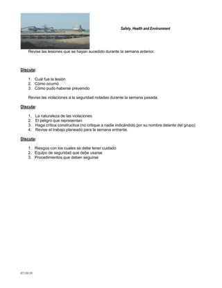 Safety, Health and Environment
07/10/10
Revise las lesiones que se hayan sucedido durante la semana anterior.
Discuta:
1. Cuál fue la lesión
2. Cómo ocurrió
3. Cómo pudo haberse prevenido
Revise las violaciones a la seguridad notadas durante la semana pasada.
Discuta:
1. La naturaleza de las violaciones
2. El peligro que representan
3. Haga crítica constructiva (no critique a nadie indicándolo por su nombre delante del grupo)
4. Revise el trabajo planeado para la semana entrante.
Discuta:
1. Riesgos con los cuales se debe tener cuidado
2. Equipo de seguridad que debe usarse
3. Procedimientos que deben seguirse
 