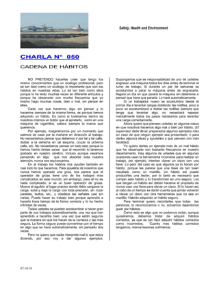 Safety, Health and Environment
07/10/10
CCHHAARRLLAA NN°° 005500
CADENA DE HÁBITOS
NO PRETENDO hacerles creer que tengo los
mismo conocimientos que un sicólogo profesional, pero
sé tan bien como un sicólogo lo importante que son los
hábitos en nuestras vidas. Lo sé tan bien como ellos
porque lo he leído muchas veces en diferente artículos y
porque he observado con mucha frecuencia que yo
mismo hago muchas cosas, bien o mal, sin pensar en
ellas.
Cada vez que hacemos algo sin pensar y lo
hacemos siempre de la misma forma, es porque hemos
adquirido un hábito. Es como si tuviéramos dentro de
nosotros mismos un botón que al apretarlo, como en una
máquina de cigarrillos, saliera siempre la marca que
queremos.
Por ejemplo, imaginémonos por un momento que
salimos de casa por la mañana en dirección al trabajo.
No necesitamos pensar que debemos ir por tal y tal calle,
doblar a la derecha en tal esquina, cruzar la próxima
calle, etc. No necesitamos pensar en todo esto porque lo
hemos hecho tantas veces que el recorrido lo tenemos
grabado en nuestro cerebro. Incluso aunque vayamos
pensando en algo que nos absorbe toda nuestra
atención, nunca nos equivocamos.
En el trabajo los hábitos nos ayudan también en
casi todo lo que hacemos. Para aquellos de nosotros que
nunca hemos operado una grúa, nos parece que el
operador de grúas tiene uno de los trabajos mas
complicados en este mundo; sin embargo, para él no es
nada complicado, si es un buen operador de grúas.
Mueve el aguilón al lugar preciso donde debe cargarse la
carga, sube y baja la carga con toda precisión, sin rozar
paredes, bultos, etc., y obedece las señales casi sin
verlas. Puede hacer su trabajo bien porque aprendió a
hacerlo hace tiempo de la forma correcta y lo ha hecho
infinidad de veces.
Todos ustedes se pueden acostumbrar a hacer gran
parte de sus trabajos automáticamente, una vez que han
aprendido a hacerlos bien, una vez que están seguros
que la manera en que los hacen es la correcta y las más
segura. La forma segura puede convertirse con el tiempo
en algo que se hace automáticamente, sin pensarlo dos
veces.
Pero no quiero que nadie interprete mal lo que estoy
diciendo, por eso voy a dar algunos ejemplos.
Supongamos que es responsabilidad de uno de ustedes
engrasar una máquina todos los días antes de terminar el
turno de trabajo. Si durante un par de semanas se
acostumbra a parar la máquina antes de engrasarla,
llegará un día en que parará la máquina sin detenerse a
pensar que tiene que pararla. Lo hará automáticamente.
Si un trabajador nuevo se acostumbra desde el
primer día a levantar cargas doblando las rodillas, poco a
poco se acostumbrará a doblar las rodillas siempre que
tenga que levantar algo, no necesitará repasar
mentalmente todos los pasos necesarios para levantar
una carga correctamente.
Ahora quiero que piensen ustedes en algunos casos
en que nosotros hacemos algo mal o bien por hábito. (El
supervisor debe llevar preparados algunos ejemplos más
en caso de que ningún ejemplo sea presentado, o para
darles algunos ideas y ayudarles a que piensen con más
facilidad).
Yo quiero darles un ejemplo más de un mal hábito
que he observado con bastante frecuencia en nuestro
departamento. Hay algunos de ustedes que en algunas
ocasiones usan la herramienta incorrecta para realizar un
trabajo, por ejemplo, intentan clavar un clavo con una
llave. Lo peor del caso es que algunos ya lo hacen por
hábito, porque les parece que una llave da tan buen
resultado como un martillo. Un hábito así puede
producirles una lesión, por lo tanto es necesario que
corrijan este hábito y lo transformen en uno seguro. Los
que tengan un hábito así deben hacerse el propósito de
nunca usar una llave para clavar un clavo. Si lo hacen así
al cabo de un tiempo se darán cuenta que jamás volverán
a clavar un clavo con otra herramienta que no sea un
martillo. Habrán adquirido un hábito seguro.
Para terminar quiero recordarles que todas las
personas, lo reconozcamos o no, actuamos dejándonos
guiar por hábitos.
Como esto es algo que no podemos evitar, aunque
quisiéramos, debemos tratar de adquirir hábitos
correctos, ya que es tan fácil adquirir hábitos correctos
como incorrectos. Cuanto mas hábitos correctos
tengamos, menos lesiones sufriremos.
 