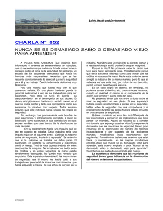 Safety, Health and Environment
07/10/10
CCHHAARRLLAA NN°° 005522
NUNCA SE ES DEMASIADO SABIO O DEMASIADO VIEJO
PARA APRENDER
A VECES NOS CREEMOS que estamos bien
informados y tenemos un entrenamiento tan completo,
que no necesitamos que nadie nos brinde instrucciones o
consejos sobre el tema de la seguridad. Sin embargo, un
estudio de los accidentes demuestra que hasta los
hombres más responsables necesitan que se les
recuerde constantemente lo esencial que es la seguridad
para él y su trabajo. Desdichadamente olvidamos muy
fácilmente.
Hay una historia que ilustra muy bien lo que
queremos señalar. En una planta bastante grande la
gerencia seleccionó a uno de los trabajadores para ser
supervisor. Para ellos se tuvo en cuenta su
comportamiento en el desempeño de sus labores. El
obrero escogido era un hombre con sentido común, en el
cual se podía confiar y tanto sus compañeros como sus
superiores lo miraban con respeto. Todos estaban
seguros que este individuo nunca violaba las reglas de
seguridad.
Sin embargo, fue precisamente este hombre de
gran experiencia y entrenamiento completo, a quien se
seleccionó como supervisor, el que cometió uno de esos
errores terribles que caen dentro de la clasificación de
mala decisión.
En su departamento había una máquina que de
vez en cuando se trababa. Cada máquina tenía una
etiqueta roja con el siguiente aviso: “Detenga la máquina
antes de engrasarla, limpiarla o repararla”. Se entendía
que si la máquina se trababa se debía parar. El
supervisor, no obstante su conocimiento y experiencia
corrió un riesgo. Trató de halar la pieza trabada sin antes
desconectar la máquina. Se le trabaron los dedos entre
los rodillos y en pocos segundos la mano estaba
terriblemente destrozada. No quedó mas remedio que
amputarla. Este supervisor desobedeció las instrucciones
de seguridad que él mismo les había dado a sus
trabajadores, prescindió de todos los conocimientos que
había adquirido a través de sus años de servicio en la
industria. Abandonó por un momento su sentido común y
el resultado fue que sufrió una lesión de gran magnitud.
Porqué lo hizo? No podemos saber la razón que
tuvo para hacer semejante cosa. Probablemente pensó
que tenía suficiente destreza como para evitar que los
rodillos le atraparan la mano. Nadie sabe cuántas veces
arregló la máquina de la misma manera; pero lo que sí
sabemos es que esta vez, por culpa de su descuido,
perdió la mano derecha para siempre.
Es un caso digno de lástima, sin embargo, no
podemos acusar al destino, etc., como a veces hacemos,
cuando en realidad él mismo es el responsable de la
acción que cometió y que le costó tan cara.
No podemos evitar que nos entre la duda sobre el
nivel de seguridad en esa planta. Si ese supervisor
hubiera estado acostumbrado a pensar en la seguridad,
hablar sobre la seguridad con sus compañeros y si
precisamente durante esa época hubiera estado envuelto
en una campaña de seguridad.
Hubiera cometido un error tan tonto?Después de
leer esta historia y pensar en las implicaciones que tiene
perder un miembro. Alguno de nosotros va a cometer
una tontería que exponga nuestras vidas?La experiencia
demuestra que las reuniones de seguridad tienen gran
influencia en la disminución del número de lesiones
incapacitadoras y por supuesto de los accidentes
mortales. Necesitamos estos recordatorios con
regularidad. Para eliminar las lesiones tenemos que estar
física y mentalmente en las mejores condiciones
posibles.Dicen que nunca se es demasiado viejo para
aprender, sería bueno ampliarla y decir ‖Nunca se es
demasiado sabio o demasiado viejo para aprender‖.
Recordemos que cada día se aprende algo nuevo.
La experiencia demuestra que las reuniones de
seguridad tienen gran influencia en la disminución
del número de lesiones incapacitadoras.
 