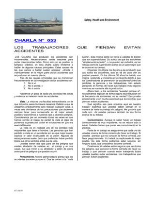Safety, Health and Environment
07/10/10
CCHHAARRLLAA NN°° 005533
LOS TRABAJADORES QUE PIENSAN EVITAN
ACCIDENTES
LAS CAUSAS que producen los accidentes son
innumerables. Necesitaríamos varias sesiones para
poder mencionarlas todas. Como esto no es posible, ni
tampoco práctico, en esta charla quiero limitarme a
hablar de algunas causas principales. Estas causas de
las que vamos a hablar suelen aparecer –directa o
indirectamente- en la mayor parte de los accidentes que
se producen en nuestra planta.
Tres de las causas principales que se mencionan
frecuentemente en la investigación de los accidentes son:
1. No lo vi.
2. No lo pensé, y
3. No lo sabía.
Hablemos un poco de cada una de estas tres cosas
y midamos su relación hacia los accidentes.
Vista. La vista es una facultad extraordinaria con la
que todos los seres humanos nacemos. Debido a que la
utilizamos prácticamente para realizar cualquier cosa, a
veces nos olvidamos de las precauciones que debemos
siempre tener para conservarla en el mejor estado
posible y exponemos a nuestros ojos a diversos peligros.
Consideremos por un momento todas las veces en que
hemos corrido el riesgo de perder la vista al dejar de
ponernos la protección ocular en situaciones en que era
esencial llevarla.
La vista es en realidad uno de los sentidos más
importantes que tiene el hombre. Las personas que han
perdido la vista en un accidente son as que mejor suelen
explicar el valor incalculable de la visión. Algunas de
estas personas suelen decir que preferirían haber perdido
todos sus otros sentidos antes que la vista.
Ustedes tienen dos ojos para ver los peligros que
existen alrededor de ustedes en el trabajo y en sus
casas. Así que miren a su alrededor y estén de sobre
aviso para los peligros que puedan ocurrir.
Pensamiento. Mucha gente todavía piensa que los
accidentes suceden porque sí. Que se deben a la ―mala
suerte‖. Esta misma gente se reiría si ustedes le dijeran
que son supersticiosos. Su actitud de que los accidentes
―simplemente suceden‖, o no pueden ser evitados, es tan
ridícula como la superstición acerca de un gato negro que
se cruce en su camino.
El pensar con lógica nos llevaría a la conclusión que
casi todos los accidentes, esto es 98 de cada cien se
pueden prevenir. En los últimos 30 años ha habido una
mejora sostenida y creciente en los récords debido a que
los coordinadores de prevención de accidentes/control de
pérdidas, la gerencia y los trabajadores, han estado
pensando en formas de hacer sus trabajos más seguros
mientras se mantenía alta la producción.
Ahora bien, si los accidentes ―suceden porque sí‖,
no podríamos explicar de forma alguna esa reducción en
la frecuencia de accidentes, no es verdad? Eso prueba
simplemente y con mucha autoridad que los hombres que
piensan evitan accidentes.
Qué significa eso para nosotros aquí en nuestro
trabajo? Significa que ustedes deben pensar en la
manera de hacer su trabajo sin peligros. Me gustaría que
cada uno de ustedes pensara también de esa forma
acerca de su trabajo.
Conocimiento. Aunque el saber hacer un trabajo
correctamente es muy importante, no se reduce todo a
saber. Ustedes tienen que poner ese conocimiento en la
práctica.
Parte de mi trabajo es asegurarme que cada uno de
ustedes conoce la forma correcta de hacer su trabajo. Si
ustedes piensan que no conocen la forma correcta, por
favor pregúntenmela. Yo trataré de explicársela lo mejor
posible. De esta forma podremos estar seguros, sin
ninguna duda, que conocemos la forma correcta.
Finalmente, si ustedes están seguros que ven todos
los peligros, que conocen la forma correcta de hacer su
trabajo y que piensan cuando están trabajando todos
ustedes pueden evitar accidentes. Los trabajadores que
piensan evitan accidentes.
 