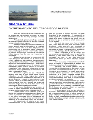 Safety, Health and Environment
07/10/10
CCHHAARRLLAA NN°° 005544
ENTRENAMIENTO DEL TRABAJADOR NUEVO
ESPERO que después de esta charla cada uno
de ustedes esté mas dispuesto a entrenar al nuevo
trabajador cuando él o ella venga a trabajar a nuestro
departamento.
Antes de nada quiero recordarle que cada uno
de nosotros podemos ayudar a guiar al nuevo trabajador
hacia prácticas de trabajo seguras.
Presiento que es casi innecesario decirles que
nuestra gerencia esta tan interesada en la integridad
física de ustedes como en el éxito del programa de
entrenamiento que se refiere a los nuevos trabajadores.
Los nuevos trabajadores deben ser entrenados tanto en
los métodos de producción como en las prácticas de
trabajo seguras. Los dos son muy importantes e
inseparables.
Cuándo se debe empezar el entrenamiento del
nuevo trabajador? Naturalmente, en el primer día de
trabajo. Para ese día, los empleados del departamento
de personal de nuestra empresa ya le han hablado de las
facetas mas relevantes de nuestra planta y le han hecho
saber de los récords de prevención de accidentes y de
exactamente, cuántos días ha operado sin una lesión
incapacitante, Todas estas cosas, naturalmente, son muy
importantes, aunque preliminares al entrenamiento del
nuevo trabajador en la planta.
Recuerdan su primer día de trabajo?…Yo
recuerdo muy bien el mío! Todos fuimos nuevos
trabajadores un día. Estoy seguro que ustedes
apreciaron la ayuda que otros les dieron tanto como yo la
aprecié. Créanme, y me sentí un poco incómodo en ese
ambiente extraño, aunque había trabajado en un puesto
similar antes de venir aquí. Supongo que echaba de
menos mis amigos en la otra planta. Pero no me llevó
mucho tiempo hasta que me encontré ―en casa‖.
A los nuevos trabajadores que empiezan a
trabajar en nuestro departamento les va a llevar algo de
tiempo el acostumbrarse al nuevo trabajo y ambiente.
Ustedes pueden ser una verdadera ayuda y un
ejemplo vivo para los nuevos trabajadores si siguen las
normas de prevención de accidentes que ustedes saben.
Es un hecho comprobado que los trabajadores sin
experiencia que no han tenido entrenamiento en
prevención de accidentes tienen muchos mas accidentes.
Mi procedimiento al entrenar a un nuevo
trabajador es darle una idea perfecta de nuestro trabajo
para que ya desde el principio se sienta una parte
importante de las operaciones. A continuación les
explico la parte de su trabajo – les explico la operación en
detalle y les señalo los peligros que existen y en las
precauciones que la gerencia ha tomado para evitar el
que se lesionen.
Más tarde les enseño como hacer el trabajo
paso a paso. Hago esto varias veces, de manera que el
principiante pueda observarlo con comodidad. A
continuación les permito hacer el trabajo mientras que yo
les observo en detalle. Finalmente observo la operación
varias veces – hasta que él o ella lo ha asimilado.
Vuelvo a observarles de vez en cuando, para
ver como progresan y decirles la manera en que lo están
haciendo. A esta altura siento que mi trabajo ha
comenzado tan solo, ya que debo observarles
continuamente hasta que hayan adquirido completa
experiencia.
Ahora es cuando verdaderamente necesito la
ayuda de ustedes – especialmente de aquellos que
tendrán que trabajar con el nuevo trabajador.
Recuerden que nuestra gerencia trata de
remediar las condiciones inseguras que existen, así que
es nuestra responsabilidad observar por si se están
cometiendo actos inseguros, los cuales están siendo
ignorados. Ustedes pueden ser una verdadera ayuda
observando si el nuevo trabajador comete actos
inseguros sin que él lo sepa. Si el nuevo trabajador
continuara cometiendo estos actos, se podrían convertir
en hábitos y conducirlo a un accidente.
Una de las cosas más importantes que pueden
hacer es dar un buen ejemplo. Este es el medio mas fácil
y el mejor de enseñar a los nuevos trabajadores que en
nuestra compañía se da preferencia a la integridad física.
Si él observa que ustedes trabajan con seguridad,
indudablemente, el también lo hará.
Yo sé que puedo contar con que ustedes me
ayudaran a entrenar a los nuevos trabajadores. Pero aún
así, no está de mas que de vez en cuando observen su
propio trabajo para asegurarse de que en caso de que
viniera un nuevo trabajador y les estuviera observando, le
estarían dando buen ejemplo, esto es, estarían siendo
unos buenos maestros.
 