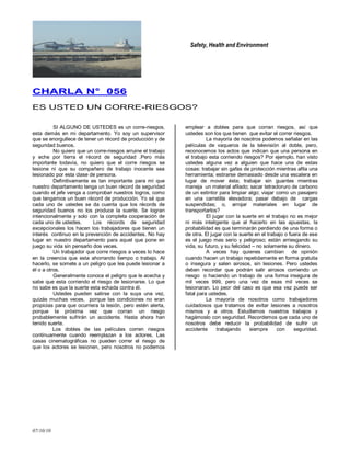 Safety, Health and Environment
07/10/10
CCHHAARRLLAA NN°° 005566
ES USTED UN CORRE-RIESGOS?
SI ALGUNO DE USTEDES es un corre-riesgos,
esta demás en mi departamento. Yo soy un supervisor
que se enorgullece de tener un récord de producción y de
seguridad buenos.
No quiero que un corre-riesgos arruine el trabajo
y eche por tierra el récord de seguridad .Pero más
importante todavía, no quiero que el corre riesgos se
lesione ni que su compañero de trabajo inocente sea
lesionado por esta clase de persona.
Definitivamente es tan importante para mí que
nuestro departamento tenga un buen récord de seguridad
cuando el jefe venga a comprobar nuestros logros, como
que tengamos un buen récord de producción. Yo sé que
cada uno de ustedes se da cuenta que los récords de
seguridad buenos no los produce la suerte. Se logran
intencionalmente y solo con la completa cooperación de
cada uno de ustedes. Los récords de seguridad
excepcionales los hacen los trabajadores que tienen un
interés continuo en la prevención de accidentes. No hay
lugar en nuestro departamento para aquel que pone en
juego su vida sin pensarlo dos veces.
Un trabajador que corre riesgos a veces lo hace
en la creencia que esta ahorrando tiempo o trabajo. Al
hacerlo, se somete a un peligro que les puede lesionar a
él o a otros.
Generalmente conoce el peligro que le acecha y
sabe que esta corriendo el riesgo de lesionarse. Lo que
no sabe es que la suerte esta echada contra él.
Ustedes pueden salirse con la suya una vez,
quizás muchas veces, porque las condiciones no eran
propicias para que ocurriera la lesión, pero estén alerta,
porque la próxima vez que corran un riesgo
probablemente sufrirán un accidente. Hasta ahora han
tenido suerte.
Los dobles de las películas corren riesgos
continuamente cuando reemplazan a los actores. Las
casas cinematográficas no pueden correr el riesgo de
que los actores se lesionen, pero nosotros no podemos
emplear a dobles para que corran riesgos, así que
ustedes son los que tienen que evitar el correr riesgos.
La mayoría de nosotros podemos señalar en las
películas de vaqueros de la televisión al doble, pero,
reconocemos los actos que indican que una persona en
el trabajo esta corriendo riesgos? Por ejemplo, han visto
ustedes alguna vez a alguien que hace una de estas
cosas: trabajar sin gafas de protección mientras afila una
herramienta; estirarse demasiado desde una escalera en
lugar de mover ésta; trabajar sin guantes mientras
maneja un material afilado; sacar tetracloruro de carbono
de un extintor para limpiar algo; viajar como un pasajero
en una carretilla elevadora; pasar debajo de cargas
suspendidas; o, arrojar materiales en lugar de
transportarlos?
El jugar con la suerte en el trabajo no es mejor
ni más inteligente que el hacerlo en las apuestas, la
probabilidad es que terminarán perdiendo de una forma o
de otra. El jugar con la suerte en el trabajo o fuera de ese
es el juego mas serio y peligroso; están arriesgando su
vida, su futuro, y su felicidad – no solamente su dinero.
A veces hay quienes cambian de opinión
cuando hacen un trabajo repetidamente en forma gratuita
o insegura y salen airosos, sin lesiones. Pero ustedes
deben recordar que podrán salir airosos corriendo un
riesgo o haciendo un trabajo de una forma insegura de
mil veces 999, pero una vez de esas mil veces se
lesionaran. Lo peor del caso es que esa vez puede ser
fatal para ustedes.
La mayoría de nosotros como trabajadores
cuidadosos que tratamos de evitar lesiones a nosotros
mismos y a otros. Estudiemos nuestros trabajos y
hagámoslo con seguridad. Recordemos que cada uno de
nosotros debe reducir la probabilidad de sufrir un
accidente trabajando siempre con seguridad.
 