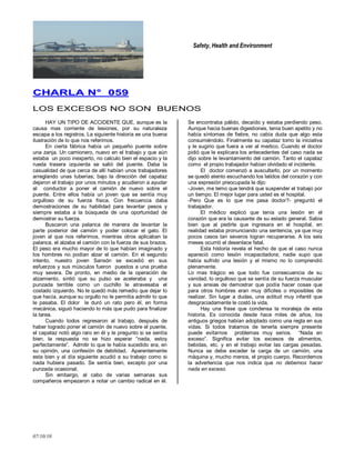 Safety, Health and Environment
07/10/10
CCHHAARRLLAA NN°° 005599
LOS EXCESOS NO SON BUENOS
HAY UN TIPO DE ACCIDENTE QUE, aunque es la
causa mas corriente de lesiones, por su naturaleza
escapa a los registros. La siguiente historia es una buena
ilustración de lo que nos referimos.
En cierta fábrica había un pequeño puente sobre
una zanja. Un camionero, nuevo en el trabajo y que aún
estaba un poco inexperto, no calculo bien el espacio y la
rueda trasera izquierda se salió del puente. Daba la
casualidad de que cerca de allí habían unos trabajadores
arreglando unas tuberías; bajo la dirección del capataz
dejaron el trabajo por unos minutos y acudieron a ayudar
al conductor a poner el camión de nuevo sobre el
puente. Entre ellos había un joven que se sentía muy
orgulloso de su fuerza física. Con frecuencia daba
demostraciones de su habilidad para levantar pesos y
siempre estaba a la búsqueda de una oportunidad de
demostrar su fuerza.
Buscaron una palanca de manera de levantar la
parte posterior del camión y poder colocar el gato. El
joven al que nos referimos, mientras otros aplicaban la
palanca, el alzaba el camión con la fuerza de sus brazos.
El peso era mucho mayor de lo que habían imaginado y
los hombres no podían alzar el camión. En el segundo
intento, nuestro joven Sansón se excedió en sus
esfuerzos y sus músculos fueron puestos a una prueba
muy severa. De pronto, en medio de la operación de
alzamiento, sintió que su pulso se aceleraba y una
punzada terrible como un cuchillo le atravesaba el
costado izquierdo. No le quedó más remedio que dejar lo
que hacía, aunque su orgullo no le permitía admitir lo que
le pasaba. El dolor le duró un rato pero él, en forma
mecánica, siguió haciendo lo más que pudo para finalizar
la tarea.
Cuando todos regresaron al trabajo, después de
haber logrado poner el camión de nuevo sobre el puente,
el capataz notó algo raro en él y le pregunto si se sentía
bien, la respuesta no se hizo esperar ―nada, estoy
perfectamente‖. Admitir lo que le había sucedido era, en
su opinión, una confesión de debilidad. Aparentemente
esta bien y al día siguiente acudió a su trabajo como si
nada hubiera pasado. Se sentía bien, excepto por una
punzada ocasional.
Sin embargo, al cabo de varias semanas sus
compañeros empezaron a notar un cambio radical en él.
Se encontraba pálido, decaído y estaba perdiendo peso.
Aunque hacia buenas digestiones, tenia buen apetito y no
había síntomas de fiebre, no cabía duda que algo esta
consumiéndolo. Finalmente su capataz tomo la iniciativa
y le sugirio que fuera a ver al medico. Cuando el doctor
pidió que le explicara los antecedentes del caso nada se
dijo sobre le levantamiento del camión. Tanto el capataz
como el propio trabajador habían olvidado el incidente.
El doctor comenzó a auscultarlo, por un momento
se quedó atento escuchando los latidos del corazón y con
una expresión preocupada le dijo:
-Joven, me temo que tendrá que suspender el trabajo por
un tiempo. El mejor lugar para usted es el hospital.
-Pero Que es lo que me pasa doctor?- preguntó el
trabajador.
El médico explicó que tenía una lesión en el
corazón que era la causante de su estado general. Sabia
bien que al pedirle que ingresara en el hospital, en
realidad estaba pronunciando una sentencia, ya que muy
pocos casos tan severos logran recuperarse. A los seis
meses ocurrió el desenlace fatal.
Esta historia revela el hecho de que el caso nunca
apareció como lesión incapacitadora; nadie supo que
había sufrido una lesión y el mismo no lo comprendió
plenamente.
Lo mas trágico es que todo fue consecuencia de su
vanidad, lo orgulloso que se sentía de su fuerza muscular
y sus ansias de demostrar que podía hacer cosas que
para otros hombres eran muy difíciles o imposibles de
realizar. Sin lugar a dudas, una actitud muy infantil que
desgraciadamente le costó la vida.
Hay una frase que condensa la moraleja de esta
historia. Es conocida desde hace miles de años, los
antiguos griegos habían adoptado como una regla en sus
vidas. Si todos tratamos de tenerla siempre presente
puede evitarnos problemas muy serios. ―Nada en
exceso‖. Significa evitar los excesos de alimentos,
bebidas, etc. y en el trabajo evitar las cargas pesadas.
Nunca se debe exceder la carga de un camión, una
máquina y, mucho menos, el propio cuerpo. Recordemos
la advertencia que nos indica que no debemos hacer
nada en exceso.
 