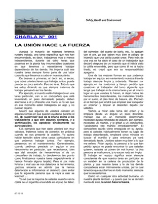 Safety, Health and Environment
07/10/10
CCHHAARRLLAA NN°° 000011
LLAA UUNNIIÓÓNN HHAACCEE LLAA FFUUEERRZZAA
Aunque la mayoría de nosotros tenemos
nuestro trabajo, una tarea específica que nos han
encomendado, es decir, trabajamos más o menos
independientes, durante las ocho horas que
pasamos en la planta hay innumerables ocasiones
en que tenemos y necesitamos trabajar
dependiendo de los demás. No importa cuál sea
nuestra tarea siempre forma parte de una labor
conjunta que llevamos a cabo en nuestra planta.
De buenas a primeras, el decir así, a secas,
que todos ustedes tienen que trabajar juntos, puede
parecer un poco extraño. Pero no lo es. Todo lo que
les estoy diciendo es que siempre tratemos de
trabajar pensando en los demás.
Por ejemplo, si cuando están trabajando en una
tarea particular, ven a un compañero que está
levantando un peso demasiado pesado, deben
acercarse a él y ofrecerle una mano, a no ser que
en ese momento estén trabajando en algo y no
puedan dejarlo.
Quiero que algunos de ustedes piensen en
algunas formas en que pueden ayudarse durante el
día. (El supervisor que da la charla anima a los
trabajadores a que den algunos ejemplos, y a
continuación, les agradece sinceramente su
participación).
Los ejemplos que han dado ustedes son muy
valiosos, tratemos todos de ponerlos en práctica
cuando se nos presente la ocasión. Yo quiero
hablar también sobre otros casos particulares en
que podemos trabajar juntos. Por ejemplo,
pensemos en el mantenimiento. Generalmente,
cuando pedimos prestado un equipo o una
herramienta en particular, que necesitamos, bien
sea del almacén de herramientas o de un
compañero de trabajo, lo devolvemos tan pronto
como finalizamos nuestra tarea (especialmente si
hemos firmado alguna tarjeta). Pero si por mala
fortuna o mal uso se nos deteriora la herramienta,
¿somos sinceros en admitir que la hemos
deteriorado e informamos el deterioro pare evitar
que la siguiente persona que la vaya a usar se
lesione? …
Yo sé que la mayoría de ustedes cuando ven la
colilla de un cigarrillo encendida en el piso del taller,
del comedor, del cuarto de baño, etc., la apagan
con el pie, ya que saben muy bien el peligro de
incendio que una colilla puede crear. Pero más de
una vez se ha dado el caso de un trabajador que
declaró después de un incendio que él había visto
la colilla encendida, pero que como él no la había
tirado, no creyó que era su responsabilidad
apagarla.
Una de las mejores formas en que podemos
trabajar en equipo, es manteniendo nuestra área de
trabajo siempre limpia y ordenada. Piensen por
ejemplo en los trastornos y tiempo perdido que
ocasionan al trabajador del turno siguiente que
tenga que trabajar en la misma tarea y en el mismo
lugar en que ustedes lo hacen, si dejan todas las
herramientas desordenadas, los materiales tirados
por el suelo, el piso lleno de basura, etc. Piensen
en el tiempo que tendrá que emplear ese trabajador
en ordenar y limpiar el desorden dejado por
ustedes.
Vamos a mirar este tema del orden y la
limpieza desde un ángulo un poco diferente.
Piensen que en un momento determinado
necesitan ayuda inmediata de alguien, por ejemplo,
necesitan un martillo, y le gritan a un compañero,
"¡alcánzame ese martillo inmediatamente!". El
compañero quizás viene enseguida en su ayuda,
pero si ustedes habitualmente tienen su lugar de
trabajo desordenado, empleará cinco minutos en
buscar el martillo y para entonces ya será
demasiado tarde. Ustedes saben muy bien a lo que
me refiero. Pidan ayuda, la persona a la que han
pedido ayuda no puede encontrar lo que ustedes
quieren, ustedes se ponen de mal humor, la otra
persona se malhumora, y no sacan nada en limpio.
El trabajar en equipo significa estar siempre
conscientes de que nuestra tarea en particular es
un eslabón en la cadena de producción de la
planta, y que nuestra tarea y la de los demás
compañeros están íntimamente unidas, por lo cual
tenemos que auxiliarnos en todo momento, siempre
que lo necesitemos.
Como en cualquier otra actividad humana, en
nuestra planta también - y quiero que no se olviden
nunca de esto, la unión hace la fuerza.
 