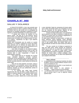 Safety, Health and Environment
07/10/10
CCHHAARRLLAA NN°° 006600
SALUD Y DOLARES
LA SALUD ES QUIZAS el don mas preciado para
cualquiera porque sin ella no podemos disfrutar de nada.
El hombre más rico del mundo con un contingente de
personas a su alrededor dispuestas a satisfacer su menor
capricho, se sentirá desdichado si no tiene buena salud.
Y pensar que muchos de nosotros no nos
damos cuenta del valor de lo que tenemos. Nunca
hemos tenido una enfermedad grave en la vida. Jamás
tenemos que ir al médico por un trastorno grave. Por eso,
no le damos importancia, es algo a que estamos
acostumbrados.
Quizás sería conveniente que de cuando en cuando
fuéramos a un hospital y viéramos lo mucho que sufren
otras personas por no disfrutar de buena salud, los
postrados en cama, los que se mueven lentamente con la
ayuda de muletas o en un sillón de ruedas.
Una visita al hospital no nos producirá alegria,
pero servirá para que apreciáramos en todo su valor las
consecuencias que resultan de tener un cuerpo que no
funciona bien o esta incapacitado a causa de
enfermedades o lesiones.
Una buena salud es el resultado de muchas
cosas: suficiente descanso, comidas nutritivas,
moderación en las cantidades que se ingieren, ejercicio y
protección contra las enfermedades que padecen otros.
Cuando se presta atención a esos factores se disfruta de
buena salud.
Pero de que vale mantener una buena salud si
nos exponemos a un accidente que en unos segundos
puede destruir este esfuerzo de muchos años sin que
podamos remediar el mal que súbitamente cambia el
curso de nuestras vidas.
Y, no importa que usted haya tomado
regularmente año tras año tales y cuales vitaminas y al
aceitar la máquina estando en movimiento pierde varios
dedos o la mano. De nada servirá una buena
musculatura si se para delante de un camión que avanza
a gran velocidad. Hasta los campeones de boxeo saben
que si tratan de levantar pesos con la espalda en vez de
con los músculos de las piernas, dejarían de ser
boxeadores para unirse a la legión de los tullidos.
Aunque se tenga buena salud, no es garantía de
que la persona no se vaya a envenenar a causa de una
infección si cuando sufre una cortadura insignificante no
va a la enfermería para que se la curen.
Si usted quiere mantener su buena salud, no basta con
tomar vitaminas, dormir bastante, comer alimentos
nutritivos y con moderación. Necesita precaverse contra
todo lo que pudiera alertar ese estado ideal que le
permite disfrutar de todas las cosas buenas que ofrece la
vida.
Por eso, cuando en el trabajo el supervisor le
diga que debe poner ciertos equipos de protección,
piense que lo hace por su propio bien. El supervisor le
esta protegiendo su salud, su mayor tesoro, contra
complicaciones que quizás lo incapaciten para siempre.
Disfrute de buena salud, cuídese protéjase contra
accidentes que acabarían con su salud más rápidamente
que cualquier enfermedad.
Ideas y refranes
La popularidad de las máquinas lavadoras de platos
se debe a que los maridos prefieran comprar una en
vez de convertirse en una.
Adquirir experiencia es muy fácil. Lo que importa son
los conocimientos adquiridos.
Cuando usted ayuda a una persona a
ascender……usted se acerca a la cima también.
La diferencia entre la joven moderna y su mamá es
que la primera hace lo que la segunda hubiera
querido hacer
 