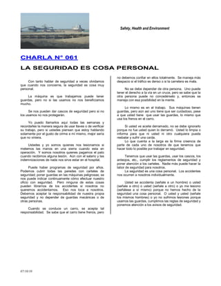 Safety, Health and Environment
07/10/10
CCHHAARRLLAA NN°° 006611
LLAA SSEEGGUURRIIDDAADD EESS CCOOSSAA PPEERRSSOONNAALL
Con tanto hablar de seguridad a veces olvidamos
que cuando nos concierne, la seguridad es cosa muy
personal.
La máquina es que trabajamos puede tener
guardas, pero no si las usamos no nos beneficiamos
mucho.
Se nos pueden dar cascos de seguridad pero si no
los usamos no nos protegerán.
Yo puedo llamarlos aquí todas las semanas y
recordarles la manera segura de usar llaves o de verificar
su trabajo, pero si ustedes piensan que estoy hablando
solamente por el gusto de oírme a mí mismo, mejor sería
que no viniera.
Ustedes y yo somos quienes nos lesionamos si
metemos las manos en una sierra cuando esta en
operación. Y somos nosotros quienes pagamos el pato
cuando recibimos alguna lesión. Aún con el salario y las
indemnizaciones de nada nos sirve estar en el hospital.
Puede haber programas de seguridad por años.
Podemos cubrir todas las paredes con carteles de
seguridad; poner guardas en las máquinas peligrosas; se
nos puede indicar continuamente cómo efectuar nuestro
oficio con seguridad. Pero ninguna de estas cosas
pueden librarnos de los accidentes si nosotros no
queremos accidentarnos. Eso nos toca a nosotros.
Debemos aceptar la responsabilidad de nuestra propia
seguridad y no depender de guardas mecánicas o de
otras personas.
Cuando se conduce un carro, se acepta tal
responsabilidad. Se sabe que el carro tiene frenos, pero
no debemos confiar en ellos totalmente. Se maneja más
despacio si el tráfico es denso o si la carretera es mala.
No se debe depender de otra persona. Uno puede
tener el derecho a la vía en un cruce, pero se sabe que la
otra persona puede no concedérselo y, entonces se
maneja con esa posibilidad en la mente.
Lo mismo es en el trabajo. Sus máquinas tienen
guardas, pero aún así uno tiene que ser cuidadoso, pese
a que usted tiene que usar las guardas, lo mismo que
usa los frenos en el carro.
Si usted ve aceite derramado, no se debe ignorarlo
porque no fue usted quien lo derramó. Usted lo limpia o
informa para que ni usted ni otro cualquiera pueda
resbalar y sufrir una caída.
Lo que cuenta a la larga es la firme creencia de
parte de cada uno de nosotros de que tenemos que
hacer todo lo posible por trabajar en seguridad.
Tenemos que usar las guardas, usar los cascos, los
anteojos, etc., cumplir los reglamentos de seguridad y
poner atención a los carteles. Nadie más puede hacer la
labor de seguridad para nosotros.
La seguridad es una cosa personal. Los accidentes
nos ocurren a nosotros individualmente.
Usted se accidenta (señale a un hombre) o usted
(señale a otro) o usted (señale a otro) o yo me lesiono
(señálese a sí mismo) porque no hemos hecho de la
seguridad una cosa personal. O usted y usted (señale
los mismos hombres) o yo no sufrimos lesiones porque
usamos las guardas, cumplimos las reglas de seguridad y
ponemos atención a los avisos de seguridad.
 