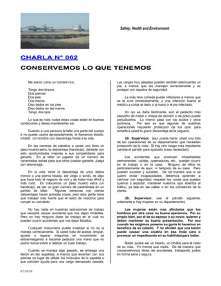 Safety, Health and Environment
07/10/10
CCHHAARRLLAA NN°° 006622
CCOONNSSEERRVVEEMMOOSS LLOO QQUUEE TTEENNEEMMOOSS
Me siento como un hombre rico.
Tengo dos brazos
Dos piernas
Dos pies
Dos manos
Diez dedos en los pies
Diez dedos en las manos
Tengo dos ojos
Lo que es más: todas estas cosas están en buenas
condiciones y deseo mantenerlas así.
Cuando a una persona le falta una parte del cuerpo
o no puede usarla apropiadamente, le llamamos lisiado,
inhábil. Un hombre con desventaja frente a la vida.
En las carreras de caballos a veces uno lleva un
peso muerto extra, la desventaja (handicap), dándole con
esto oportunidades mejores a sus competidores para
ganarle. En el billar un jugador da un número de
carambolas extras para que otros puedan ganarle. Juega
con desventaja.
En la vida, tener la desventaja de unos dedos
menos o una pierna lisiada, ser ciego o sordo, es algo
que hace todo el negocio de vivir y de tratar más difícil y
más rudo. Es colocarnos un peso muerto extra (un
handicap), es dar un gran número de carambolas en un
partido de billar. Algunas personas con ciertas
desventajas hacen grandes cosas, pero esta gente tiene
que trabajar más fuerte que el resto de nosotros para
cumplir su cometido.
No hay nada en nuestras operaciones de trabajo
que necesite causar accidente que nos dejan inhábiles.
Pero no hay ninguna clase de trabajo en el cual no
puedan ocurrir accidentes que nos dejan lisiados.
Cualquier maquinaria puede invalidar si no se la
maneja correctamente. Si usted trata de aceitar, limpiar,
ajustar o reparar máquinas en movimiento se
estáarriesgando a hacerse pedazos una mano que no
podrá nunca volver a realizar un buen trabajo.
Cuando se maneja algo pesado, se arriesga una
lesión en las espaldas, a menos que levanten con sus
piernas en lugar de utilizar los músculos de la espalda o
que soliciten ayuda para una carga demasiado pesada.
Las cargas muy pesadas pueden también destrozarles un
pie, a menos que las manejen correctamente y se
protejan con zapatos de seguridad.
La más leve cortada puede infectarse a menos que
se le cure inmediatamente, y una infección fuerza al
médico a cortar el dedo o la mano o el pie infectado.
Un ojo se daña fácilmente, aún el pedacito más
pequeño de metal o chispa de esmeril o de polvo puede
perjudicarlos. Lo mismo pasa con los ácidos y otros
químicos. Por eso es que algunas de nuestras
operaciones requieren protección de los ojos: para
evitarle a usted la grave desventaja de la ceguera.
(Sr. Supervisor: aquí puede hacer usted una lista
de las operaciones de su departamento que necesitan
protección de la vista. Si hay otro riesgo más importante
cambie el párrafo para ajustarlo a esa necesidad).
Los accidentes que producen inhabilidades
permanentes: caídas, quemaduras, etc., pueden ocurrir
en el trabajo o en la casa. Ninguno de ellos es
particularmente de aquí, ni tampoco de su casa. Pero
pueden suceder y suceden. De tal manera que si se
quiere evitar incapacidades, debemos aprender a
caminar con seguridad, respetar las cosas que puedan
quemar o explotar, mantener nuestros ojos abiertos al
tráfico, ya sea en las calles o en los corredores de la
planta.
(Sr. Supervisor: use el párrafo siguiente,
solamente si hay mujeres en su departamento).
Las mujeres están más afectadas que los
hombres por otra cosa: su buena apariencia. Por su
propio bien, por el de su esposo o su novio, quieren y
deben mantener su buena presentación. Por eso
cuando les exigimos ponerse su gorra lo hacemos en
beneficio de su cabello. Y no olviden que una lesión
puede causar una cicatriz en esa linda cara o
provocar un impedimento en su habilidad para bailar.
Nadie quiere ser un lisiado, un inhábil para el resto
de su vida. Yo menos que nadie. De tal manera que
conservémonos libres de accidentes, trabajando juntos
en forma sana y segura.
 